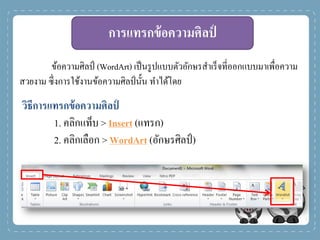 การแทรกข้อความศิลป์
ข้อความศิลป์ (WordArt) เป็นรูปแบบตัวอักษรสาเร็จที่ออกแบบมาเพื่อความ
สวยงาม ซึ่งการใช้งานข้อความศิลป์นั้น ทาได้โดย
วิธีการแทรกข้อความศิลป์
1. คลิกแท็บ > Insert (แทรก)
2. คลิกเลือก > WordArt (อักษรศิลป์)
 