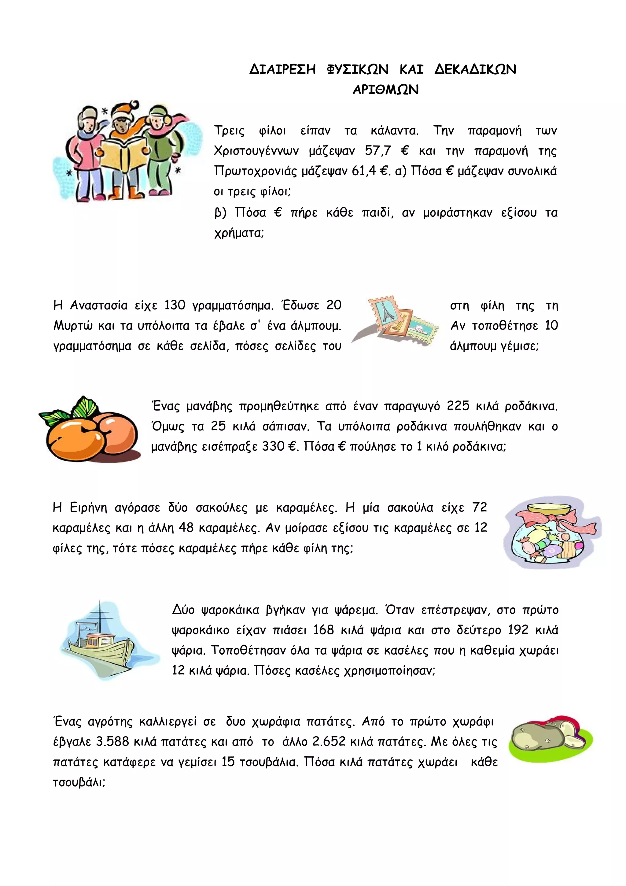 ΔΙΑΙΡΕΣΗ ΦΥΣΙΚΩΝ ΚΑΙ ΔΕΚΑΔΙΚΩΝ
ΑΡΙΘΜΩΝ
Τρεις φίλοι είπαν τα κάλαντα. Την παραμονή των
Χριστουγέννων μάζεψαν 57,7 € και την παραμονή της
Πρωτοχρονιάς μάζεψαν 61,4 €. α) Πόσα € μάζεψαν συνολικά
οι τρεις φίλοι;
β) Πόσα € πήρε κάθε παιδί, αν μοιράστηκαν εξίσου τα
χρήματα;
Η Αναστασία είχε 130 γραμματόσημα. Έδωσε 20 στη φίλη της τη
Μυρτώ και τα υπόλοιπα τα έβαλε σ' ένα άλμπουμ. Αν τοποθέτησε 10
γραμματόσημα σε κάθε σελίδα, πόσες σελίδες του άλμπουμ γέμισε;
Ένας μανάβης προμηθεύτηκε από έναν παραγωγό 225 κιλά ροδάκινα.
Όμως τα 25 κιλά σάπισαν. Τα υπόλοιπα ροδάκινα πουλήθηκαν και ο
μανάβης εισέπραξε 330 €. Πόσα € πούλησε το 1 κιλό ροδάκινα;
Η Ειρήνη αγόρασε δύο σακούλες με καραμέλες. Η μία σακούλα είχε 72
καραμέλες και η άλλη 48 καραμέλες. Αν μοίρασε εξίσου τις καραμέλες σε 12
φίλες της, τότε πόσες καραμέλες πήρε κάθε φίλη της;
Δύο ψαροκάικα βγήκαν για ψάρεμα. Όταν επέστρεψαν, στο πρώτο
ψαροκάικο είχαν πιάσει 168 κιλά ψάρια και στο δεύτερο 192 κιλά
ψάρια. Τοποθέτησαν όλα τα ψάρια σε κασέλες που η καθεμία χωράει
12 κιλά ψάρια. Πόσες κασέλες χρησιμοποίησαν;
Ένας αγρότης καλλιεργεί σε δυο χωράφια πατάτες. Από το πρώτο χωράφι
έβγαλε 3.588 κιλά πατάτες και από το άλλο 2.652 κιλά πατάτες. Με όλες τις
πατάτες κατάφερε να γεμίσει 15 τσουβάλια. Πόσα κιλά πατάτες χωράει κάθε
τσουβάλι;
 