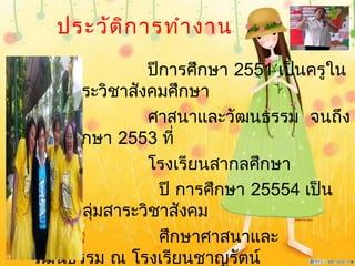 ประวัติการทำางาน
ปีการศึกษา 2551 เป็นครูใน
กลุ่มสาระวิชาสังคมศึกษา
ศาสนาและวัฒนธรรม จนถึง
ปีการศึกษา 2553 ที่
โรงเรียนสากลศึกษา
ปี การศึกษา 25554 เป็น
ครูในกลุ่มสาระวิชาสังคม
ศึกษาศาสนาและ
วัฒนธรรม ณ โรงเรียนชาญรัตน์
 