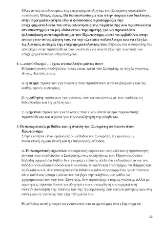 10
ρίζει το μη «διδακτόν» της αρετής, για να προκαλέσει φιλοσοφική αντι-
παράθεση με τον Πρωταγόρα, ώστε να εμβαθύνει στην άποψη του συνο-
μιλητή του, να την εξετάσει πολύπλευρα και να ελέγξει τις λογικές αντο-
χές της επιχειρηματολογίας του. Βέβαιος ότι ο σοφιστής θα αποτύχει στην
προσπάθειά του, σκοπεύει να αναπτύξει την πειστική του επιχειρηματολογία
στη συνέχεια.
4.«...αφού θεωρώ … έχεις ανακαλύψει μόνος σου»
Η φράση αυτή υποδηλώνει ποιες είναι, κατά τον Σωκράτη, οι πηγές γνώσεις.
Αυτές, λοιπόν, είναι:
α. η πείρα: πρόκειται για γνώσεις που προκύπτουν από τα βιώματα και τις
καθημερινές εμπειρίες,
β. η μάθηση: πρόκειται για γνώσεις που κατακτώνται με την παιδεία, τη δι-
δασκαλία και τη μελέτη και
γ. η έρευνα: πρόκειται για γνώσεις που είναι αποτέλεσμα προσωπικής προ-
σπάθειας και αγώνα για την αναζήτηση της αλήθειας.
5.Οι σωκρατικές μέθοδοι και η στάση του Σωκράτη απέναντι στον Πρωτα-
γόρα
Στην ενότητα είναι εμφανείς οι μέθοδοι του Σωκράτη, η ειρωνεία, η διαλεκτι-
κή, η μαιευτική και η επαγωγική μέθοδος.
α. Η σωκρατική ειρωνεία: «σωκρατική ειρωνεία» ονομάζεται η προσποιητή
άγνοια που επεδείκνυε ο Σωκράτης στις συζητήσεις του. Προσποιούνταν δη-
λαδή αρχικά ότι δήθεν δεν γνωρίζει τίποτα, αλλά ότι ενδιαφέρεται να τον δι-
δάξουν οι άλλοι το όσιο και το ανόσιο, το καλό και το άσχημο, το θάρρος και
τη δειλία κ.τ.λ. Δεν υποσχόταν ότι διδάσκει κάτι συγκεκριμένο, γιατί πίστευε
ότι ο καθένας μπορεί μόνος του να βρει την αλήθεια, αν μάθει να χρησιμο-
ποιεί τον νου του. Συνεπώς, δεν προσέφερε έτοιμες γνώσεις, αλλά με ερωτή-
σεις προσπαθούσε να οδηγήσει τον συνομιλητή του αρχικά στη συνειδητοποί-
ηση της πλάνης και της πνευματικής του κατωτερότητας και στη συνέχεια σε
γνώσεις που είχε ήδη μέσα του.
Η μέθοδος αυτή μπορεί να εντοπιστεί στο κείμενό μας στα εξής σημεία:
- «Μάλιστα, ωραία τέχνη κατέχεις λοιπόν, αν βέβαια την κατέχεις πραγ-
ματικά»: σε αυτό το σημείο χρησιμοποιείται η ειρωνεία ως σχήμα λόγου˙ εί-
ναι δηλαδή η προσποιητή χρησιμοποίηση λέξεων ή φράσεων που έχουν νόη-
μα αντίθετο από εκείνο που έχει στον νου του αυτός που μιλάει.
 