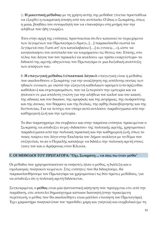 12
Έτσι στην αρχή της ενότητας προσποιείται ότι δεν κατανοεί το περιεχόμενο
των λεγομένων του Πρωταγόρα («Άραγε, […] παρακολουθώ σωστά τα λεγό-
μενά σου; Γιατί απ’ ό,τι καταλαβαίνω […] κι εννοείς…»), ώστε να κινητοποιή-
σει τον αντίπαλό του να τεκμηριώσει τις θέσεις του. Επίσης, στο τέλος του λό-
γου του τον προκαλεί να αναλύσει «με τρόπο εναργέστερο» το διδακτό της
αρετής οδηγώντας τον Πρωταγόρα σε μια διεξοδική ανάπτυξη των απόψεών
του.
δ. Η επαγωγική μέθοδος («ἐπακτικοὶ λόγοι»): επαγωγική είναι η μέθοδος
που ακολουθούσε ο Σωκράτης για την αναζήτηση της απόλυτης ουσίας των
ηθικών εννοιών, με σκοπό την εξαγωγή καθολικών ορισμών («τὸ ὁρίζεσθαι
καθόλου») και συμπερασμάτων, που να ξεπερνούν την εμπειρία και να φτά-
νουν σε μια απόλυτη γνώση για την αλήθεια του καλού και του κακού, της α-
δικίας και του δικαίου, της ομορφιάς και της ασχήμιας, της σωφροσύνης και
της άνοιας, του θάρρους και της δειλίας, της ορθής διακυβέρνησης και της δε-
σποτείας. Για να πετύχει τον στόχο αυτό αντλούσε παραδείγματα από την
καθημερινή ζωή και την εμπειρία.
Το ίδιο παρατηρούμε ότι συμβαίνει και στην παρούσα ενότητα: προκειμένου ο
Σωκράτης να αποδείξει το μη «διδακτόν» της πολιτικής αρετής, χρησιμοποιεί
παραδείγματα από την πολιτική πρακτική και την καθημερινή ζωή, όπως το
ποιος παίρνει τον λόγο στην Εκκλησία του Δήμου ανάλογα με το θέμα που
συζητείται, το αν ο Περικλής κατάφερε να διδάξει την πολιτική αρετή στους
γιους του και ο Αρίφρονας στον Κλεινία.
Γ. ΟΙ ΜΕΘΟΔΟΙ ΤΟΥ ΠΡΩΤΑΓΟΡΑ: "Όχι, Σωκράτη ... να σας πω έναν μύθο"
Οι μέθοδοι που χρησιμοποιούσαν οι σοφιστές ήταν ο μύθος, η διάλεξη και ο σχολια-
σμός ποιητικών κειμένων. Στις ενότητες που θα διδαχτούμε, θα παρακολουθήσουμε
τον Πρωταγόρα να χρησιμοποιεί τις δύο πρώτες μεθόδους, για να αποδείξει ότι η πο-
λιτική αρετή διδάσκεται.
Συγκεκριμένα, ο μύθος είναι μία φανταστική αφήγηση που προέρχεται είτε από την
παράδοση, είτε αποτελεί δημιούργημα κάποιου διανοητή (στην προκείμενη περίπτω-
ση, ο μύθος που θα ακολουθήσει είναι μάλλον επινόηση του Πρωταγόρα). Έχει χα-
ρακτήρα ποιητικό (που του προσδίδει χάρη και γοητεία) και συμβολικό (με τη χρήση
κυρίως συμβόλων ή αλληγοριών). Ωστόσο, ο μύθος από μόνος του δεν είναι επαρκής
μέθοδος απόδειξης ούτε μπορεί να οδηγήσει σε ασφαλή συμπεράσματα. Οι σοφιστές
τον χρησιμοποιούσαν συχνά, γιατί καθιστούσε πιο εύληπτα τα νοήματα, τους επέ-
τρεπε να εντυπωσιάζουν το ακροατήριό τους και να κάνουν επίδειξη γνώσεων.
Από την άλλη, η διάλεξη είναι η θεωρητική διαπραγμάτευση ενός θέματος σε συνε-
 