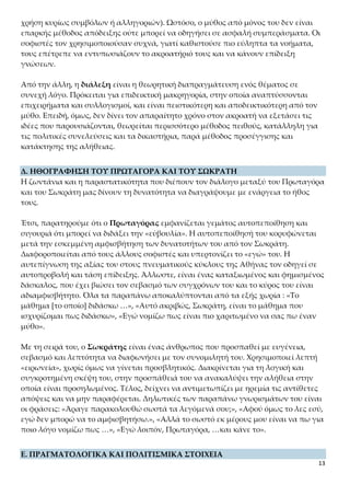13
χή λόγο. Πρόκειται για επιδεικτική μακρηγορία, στην οποία αναπτύσσονται επιχει-
ρήματα και συλλογισμοί, και είναι πειστικότερη και αποδεικτικότερη από τον μύθο.
Επειδή, όμως, δεν δίνει τον απαραίτητο χρόνο στον ακροατή να εξετάσει τις ιδέες που
παρουσιάζονται, θεωρείται περισσότερο μέθοδος πειθούς, κατάλληλη για τις πολιτι-
κές συνελεύσεις και τα δικαστήρια, παρά μέθοδος προσέγγισης και κατάκτησης της
αλήθειας.
Δ. ΗΘΟΓΡΑΦΗΣΗ ΤΟΥ ΠΡΩΤΑΓΟΡΑ ΚΑΙ ΤΟΥ ΣΩΚΡΑΤΗ
Η ζωντάνια και η παραστατικότητα που διέπουν τον διάλογο μεταξύ του Πρωταγόρα
και του Σωκράτη μας δίνουν τη δυνατότητα να διαγράψουμε με ενάργεια το ήθος
τους.
Έτσι, παρατηρούμε ότι ο Πρωταγόρας εμφανίζεται γεμάτος αυτοπεποίθηση και σι-
γουριά ότι μπορεί να διδάξει την «εὐβουλία». Η αυτοπεποίθησή του κορυφώνεται με-
τά την εσκεμμένη αμφισβήτηση των δυνατοτήτων του από τον Σωκράτη. Διαφορο-
ποιείται από τους άλλους σοφιστές και υπερτονίζει το «εγώ» του. Η αυτεπίγνωση της
αξίας του στους πνευματικούς κύκλους της Αθήνας τον οδηγεί σε αυτοπροβολή και
τάση επίδειξης. Άλλωστε, είναι ένας καταξιωμένος και φημισμένος δάσκαλος, που
έχει βιώσει τον σεβασμό των συγχρόνων του και το κύρος του είναι αδιαμφισβήτητο.
Όλα τα παραπάνω αποκαλύπτονται από τα εξής χωρία : «Το μάθημα [το οποίο] δι-
δάσκω …», «Αυτό ακριβώς, Σωκράτη, είναι το μάθημα που ισχυρίζομαι πως διδά-
σκω», «Εγώ νομίζω πως είναι πιο χαριτωμένο να σας πω έναν μύθο».
Με τη σειρά του, ο Σωκράτης είναι ένας άνθρωπος που προσπαθεί με ευγένεια, σε-
βασμό και λεπτότητα να διαφωνήσει με τον συνομιλητή του. Χρησιμοποιεί λεπτή
«ειρωνεία», χωρίς όμως να γίνεται προσβλητικός. Διακρίνεται για τη λογική και συ-
γκροτημένη σκέψη του, στην προσπάθειά του να ανακαλύψει την αλήθεια στην ο-
ποία είναι προσηλωμένος. Τέλος, δείχνει να αντιμετωπίζει με ηρεμία τις αντίθετες
απόψεις και να μην παραφέρεται. Δηλωτικές των παραπάνω γνωρισμάτων του είναι
οι φράσεις: «Άραγε παρακολουθώ σωστά τα λεγόμενά σου;», «Αφού όμως το λες εσύ,
εγώ δεν μπορώ να το αμφισβητήσω.», «Αλλά το σωστό εκ μέρους μου είναι να πω για
ποιο λόγο νομίζω πως …», «Εγώ λοιπόν, Πρωταγόρα, …και κάνε το».
Ε. ΠΡΑΓΜΑΤΟΛΟΓΙΚΑ ΚΑΙ ΠΟΛΙΤΙΣΜΙΚΑ ΣΤΟΙΧΕΙΑ
Το κείμενο είναι πλούσιο σε πληροφορίες που σχετίζονται με τη ζωή στην αρχαία
Αθήνα και με τα όργανα με τα οποία λειτουργούσε το δημοκρατικό πολίτευμα. Μπο-
ρούμε, λοιπόν, να εντοπίσουμε τα εξής:
- «… οι Αθηναίοι είναι σοφοί»
Η φράση παραπέμπει στην κοινή αντίληψη ότι η Αθήνα ήταν το κέντρο της καλλιτε-
χνικής δραστηριότητας και της καλλιέργειας των γραμμάτων, ένα κέντρο πολιτι-
σμού, στο οποίο συνέρρεαν είτε ως επισκέπτες είτε για μόνιμη εγκατάσταση πνευμα-
 