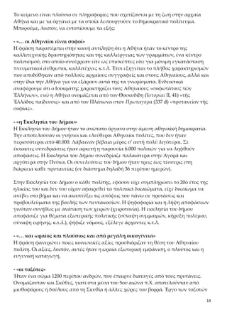 14
τικοί άνθρωποι, καλλιτέχνες κ.τ.λ. Έτσι εξηγείται το πλήθος χαρακτηρισμών που
αποδόθηκαν από πολλούς αρχαίους συγγραφείς και στους Αθηναίους, αλλά και
στην ίδια την Αθήνα για να εξάρουν αυτά της τα γνωρίσματα. Ενδεικτικά αναφέ-
ρουμε ότι ο Ισοκράτης χαρακτηρίζει τους Αθηναίους «σοφωτάτους τῶν Ἑλλήνων»,
ενώ η Αθήνα ονομάζεται από τον Θουκυδίδη (Ἱστορίαι ΙΙ, 41) «τῆς Ἑλλάδος παίδευ-
σις» και από τον Πλάτωνα στον Πρωταγόρα (337 d) «πρυτανεῖον τῆς σοφίας».
- «η Εκκλησία του Δήμου»
Η Εκκλησία του Δήμου ήταν το ανώτατο όργανο στην άμεση αθηναϊκή δημοκρατία.
Την αποτελούσαν οι γνήσιοι και ελεύθεροι Αθηναίοι πολίτες, που δεν ήταν
περισσότεροι από 40.000. Λάβαιναν βέβαια μέρος σ' αυτή πολύ λιγότεροι. Σε
έκτακτες συνεδριάσεις ήταν αρκετή η παρουσία 6.000 πολιτών για να ληφθούν
αποφάσεις. Η Εκκλησία του Δήμου συνεδρίαζε παλαιότερα στην Αγορά και
αργότερα στην Πνύκα. Οι συνελεύσεις του δήμου ήταν τρεις έως τέσσερις στη
διάρκεια καθε πρυτανείας (σε διάστημα δηλαδή 36 περίπου ημερών).
Στην Εκκλησία του Δήμου ο κάθε πολίτης, εφόσον είχε συμπληρώσει το 20ό έτος της
ηλικίας του και δεν του είχαν αφαιρεθεί τα πολιτικά δικαιώματα, είχε δικαίωμα να
ανέβει στο βήμα και να αναπτύξει τις απόψεις του πάνω σε προτάσεις και
προβουλεύματα της βουλής των πεντακοσίων. Η ψηφοφορία και η λήψη αποφάσεων
γινόταν συνήθως με ανάταση των χειρών (χειροτονία). Η εκκλησία του δήμου
αποφάσιζε για θέματα εξωτερικής πολιτικής (σύναψη συμμαχιών, κήρυξη πολέμου,
σύναψη ειρήνης, κ.τ.λ.), ψήφιζε νόμους, εξέλεγε άρχοντες κ.τ.λ.
- «… και ωραίος και πλούσιος και από μεγάλη οικογένεια»
Η φράση φανερώνει ποιες κοινωνικές αξίες προσδιόριζαν τη θέση του Αθηναίου πο-
λίτη. Οι αξίες, λοιπόν, αυτές ήταν η ωραία εξωτερική εμφάνιση, ο πλούτος και η ευ-
γενική καταγωγή.
- «οι τοξότες»
Ήταν ένα σώμα 1200 περίπου ανδρών, που έπαιρνε διαταγές από τους πρυτάνεις.
Ονομάζονταν και Σκύθες, γιατί στα μέσα του 5ου αιώνα π.Χ. αποτελούνταν από
μισθοφόρους ή δούλους από τη Σκυθία ή άλλες χώρες του βορρά. Έργο των τοξοτών
ήταν να επαγρυπνούν για την τάξη στις συνεδριάσεις της Εκκλησίας του Δήμου, στα
δικαστήρια και στις γιορτές.
- «… με διαταγή των πρυτάνεων»
Πρυτάνεις ονομάζονταν οι 50 βουλευτές κάθε φυλής, οι οποίοι για 35 ή 36 ημέρες
ασκούσαν την εξουσία. Η σειρά με την οποία κάθε φυλή είχε αυτή την τιμή
καθοριζόταν με κλήρο. Οι πρυτάνεις έμεναν και σιτίζονταν στη Θόλο, ένα ειδικό
κυκλικό οικοδόμημα στην αγορά, και αμείβονταν με έναν οβολό περισσότερο από
τους άλλους βουλευτές (συνολικά μια δραχμή).
 