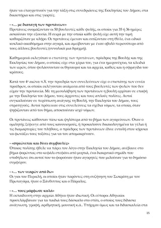 15
Καθημερινά εκλεγόταν ο επιστάτης των πρυτάνεων, πρόεδρος της Βουλής και της
Εκκλησίας του Δήμου, ο οποίος είχε στα χέρια του, για ένα ημερονύχτιο, τα κλειδιά
των ιερών, όπου φυλάσσονταν οι θησαυροί και τα αρχεία, καθώς και η σφραγίδα του
κράτους.
Κατά τον 4ο αιώνα π.Χ. την προεδρία των συνελεύσεων είχε ο επιστάτης των εννέα
προέδρων, οι οποίοι εκλέγονταν ανάμεσα από τους βουλευτές των φυλών που δεν
είχαν την πρυτανεία. Με τη μεσολάβηση των πρυτάνεων η βουλή ερχόταν σε επαφή
με την Εκκλησία του Δήμου, τους άρχοντες και τους απλούς πολίτες. Αυτοί
συγκαλούσαν σε περίπτωση ανάγκης τη Βουλή, την Εκκλησία του Δήμου, τους
στρατηγούς. Αυτοί πρότειναν στις συνελεύσεις τα σχέδια νόμων, τα οποία, όταν
ψηφίζονταν από τον δήμο, αποκτούσαν ισχύ νόμων.
Οι πρυτάνεις κάθονταν πίσω και ψηλότερα από το βήμα των αγορεύσεων. Όταν ο
ομιλητής ξέφευγε από τους κανονισμούς, ή προκαλούσε δικαιολογημένα τα γέλια ή
τις διαμαρτυρίες του πλήθους, ο πρόεδρος των πρυτάνεων έδινε εντολή στον κήρυκα
να φωνάξει τους τοξότες για να τον απομακρύνουν.
- «σηκώνεται και δίνει συμβουλές»
Όποιος πολίτης ήθελε να πάρει τον λόγο στην Εκκλησία του Δήμου, ανέβαινε στο
βήμα φορώντας στο κεφάλι στεφάνι από μυρτιά, ένα διακριτικό σημάδι που υποδή-
λωνε ότι αυτοί που το φορούσαν ήταν αγορητές που μιλούσαν για το δημόσιο συμ-
φέρον.
- «… των νεαρών από δω»
Οι γιοι του Περικλή, οι οποίοι ήταν παρόντες στη συζήτηση του Σωκράτη με τον
Πρωταγόρα, ήταν ο Ξάνθιππος και ο Πάραλος.
- «… τους μόρφωσε καλά»
Η εκπαίδευση στην αρχαία Αθήνα ήταν ιδιωτική. Οι εύποροι Αθηναίοι προσελάμβα-
ναν για τα παιδιά τους δάσκαλο στο σπίτι, ο οποίος τους δίδασκε ανάγνωση, γραφή,
αριθμητική, μουσική κ.ά.. Υπήρχαν όμως και τα διδασκαλεία στα οποία μπορούσαν
να στείλουν τα παιδιά τους. Στόχος της αγωγής τους ήταν η ευρύτερη ηθικοπνευμα-
τική καλλιέργεια, η διάπλαση του χαρακτήρα τους και η ολοκλήρωση της προσωπι-
κότητάς τους, ώστε να καταστούν «καλοὶ κἀγαθοὶ πολίτες». Από τα μέσα του 5ου π.Χ.
αιώνα οι σοφιστές αναλάμβαναν να δώσουν σε νέους ανώτερη παιδεία, ώστε αυτοί
να γίνουν ικανοί να διαπρέψουν στη δημόσια ζωή (στην ενότητα 7 θα γίνει πιο ανα-
λυτικός λόγος για το εκπαιδευτικό σύστημα της Αθήνας).
Ερμηνευτικές Ερωτήσεις Ανοικτού Τύπου
ΑΣΚΗΣΗ 1
 