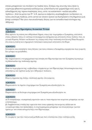 16
Πώς κρίνετε τη στάση του αθηναϊκού δήμου, όπως την περιγράφει ο Σωκράτης, απέναντι
στους ειδικούς πάνω σε κάποια συγκεκριμένα ζητήματα και απέναντι στους πολίτες που, σε
γενικά θέματα, θέλουν να δώσουν τη γνώμη τους στην πολιτική συνέλευση; Ποια θεωρείτε
ότι είναι η στάση των σημερινών πολιτικών κοινωνιών απέναντι στο θέμα
ΑΣΚΗΣΗ 2
Συνοψίστε και συζητήστε τους λόγους για τους οποίους ο Σωκράτης ισχυρίζεται πως η αρετή
δεν μπορεί να μεταδοθεί.
ΑΣΚΗΣΗ 3
Να παρουσιάσετε επιγραμματικά την άποψη του Πρωταγόρα και του Σωκράτη σχετικά με
τη διδασκαλία της πολιτικής αρετής.
ΑΣΚΗΣΗ 4
Ποιο το περιεχόμενο της «εὐβουλίας» σύμφωνα με τον Πρωταγόρα; Ανταποκρίνεται στις
απαιτήσεις του τρόπου ζωής των Αθηναίων πολιτών;
ΑΣΚΗΣΗ 5
Ποια η σημασία της λέξης «πολιτική αρετή» στο κείμενο;
ΑΣΚΗΣΗ 6
Παρουσιάστε το πρώτο επιχείρημα του Σωκράτη και αξιολογήστε το.
ΑΣΚΗΣΗ 7
Παρουσιάστε το δεύτερο επιχείρημα του Σωκράτη και αξιολογήστε το.
ΑΣΚΗΣΗ 8
α) Τι ονομάζουμε «σωκρατική ειρωνεία» και σε ποια σημεία του κειμένου μπορούμε να την
εντοπίσουμε;
β) Λαμβάνοντας υπόψη την ειρωνεία που είναι εμφανής στο κείμενο, αλλά και το γενικότε-
ρο ύφος του φιλοσόφου, τι συμπεράσματα μπορούμε να συναγάγουμε για τον τρόπο με τον
οποίο αντιμετωπίζει τον Πρωταγόρα;
ΑΣΚΗΣΗ 9
Τι γνωρίζετε για την επαγωγική μέθοδο και πού εντοπίζεται στην ενότητα αυτή;
ΑΣΚΗΣΗ 10
Σχολιάστε τον τρόπο με τον οποίο λειτουργούσε η δημοκρατία στην αρχαία Αθήνα. Ήταν σε
θέση να καλλιεργήσει την κριτική ικανότητα του Αθηναίου πολίτη; Συγκρίνετέ τη με τη
δημοκρατία που εφαρμόζεται στις μέρες μας
ΑΣΚΗΣΗ 11
Ποιες αρχές της δημοκρατικής λειτουργίας της αθηναϊκής πολιτείας επιβεβαιώνονται από
το κείμενο; Να τις εντοπίσετε και να τις εξηγήσετε με συντομία.
ΑΣΚΗΣΗ 12
Να διαγράψετε το ήθος των δύο συνομιλητών.
 