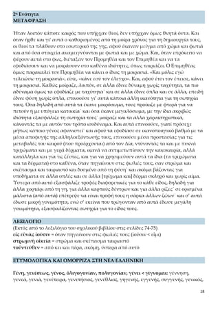 18
2η Ενότητα
ΜΕΤΑΦΡΑΣΗ
Ήταν λοιπόν κάποτε καιρός που υπήρχαν θεοί, δεν υπήρχαν όμως θνητά όντα. Και
όταν ήρθε και γι’ αυτά ο καθορισμένος από τη μοίρα χρόνος για τη δημιουργία τους,
οι θεοί τα πλάθουν στο εσωτερικό της γης, αφού έκαναν μείγμα από χώμα και φωτιά
και από όσα στοιχεία αναμειγνύονται με φωτιά και με χώμα. Και, όταν επρόκειτο να
φέρουν αυτά στο φως, διέταξαν τον Προμηθέα και τον Επιμηθέα και να τα εφοδιά-
σουν και να μοιράσουν στο καθένα ιδιότητες, όπως ταιριάζει. Ο Επιμηθέας όμως πα-
ρακαλεί τον Προμηθέα να κάνει ο ίδιος τη μοιρασιά. «Και μόλις εγώ τελειώσω τη
μοιρασιά», είπε, «κάνε εσύ τον έλεγχο». Και, αφού έτσι τον έπεισε, κάνει τη μοιρασιά.
Καθώς μοίραζε, λοιπόν, σε άλλα έδινε δύναμη χωρίς ταχύτητα, τα πιο αδύναμα όμως
τα εφοδίαζε με ταχύτητα˙ και σε άλλα έδινε όπλα και σε άλλα, επειδή έδινε φύση
χωρίς όπλα, επινοούσε γι’ αυτά κάποια άλλη ικανότητα για τη σωτηρία τους. Όσα
δηλαδή από αυτά τα έκανε μικρόσωμα, τους προίκιζε με φτερά για να πετούν ή με
υπόγεια κατοικία˙ και όσα έκανε μεγαλόσωμα, με την ίδια ακριβώς ιδιότητα εξα-
σφάλιζε τη σωτηρία τους˙ μοίραζε και τα άλλα χαρακτηριστικά, κάνοντάς τα με αυ-
τόν τον τρόπο ισοδύναμα. Και αυτά επινοούσε, γιατί πρόσεχε μήπως κάποιο γένος
αφανιστεί˙ και αφού τα εφοδίασε σε ικανοποιητικό βαθμό με τα μέσα αποφυγής της
αλληλοεξόντωσής τους, επινοούσε μέσα προστασίας για τις μεταβολές του καιρού
(που προέρχονται) από τον Δία, ντύνοντάς τα και με πυκνά τριχώματα και με γερά
δέρματα, ικανά να αντιμετωπίσουν την κακοκαιρία, αλλά κατάλληλα και για τις ζέ-
στες, και για να χρησιμεύουν αυτά τα ίδια (τα τριχώματα και τα δέρματα) στο καθέ-
να, όταν πηγαίνουν στις φωλιές τους, σαν στρώμα και σκέπασμα και ταιριαστό και
δοσμένο από τη φύση˙ και ακόμα βάζοντας για υποδήματα σε άλλα οπλές και σε άλ-
λα [τρίχωμα και] δέρμα σκληρό και χωρίς αίμα. Ύστερα από αυτό εξασφάλιζε τροφές
διαφορετικές για το κάθε είδος, δηλαδή για άλλα χορτάρι από τη γη, για άλλα καρ-
πούς δέντρων και για άλλα ρίζες˙ σε ορισμένα μάλιστα (από αυτά) επέτρεψε να είναι
τροφή τους η σάρκα άλλων ζώων˙ και σ’ αυτά έδωσε μικρή γονιμότητα, ενώ σ’ εκείνα
που τρώγονταν από αυτά έδωσε μεγάλη γονιμότητα, εξασφαλίζοντας σωτηρία για
το είδος τους.
ΛΕΞΙΛΟΓΙΟ
(Εκτός από το λεξιλόγιο του σχολικού βιβλίου στις σελίδες 74-75)
εἰς εὐνὰς ἰοῦσιν = όταν πηγαίνουν στις φωλιές τους (ἰοῦσιν < εἶμι)
στρωμνὴ οἰκεία = στρώμα και σκέπασμα ταιριαστό
τοὐντεῦθεν = από κει και πέρα, ακόμη, ύστερα από αυτό
ΕΤΥΜΟΛΟΓΙΚΑ ΚΑΙ ΟΜΟΡΡΙΖΑ ΣΤΗ ΝΕΑ ΕΛΛΗΝΙΚΗ
Γένη, γενέσεως, γένος, ὀλιγογονίαν, πολυγονίαν, γένει < γίγνομαι: γέννηση, γε-
νεά, γενιά, γενέτειρα, γενετήσιος, γενέθλιος, γηγενής, εγγενής, συγγενής, γενικός,
 