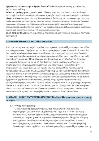 20
ἀμφιεννὺς < ἀμφιέννυμι < ἀμφὶ + ἔννυμι/ἐννὺω: άμφιο, αμφίεση, μεταμφίεση, ιμά-
τιο, ιματιοθήκη
ἰοῦσιν < εἶμι/ἔρχομαι: ερχομός, οδός, έλευση, προσέλευση, διέλευση, ελευθερία, ανε-
ξίτηλος, ισθμός, εισιτήριο, εξιτήριο, προσηλυτισμός, προσιτός, ιταμός, αμαξιτός
οἰκεία < οἶκος: οίκημα, οίκηση, ιδιοκατοίκηση, διοίκηση, συγκατοίκηση, μετοίκηση,
οικία, κατοικία, μονοκατοικία, πολυκατοικία, συνοικία, αποικία, παροικία, ένοικος,
περίοικος, κάτοικος, συγκάτοικος, μέτοικος, οικισμός, οικιστικός, αποικισμός, αποικι-
στικός, οικοδεσπότης, οικογένεια, οικότροφος, οικόπεδο, οικοσκευή, οικόσημο, οικο-
νομία, οικόσιτος, οικουμένη, οικολογία, οικόσημο
βορὰ < βιβρώσκω: βρώση, αιμοβόρος, σαρκοβόρος, χρονοβόρος, βάραθρο, βρόγχος,
βρογχίτιδα
ΣΥΝΤΟΜΗ ΑΠΟΔΟΣΗ ΤΟΥ ΠΕΡΙΕΧΟΜΕΝΟΥ
Από την ενότητα αυτή αρχίζει ο μύθος που προανήγγειλε ο Πρωταγόρας στο τέλος
της προηγούμενης. Σύμφωνα με αυτόν, στην αρχή υπήρχαν μόνο οι θεοί, οι οποίοι,
όταν ήρθε ο καθορισμένος χρόνος, έπλασαν στο εσωτερικό της γης τους ζωικούς ορ-
γανισμούς με βασικά υλικά το χώμα και τη φωτιά. Στη συνέχεια, έδωσαν εντολή
στους δύο Τιτάνες, τον Προμηθέα και τον Επιμηθέα, να αναλάβουν το έργο της κα-
τανομής ιδιοτήτων σε αυτά. Οι δύο Τιτάνες, όμως, αλλάζουν ρόλους κι έτσι αναλαμ-
βάνει ο Επιμηθέας την κατανομή ιδιοτήτων και ο Προμηθέας την επιθεώρηση του
έργου του. Σε ένα πρώτο στάδιο, ο Επιμηθέας προσπαθεί να προφυλάξει τα ζώα από
άλλα ζώα δίνοντάς τους ως εφόδια ή δύναμη ή ταχύτητα ή νύχια και δόντια ή φτερά
ή υπόγεια κατοικία ή μεγάλο μέγεθος. Έπειτα, προσπαθεί να τα προφυλάξει από τις
δυσμενείς καιρικές συνθήκες εφοδιάζοντάς τα με πυκνά τριχώματα, γερά δέρματα
και οπλές. Ακόμη, στην προσπάθειά του να τους εξασφαλίσει τροφή, τους δίνει τη
δυνατότητα να τρέφονται ή με χόρτα ή με καρπούς δέντρων ή με ρίζες ή και με άλλα
ζώα. Τέλος, για να εξασφαλίσει τη διαιώνιση του είδους τους, επιτρέπει στα σαρκο-
βόρα να γεννούν λίγους απογόνους, ενώ σε αυτά που αποτελούν τροφή των σαρκο-
βόρων να γεννούν πολλούς απογόνους.
A. ΥΠΑΡΞΗ ΘΕΩΝ, ΑΝΥΠΑΡΞΙΑ ΘΝΗΤΩΝ ΕΙΔΩΝ: «Ἦν γάρ ποτε χρόνος ... γένη
οὐκ ἦν.»
1.«Ἦν γάρ ποτε χρόνος»
Ο Πρωταγόρας αρχίζει τον μύθο, που πιθανότατα είναι δικό του δημιούργη-
μα (μάλλον περιλαμβανόταν στο έργο του Περὶ τῆς ἐν ἀρχῇ καταστάσεως,
που δεν έχει διασωθεί), προσδιορίζοντας αόριστα τον χρόνο στον οποίο έλα-
βαν χώρα τα γεγονότα που θα αφηγηθεί. Η φράση «ἦν γάρ ποτε χρόνος» συ-
νάδει με το λαϊκότροπο ύφος όλου του μύθου. Αποτελεί τυπική αρχή παραμυ-
θιού και μέρος του σκηνικού, μια εξωτερική δηλαδή διακόσμηση που περι-
βάλλει την τελεολογική εξήγηση του Πρωταγόρα για τη δημιουργία του ζωι-
 