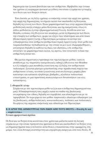 21
κού βασιλείου και του ανθρώπου. Προβάλλει την έννοια του χρόνου ως κυρί-
αρχου φυσικού μεγέθους στο οποίο εγγράφεται η ύπαρξη των θεών και των
θνητών όντων.
Έτσι λοιπόν, με τη λέξη «χρόνος» ο σοφιστής εννοεί την αρχή του χρόνου,
την αρχή της δημιουργίας, το σημείο εκείνο που ακολουθεί τη θεογονία, δη-
λαδή τη γένεση των θεών. Είναι χαρακτηριστικό πως στην αρχαιοελληνική
μυθολογική σκέψη υπάρχει μόνο θεογονία, και όχι κοσμογονία, όπως σε άλ-
λες μυθολογίες ή στην εβραιοχριστιανική Γένεση. Αντίθετα από τον Ησίοδο, ο
οποίος στη Θεογονία του αναφέρει, μετά τη δημιουργία των θεών, την ύπαρξη
των ανθρώπων, χωρίς να εξηγεί πώς πλάστηκαν και από ποιον (θεοκεντρική
προσέγγιση), ο Πρωταγόρας μεταφέρει το κέντρο του ενδιαφέροντος στον άν-
θρωπο (ανθρωποκεντρική προσέγγιση). Στον μύθο του παρακολουθούμε τη
διαδικασία με την οποία τα μεν ζώα «διαμορφώθηκαν», απέκτησαν δηλαδή το
καθένα τις δικές του ιδιότητες, ο δε άνθρωπος απέκτησε τα χαρακτηριστικά
εκείνα, τις αρετές, που συνιστούν τελικά την ανθρώπινη ουσία του.
Θεωρείται σημαντική η προσφορά του πρωταγόρειου μύθου, γιατί σε αντί-
θεση με τις παραπάνω κοσμολογικές εκδοχές (Θεογονία του Ησιόδου κ.τ.λ.)
εκφράζει μια αισιόδοξη ενατένιση της εξέλιξης του ανθρώπινου πολιτισμού.
Συνιστά μήνυμα εμπιστοσύνης στην προοδευτική πορεία του ανθρώπινου γέ-
νους, το οποίο ξεκινώντας από ατελέστερες μορφές βίου κατέκτησε και κατα-
κτά υψηλότερες βαθμίδες, αξιόλογα πολιτιστικά επιτεύγματα, σε μια προο-
πτική ανανεωνόμενων δυνατοτήτων για νέες κατακτήσεις.
2.«θνητὰ δὲ γένη»
Σύμφωνα με τον πρωταγόρειο μύθο τα ζώα και ο άνθρωπος δημιουργούνται
μαζί. Η διαφοροποίησή τους αρχίζει κατά το στάδιο της βιολογικής συγκρότη-
σης του είδους, δηλαδή το επιμηθεϊκό, και ολοκληρώνεται με το προμηθεϊκό.
Το περιεχόμενο του μύθου παρουσιάζει ιδιαίτερο ενδιαφέρον για τις βιολογι-
κές, ανθρωπολογικές, κοινωνιολογικές, πολιτικές και πολιτειακές θεωρήσεις
της αρχαίας σοφιστικής και ειδικότερα του Πρωταγόρα.
B. Η ΑΡΧΗ ΤΗΣ ΔΗΜΙΟΥΡΓΙΑΣ ΤΩΝ ΖΩΩΝ ΑΠΟ ΤΟΥΣ ΘΕΟΥΣ : «Ἐπειδὴ δὲ καὶ
... κεράννυται.»
Γενικό ερμηνευτικό σχόλιο:
Οι θεοί και τα θνητά όντα κινούνται στον χρόνο και μάλιστα κατά τη λογική σύμφω-
να με την οποία προηγούνται χρονικά οι θεοί και ακολουθούν τα θνητά γένη ως δη-
μιουργήματά τους («τυποῦσιν αὐτὰ θεοί»), υπακούοντας στην ειμαρμένη, στη μοίρα,
που είναι δύναμη αναπότρεπτη και ισχυρότερη ακόμη και από τους θεούς. Η ειμαρ-
μένη γίνεται ο ρυθμιστής του χρόνου δημιουργίας των θεών και των θνητών πλα-
σμάτων («καὶ τούτοις»). Τα θνητά όντα γεννιούνται από κοσμογονικά στοιχεία από
 