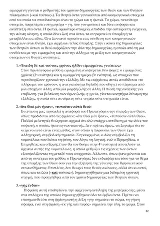 22
τα οποία τα σπουδαιότερα είναι το χώμα και η φωτιά. Το χώμα, πυκνότερο στοιχείο,
παραπέμπει στη μητέρα – γη, που γονιμοποιεί και δίνει ευφορία και ανάπτυξη στα
όντα. Η φωτιά, αραιότερο στοιχείο, αποδίδει την αστείρευτη ενέργεια, την αέναη κί-
νηση, η οποία δίνει ζωή στα όντα, τα συγκροτεί σε ύπαρξη ή τα μεταβάλλει ως είδος.
Ό,τι ζωντανό προκύπτει ως σύνθεση των κοσμογονικών στοιχείων είναι θνητό, έχει
αρχή και τέλος ύπαρξης. Στην εικόνα της δημιουργίας των θνητών όντων οι θεοί εκ-
φράζουν την ιδέα της δημιουργίας, η οποία από τη μια συνδέεται με την ειμαρμένη
και από την άλλη με τη μείξη των κοσμογονικών στοιχείων σε θνητές οντότητες.
1.«Ἐπειδὴ δὲ καὶ τούτοις χρόνος ἦλθεν εἱμαρμένος γενέσεως»
Στον πρωταγόρειο μύθο η ειμαρμένη αναφέρεται δύο φορές: ο ειμαρμένος
χρόνος (2η ενότητα) και η ειμαρμένη ημέρα (3η ενότητα), ως στοιχεία που
προσδιορίζουν χρονικά την εξέλιξη. Με τις εκφράσεις αυτές αποδίδεται «το
πλήρωμα του χρόνου», η αναγκαιότητα δηλαδή που οδηγεί το πέρασμα από
μία εποχή σε άλλη, από μία μορφή ζωής σε άλλη. Η πίεση της ανάγκης για
επιβίωση, για βελτίωση των όρων ζωής, η χρεία, γίνεται κινητήρια δύναμη της
εξέλιξης, η οποία ούτε αυτόματη ούτε τυχαία ούτε στιγμιαία είναι.
2.«ὅτε θεοὶ μὲν ἦσαν», «τυποῦσιν αὐτὰ θεοὶ»
Εντύπωση μας προκαλεί η αναφορά του Πρωταγόρα στην ύπαρξη των θεών,
όπως προδίδεται από τις φράσεις «ὅτε θεοὶ μὲν ἦσαν», «τυποῦσιν αὐτὰ θεοί».
Πολλοί μελετητές θεώρησαν αρχικά ότι εδώ υπάρχει αντίθεση με τις ιδέες του
σοφιστή, ο οποίος ήταν αγνωστικιστής. Δεν πρέπει, όμως, να ξεχνάμε ότι το
κείμενο αυτό είναι ένας μύθος, στον οποίο η παρουσία των θεών έχει αλληγο-
ρική, συμβολική σημασία. Συγκεκριμένα, ο Δίας συμβολίζει τη νομοτέλεια
που διέπει τη φύση, τον λόγο, τη λογική, ενώ ο Προμηθέας, ο Επιμηθέας και ο
Ερμής (που θα τον δούμε στην 4η ενότητα) αποτελούν τα όργανα αυτής της
νομοτέλειας, η οποία ρυθμίζει τις σχέσεις των όντων εξασφαλίζοντας τη με-
ταξύ τους ισορροπία. Άλλωστε, όπως φανερώνεται και από τη συνέχεια του
μύθου, ο Πρωταγόρας δεν ενδιαφέρεται τόσο για το θέμα της ύπαρξης των
θεών όσο για την εξήγηση της γένεσης του θρησκευτικού συναισθήματος. Ε-
πιπλέον, δεν θεωρεί τους θεούς αιώνιους, αλλά ότι κι αυτοί, όπως και τα ζώα
(«καὶ τούτοις»), δημιουργήθηκαν μια δεδομένη χρονική στιγμή, που προηγή-
θηκε από τον χρόνο δημιουργίας των θνητών όντων.
3.«γῆς ἔνδον»
Η φράση αυτή υποδηλώνει την αρχέγονη αντίληψη της μητέρας-γης, μέσα
στα σπλάχνα της οποίας δημιουργήθηκαν όλα τα έμβια όντα. Πρέπει να επι-
σημανθεί ότι στη φράση αυτή η λέξη «γη» σημαίνει το σώμα, τη γήινη σφαίρα,
ενώ στη φράση «ἐκ γῆς καὶ πυρὸς» σημαίνει την ύλη, το χώμα. Στον μητρικό
κόλπο της γης (γῆ παμμήτωρ, μήτηρ πάντων) αποδίδεται η δημιουργία όλων
των οργανισμών, ζώων και φυτών, και από αυτόν αναδίδονται τα είδη των
ζώων και φυτών.
 