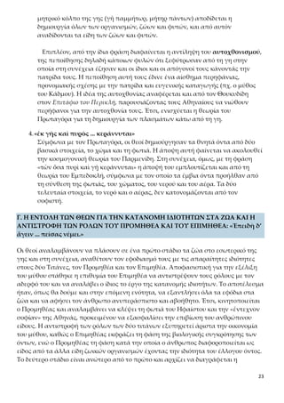 23
Επιπλέον, από την ίδια φράση διαφαίνεται η αντίληψη του αυτοχθονισμού,
της πεποίθησης δηλαδή κάποιων φυλών ότι ξεφύτρωσαν από τη γη στην ο-
ποία στη συνέχεια έζησαν και οι ίδιοι και οι απόγονοί τους κάνοντάς την πα-
τρίδα τους. Η πεποίθηση αυτή τους έδινε ένα αίσθημα περηφάνιας, προνομι-
ακής σχέσης με την πατρίδα και ευγενικής καταγωγής (πχ. ο μύθος του Κάδ-
μου). Η ιδέα της αυτοχθονίας αναφέρεται και από τον Θουκυδίδη
στον Επιτάφιο του Περικλή, παρουσιάζοντας τους Αθηναίους να νιώθουν πε-
ρήφανοι για την αυτοχθονία τους. Έτσι, ενισχύεται η θεωρία του Πρωταγόρα
για τη δημιουργία των πλασμάτων κάτω από τη γη.
4.«ἐκ γῆς καὶ πυρὸς ... κεράννυται»
Σύμφωνα με τον Πρωταγόρα, οι θεοί δημιούργησαν τα θνητά όντα από δύο
βασικά στοιχεία, το χώμα και τη φωτιά. Η άποψη αυτή φαίνεται να ακολουθεί
την κοσμογονική θεωρία του Παρμενίδη. Στη συνέχεια, όμως, με τη φράση
«τῶν ὅσα πυρὶ καὶ γῇ κεράννυται» η άποψή του εμπλουτίζεται και από τη θε-
ωρία του Εμπεδοκλή, σύμφωνα με τον οποίο τα έμβια όντα προήλθαν από τη
σύνθεση της φωτιάς, του χώματος, του νερού και του αέρα. Τα δύο τελευταία
στοιχεία, το νερό και ο αέρας, δεν κατονομάζονται από τον σοφιστή.
Γ. Η ΕΝΤΟΛΗ ΤΩΝ ΘΕΩΝ ΓΙΑ ΤΗΝ ΚΑΤΑΝΟΜΗ ΙΔΙΟΤΗΤΩΝ ΣΤΑ ΖΩΑ ΚΑΙ Η
ΑΝΤΙΣΤΡΟΦΗ ΤΩΝ ΡΟΛΩΝ ΤΟΥ ΠΡΟΜΗΘΕΑ ΚΑΙ ΤΟΥ ΕΠΙΜΗΘΕΑ: «Ἐπειδὴ δ’
ἄγειν ... πείσας νέμει.»
Οι θεοί αναλαμβάνουν να πλάσουν σε ένα πρώτο στάδιο τα ζώα στο εσωτερικό της
γης και στη συνέχεια, αναθέτουν τον εφοδιασμό τους με τις απαραίτητες ιδιότητες
στους δύο Τιτάνες, τον Προμηθέα και τον Επιμηθέα. Αποφασιστική για την εξέλιξη
του μύθου στάθηκε η επιθυμία του Επιμηθέα να αντιστρέψουν τους ρόλους με τον
αδερφό του και να αναλάβει ο ίδιος το έργο της κατανομής ιδιοτήτων. Το αποτέλεσμα
ήταν, όπως θα δούμε και στην επόμενη ενότητα, να εξαντλήσει όλα τα εφόδια στα
ζώα και να αφήσει τον άνθρωπο ανυπεράσπιστο και αβοήθητο. Έτσι, κινητοποιείται
ο Προμηθέας και αναλαμβάνει να κλέψει τη φωτιά του Ηφαίστου και την «ἔντεχνον
σοφίαν» της Αθηνάς, προκειμένου να εξασφαλίσει την επιβίωση του ανθρώπινου εί-
δους. Η αντιστροφή των ρόλων των δύο τιτάνων εξυπηρετεί άριστα την οικονομία
του μύθου, καθώς ο Επιμηθέας εκφράζει τη φάση της βιολογικής συγκρότησης των
όντων, ενώ ο Προμηθέας τη φάση κατά την οποία ο άνθρωπος διαφοροποιείται ως
είδος από τα άλλα είδη ζωικών οργανισμών έχοντας την ιδιότητα του έλλογου όντος.
Το δεύτερο στάδιο είναι ανώτερο από το πρώτο και αρχίζει να διαγράφεται η αισιό-
δοξη αντίληψη του Πρωταγόρα για την προοδευτική εξέλιξη του ανθρώπινου γένους.
 Τα χαρακτηριστικά του Προμηθέα και του Επιμηθέα
Ο Προμηθέας και ο Επιμηθέας ήταν Τιτάνες, γιοι του Ιαπετού και της Ωκεα-
 