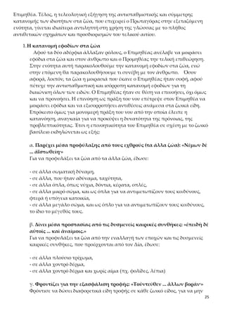 25
1.Η κατανομή εφοδίων στα ζώα
Αφού τα δύο αδέρφια άλλαξαν ρόλους, ο Επιμηθέας ανέλαβε να μοιράσει
εφόδια στα ζώα και στον άνθρωπο και ο Προμηθέας την τελική επιθεώρηση.
Στην ενότητα αυτή παρακολουθούμε την κατανομή εφοδίων στα ζώα, ενώ
στην επόμενη θα παρακολουθήσουμε τι συνέβη με τον άνθρωπο. Όσον α-
φορά, λοιπόν, τα ζώα η μοιρασιά που έκανε ο Επιμηθέας ήταν σοφή, αφού πέ-
τυχε την αντισταθμιστική και ισόρροπη κατανομή εφοδίων για τη διαιώνιση
όλων των ειδών. Ο Επιμηθέας ήταν σε θέση να επινοήσει, όχι όμως και να
προνοήσει. Η επινόηση ως πράξη του νου επέτρεψε στον Επιμηθέα να μοιρά-
σει εφόδια και να εξισορροπήσει αντιθέσεις ανάμεσα στα ζωικά είδη. Επρό-
κειτο όμως για μονομερή πράξη του νου από την οποία έλειπε η κατανόηση,
αναγκαία για να προκύψει η δυνατότητα της πρόνοιας, της προβλεπτικότη-
τας. Έτσι η επινοητικότητα του Επιμηθέα σε σχέση με το ζωικό βασίλειο εκ-
δηλώνεται ως εξής:
α. Παρέχει μέσα προφύλαξης από τους εχθρούς (τα άλλα ζώα): «Νέμων δὲ
... ἀϊστωθείη·»
Για να προφυλάξει τα ζώα από τα άλλα ζώα, έδωσε:
- σε άλλα σωματική δύναμη,
- σε άλλα, που ήταν αδύναμα, ταχύτητα,
- σε άλλα όπλα, όπως νύχια, δόντια, κέρατα, οπλές,
- σε άλλα μικρό σώμα, και ως όπλα για να αντιμετωπίζουν τους κινδύνους,
φτερά ή υπόγεια κατοικία,
- σε άλλα μεγάλο σώμα, και ως όπλο για να αντιμετωπίζουν τους κινδύνους,
το ίδιο το μέγεθός τους.
β. Δίνει μέσα προστασίας από τις δυσμενείς καιρικές συνθήκες: «ἐπειδὴ δὲ
αὐτοῖς ... καὶ ἀναίμοις.»
Για να προφυλάξει τα ζώα από την εναλλαγή των εποχών και τις δυσμενείς
καιρικές συνθήκες, που προέρχονται από τον Δία, έδωσε:
- σε άλλα πλούσιο τρίχωμα,
- σε άλλα χοντρό δέρμα,
- σε άλλα χοντρό δέρμα και χωρίς αίμα (πχ. φολίδες, λέπια)
γ. Φροντίζει για την εξασφάλιση τροφής: «Τοὐντεῦθεν ... ἄλλων βοράν·»
Φρόντισε να δώσει διαφορετικά είδη τροφής σε κάθε ζωικό είδος, για να μην
εξαντληθούν συγκεκριμένα είδη διατροφής. Έτσι, έδωσε τη δυνατότητα:
- στα φυτοφάγα ζώα να τρώνε χόρτα, καρπούς δέντρων ή ρίζες
- στα σαρκοφάγα ζώα να τρώνε τις σάρκες άλλων ζώων.
 