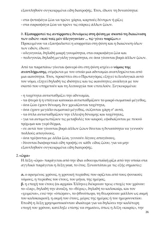 26
δ. Εξισορροπεί τις αντίρροπες δυνάμεις στη φύση με σκοπό τη διαιώνιση
των ειδών: «καὶ τοῖς μὲν ὀλιγογονίαν ... τῷ γένει πορίζων.»
Προκειμένου να εξασφαλιστεί η ισορροπία στη φύση και η διαιώνιση όλων
των ειδών, έδωσε:
- ολιγογονία, δηλαδή μικρή γονιμότητα, στα σαρκοφάγα ζώα και
- πολυγονία, δηλαδή μεγάλη γονιμότητα, σε όσα γίνονται βορά άλλων ζώων.
Από τα παραπάνω γίνεται φανερό ότι στη φύση ισχύει ο νόμος της αναπλή-
ρωσης, σύμφωνα με τον οποίο μια αδυναμία αναπληρώνεται από μια ικανό-
τητα. Έτσι, προκύπτει ότι ο Πρωταγόρας εξηγεί τελεολογικά αυτό τον νόμο,
εξηγεί δηλαδή τις ιδιότητες και τις ικανότητες ανάλογα με τον σκοπό που υ-
πηρετούν και τη λειτουργία που επιτελούν. Συγκεκριμένα:
- η ταχύτητα αντισταθμίζει την αδυναμία,
- τα φτερά ή η υπόγεια κατοικία αντισταθμίζουν το μικρό σωματικό μέγεθος,
- όσα ζώα έχουν δύναμη, δεν χρειάζονται ταχύτητα,
- όσα έχουν μεγάλο σωματικό μέγεθος, σώζονται χάρη σ’ αυτό,
- τα όπλα αντισταθμίζουν την έλλειψη δύναμης και ταχύτητας,
- για να αντιμετωπίζουν τις μεταβολές του καιρού, εφοδιάζονται με πυκνό
τρίχωμα και γερό δέρμα,
- σε αυτά που γίνονται βορά άλλων ζώων δίνεται η δυνατότητα να γεννούν
πολλούς απογόνους,
- όσα τρέφονται με άλλα ζώα, γεννούν λίγους απογόνους,
- δίνονται διαφορετικά είδη τροφής σε κάθε είδος ζώου, για να μην εξαντλη-
θούν συγκεκριμένα είδη διατροφής.
2.«ὥρα»
Η λέξη «ὥρα» παράγεται από την ίδια ινδοευρωπαϊκή ρίζα από την οποία στα
αγγλικά παράγεται η λέξη year, το έτος. Συναντάται με τις εξής σημασίες:
α. ο ορισμένος χρόνος, η χρονική περίοδος που ορίζεται από τους φυσικούς
νόμους, η περίοδος του έτους, του μήνα, της ημέρας,
β. η εποχή του έτους (οι αρχαίοι Έλληνες διέκριναν τρεις εποχές του χρόνου:
το «ἔαρ», δηλαδή την άνοιξη, το «θέρος», δηλαδή το καλοκαίρι, και τον
«χειμῶνα», ενώ την «ὀπώραν», το φθινόπωρο, τη θεωρούσαν μάλλον ως ακμή
του καλοκαιριού), η ακμή του έτους, μέρος της ημέρας ή του ημερονυκτίου.
Επειδή η λέξη χρησιμοποιούνταν ιδιαίτερα για να δηλώσει την καλύτερη επο-
χή του χρόνου, κατέληξε επίσης να σημαίνει, όπως η λέξη «καιρός», την κα-
τάλληλη ώρα, τη σωστή στιγμή, όπως ακόμα και την καλή στιγμή της ζωής
του ανθρώπου, δηλαδή τη νεότητα. Στη μυθολογία, οι Ώρες, κόρες του Δία και
της Θέμιδος, ήταν τρεις: η Ευνομία, η Δίκη και η Ειρήνη, προστάτευαν δε τις
εποχές του έτους και τους καρπούς κάθε εποχής, και θεωρούνταν αιτίες της
 