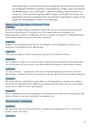 27
ωριμότητας και της τελειότητας όλων των φυσικών πραγμάτων, κυρίως δε της
ακμής και της ομορφιάς του ίδιου του ανθρώπου.
Ερμηνευτικές Ερωτήσεις Ανοικτού Τύπου
ΑΣΚΗΣΗ 1
Στον μύθο του Πρωταγόρα, ο άνθρωπος παρουσιάζεται ως το πιο αδύναμο και λιγότερο
προικισμένο βιολογικά ον. Συζητήστε αυτή την παρουσίαση και αναζητήστε τα χαρακτηρι-
στικά εκείνα του ανθρώπου που του επέτρεψαν να επιβιώσει, να διαφοροποιηθεί από τα άλ-
λα θηλαστικά και να αναπτύξει πολιτισμό.
ΑΣΚΗΣΗ 2
Διαβάστε το απόσπασμα της Θεογονίας του Ησιόδου για τον Προμηθέα. Συγκρίνετε τις α-
φηγήσεις του Ησιόδου και του Πρωταγόρα.
ΑΣΚΗΣΗ 3
«Ἦν γάρ ποτε χρόνος»: Ποια η λειτουργία της φράσης στη δομή του λόγου;
ΑΣΚΗΣΗ 4
Να εντοπίσετε το σημείο του κειμένου που αναφέρεται στην αντίληψη του αυτοχθονισμού
και να εξηγήσετε τη σχέση της με την ανθρωπολογική θεωρία του πρωταγόρειου μύθου.
ΑΣΚΗΣΗ 5
«ἐκ γῆς καὶ πυρὸς … κεράννυται»: από ποια συστατικά δημιούργησαν οι θεοί, κατά τον
Πρωταγόρα, τα έμβια όντα; Ποιες κοσμολογικές θεωρίες φαίνεται να ακολουθεί ο σοφιστής;
ΑΣΚΗΣΗ 6
Με ποιους τρόπους ο Επιμηθέας προσπάθησε να εξισορροπήσει τις δυνάμεις των έμβιων
όντων και να εξασφαλίσει την επιβίωση και τη διαιώνιση του είδους τους; Σε ποιον τομέα
πέτυχε και σε ποιον δεν ήταν προνοητικός;
ΑΣΚΗΣΗ 7
Να σκιαγραφήσετε την προσωπικότητα του Επιμηθέα και τον ρόλο του στη δημιουργία. Να
λάβετε υπόψη σας και την ετυμολογία του ονόματός του.
Λεξιλογικές Ασκήσεις
ΑΣΚΗΣΗ 1
Με ποιες λέξεις του κειμένου συνδέονται ετυμολογικά οι παρακάτω λέξεις : τυποποίηση, με-
ρίδα, μείγμα, σθεναρός;
ΑΣΚΗΣΗ 2
κατάγειον: Να σχηματίσετε 5 ομόρριζα στα νέα ελληνικά χρησιμοποιώντας το β’ συνθετικό
της λέξης ως α’ ή β’ συνθετικό.
ΑΣΚΗΣΗ 3
 