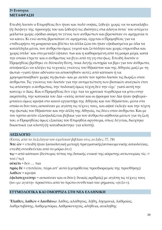 29
3η Ενότητα
ΜΕΤΑΦΡΑΣΗ
Επειδή λοιπόν ο Επιμηθέας δεν ήταν και πολύ σοφός, ξόδεψε χωρίς να το καταλάβει
(ή: διέφυγε της προσοχής του και ξόδεψε) τις ιδιότητες στα άλογα όντα˙ του απέμενε
μάλιστα χωρίς εφόδια ακόμη το γένος των ανθρώπων και βρισκόταν σε αμηχανία τι
να κάνει. Κι ενώ αυτός βρισκόταν σε αμηχανία, έρχεται ο Προμηθέας για να επιθεω-
ρήσει τη μοιρασιά και βλέπει τα άλλα ζώα ότι ήταν εφοδιασμένα με όλα τα κατάλ-
ληλα μέσα, τον άνθρωπο όμως γυμνό και ξυπόλητο και χωρίς στρωσίδια και χωρίς
όπλα˙ και στο μεταξύ έφτανε πια και η καθορισμένη από τη μοίρα μέρα, κατά την
οποία έπρεπε και ο άνθρωπος να βγει από τη γη στο φως. Επειδή λοιπόν ο Προμηθέ-
ας βρέθηκε σε δύσκολη θέση, ποια λογής σωτηρία να βρει για τον άνθρωπο, αποφα-
σίζει να κλέψει τις τεχνικές γνώσεις του Ηφαίστου και της Αθηνάς μαζί με τη φωτιά
–γιατί ήταν αδύνατο να αποκτηθούν αυτές από κάποιον ή να χρησιμοποιηθούν χω-
ρίς τη φωτιά– και με αυτόν τον τρόπο λοιπόν τις δωρίζει στον άνθρωπο. Τις γνώσεις
του λοιπόν για την αντιμετώπιση των βιοτικών αναγκών έτσι τις απέκτησε ο άνθρω-
πος, την πολιτική όμως τέχνη δεν την είχε˙ γιατί αυτή την κατείχε ο Δίας. Και ο Προ-
μηθέας δεν είχε πια τα χρονικά περιθώρια να μπει στην ακρόπολη, την κατοικία του
Δία –εκτός αυτού και οι φρουροί του Δία ήταν φοβεροί– μπαίνει όμως κρυφά στο κοι-
νό εργαστήρι της Αθηνάς και του Ηφαίστου, μέσα στο οποίο οι δυο τους ασκούσαν με
αγάπη τις τέχνες τους, και αφού έκλεψε και την τέχνη της φωτιάς του Ηφαίστου και
την άλλη της Αθηνάς, τις δίνει στον άνθρωπο. Και με τον τρόπο αυτόν εξασφαλίζε-
ται βέβαια για τον άνθρωπο αφθονία μέσων για τη ζωή του, ο Προμηθέας όμως εξαι-
τίας του Επιμηθέα αργότερα, όπως λέγεται, διώχτηκε δικαστικά για κλοπή (ή: κατα-
δικάστηκε για κλοπή).
ΛΕΞΙΛΟΓΙΟ
(Εκτός από το λεξιλόγιο του σχολικού βιβλίου στις σελίδες 77, 78)
Ἅτε ὢν = επειδή ήταν (αιτιολογική μετοχή πραγματικής/αντικειμενικής αιτιολογίας,
επειδή συνοδεύεται από το μόριο ἅτε)
τῳ = από κάποιον (δεύτερος τύπος της δοτικής ενικού της αόριστης αντωνυμίας τὶς ->
τινὶ / τῳ)
οὐκέτι = δεν … πια
πρὸς δὲ = επιπλέον, πέρα απ’ αυτό (εμπρόθετος προσδιορισμός της προσθήκης)
λαθὼν = κρυφά
ἐφιλοτεχνείτην = ασκούσαν και οι δύο (: δυικός αριθμός) με αγάπη τις τέχνες τους
(το «με αγάπη» προκύπτει από το πρώτο συνθετικό του ρήματος «φιλο-»).
ΕΤΥΜΟΛΟΓΙΚΑ ΚΑΙ ΟΜΟΡΡΙΖΑ ΣΤΗ ΝΕΑ ΕΛΛΗΝΙΚΗ
Ἔλαθεν, λαθὼν < λανθάνω: λάθος, αλάθητος, λήθη, λησμονιά, λαθραίος, λαθρεπι-
βάτης, λαθρεμπόριο, λαθροκυνηγός, αλήθεια, αναληθής
 