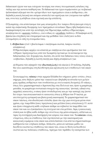 3
κού έργου του και ενίσχυαν το κύρος του στους πνευματικούς κύκλους της πόλης και
την αυτοπεποίθησή του. Το διδακτικό του έργο συμφωνούσε με το βασικό φιλοσοφι-
κό αξίωμά του ότι «μέτρο όλων των πραγμάτων είναι ο άνθρωπος», ότι δηλαδή η κοι-
νή λογική του ατόμου αποτελεί τον κριτή και τον γνώμονα του ορθού και, συνεπώς η
αλήθεια είναι σχετική και όχι απόλυτη.
Ο Σωκράτης, στο απόσπασμα που μας απασχολεί, δεν παίρνει θέση φανερά υπέρ ή
κατά της σοφιστικής θεώρησης των πραγμάτων συνολικά. Όμως ήδη διαφαίνεται η
διαφοροποίησή του από την αντίληψη του Πρωταγόρα, καθώς ο Πρωταγόρας αναφέ-
ρεται σε «ικανούς πολίτες», ενώ ο ίδιος σε «αγαθούς πολίτες». Η διαφορά αυτή βρί-
σκεται στη βάση του στοχασμού και της μεθόδου που επιλέγουν οι δύο συνομιλητές
σε όλη τη συνομιλία τους.
1.«Εὐβουλία»: (<εὖ + βουλεύομαι = σκέφτομαι σωστά, παίρνω σωστές αποφά-
σεις)
Ο Πρωταγόρας αρχίζει να απαντά με σαφήνεια στα ερωτήματα που του τέ-
θηκαν προηγουμένως από τον Σωκράτη σχετικά με το αντικείμενο της διδα-
σκαλίας του. Ισχυρίζεται, λοιπόν, ότι αυτό που διδάσκει τους νέους είναι η
«εὐβουλία», δηλαδή η σωστή σκέψη και λήψη αποφάσεων για:
α) θέματα που αφορούν την ιδιωτική ζωή («τὰ οἰκεῖα»). Ο πολίτης, δηλαδή,
θα γίνει ικανότερος στη διευθέτηση και οργάνωση των υποθέσεων του οίκου
του.
Συγκεκριμένα, «οἶκος» στην αρχαία Ελλάδα δεν σήμαινε μόνο «σπίτι», όπως
σήμερα, ούτε δήλωνε μόνο την «οικογένεια» (δηλαδή το σύνολο των μελών
μιας ομάδας ανθρώπων που συνδέονται με συγγενικούς δεσμούς). Ο «οἶκος»,
όπως λέει χαρακτηριστικά ο Αριστοτέλης στα Πολιτικά του, ήταν η μικρότερη
μονάδα, το μικρότερο συστατικό στοιχείο της κοινωνίας˙ φυσικά, ειδικά στις
αρχαϊκές κοινωνίες, ο οίκος ήταν συνδεδεμένος και με την κατοχή γης (αυτό
δεν ίσχυε πια αναγκαστικά σε κοινωνίες όπως η Αθήνα του 5ουαιώνα, με ανε-
πτυγμένη εμπορική και βιοτεχνική οικονομία). Το χαρακτηριστικό του οίκου
πάντως, στο ιδεολογικό επίπεδο, ήταν ότι είχε μια συνέχεια μέσα στον χρόνο,
είχε παρελθόν (τους προγόνους) και μέλλον (τους απογόνους). Γι’ αυτό και
ήταν υποχρέωση κάθε ενήλικου άνδρα να σεβαστεί το παρελθόν του οίκου
του και να εξασφαλίσει τη συνέχειά του στο μέλλον. Άρα, η κοινωνική στάση
και το ήθος κάθε άνδρα είχε συνέπειες όχι μόνο ατομικές, αλλά και ως προς
τη συντήρηση και διατήρηση του κύρους του οίκου του. Τα«οἰκεῖα» είναι, επο-
μένως, όλες οι υποθέσεις που σχετίζονταν με την οικονομική και κοινωνική
ευμάρεια ενός οίκου και αποτελούσαν ένα από τα σημαντικότερα καθήκοντα
του ενήλικου άνδρα. Άλλωστε, μόνο αν κάποιος μάθει να διευθετεί σωστά τις
υποθέσεις του οίκου του, είναι σε θέση να διευθετεί σωστά και τις πολιτικές
υποθέσεις, πράγμα που προδίδει τη νοοτροπία των αρχαίων Ελλήνων να λει-
 