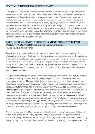 31
Ο Επιμηθέας μοίρασε με σοφία τα εφόδια στα ζώα, στο τέλος όμως της κατανομής
διαπίστωσε ότι δεν υπήρξε αρκετά προνοητικός, καθώς δεν του έμειναν εφόδια για
τον άνθρωπο. Κι ενώ βρισκόταν σε αμηχανία, έρχεται ο Προμηθέας για να κάνει ε-
πιθεώρηση και διαπιστώνει ότι ο άνθρωπος ήταν εντελώς ανυπεράσπιστος και ανε-
φοδίαστος. Για να αντισταθμίσει, λοιπόν, την παράλειψη του Επιμηθέα, μπαίνει
κρυφά στο εργαστήρι του Ηφαίστου και της Αθηνάς, κλέβει τις τεχνικές γνώσεις μαζί
με τη φωτιά, που είναι απαραίτητη στην τεχνική, και τις χαρίζει στον άνθρωπο, για
να έχει μέσα για τη ζωή του. Όμως, δεν μπόρεσε να κλέψει την πολιτική τέχνη, γιατί
τη φύλαγε ο Δίας και οι φρουροί του ήταν φοβεροί. Συνέπεια της πράξης αυτής του
Προμηθέα ήταν να τιμωρηθεί σκληρά.
Α. Ο ΕΠΙΜΗΘΕΑΣ ΣΥΝΗΔΗΤΟΠΟΙΕΙ ΤΗΝ ΑΠΡΟΝΟΗΣΙΑ ΤΟΥ. Η ΦΥΣΙΚΗ ΕΝ-
ΔΕΙΑ ΤΟΥ ΑΝΘΡΩΠΟΥ «Ἅτε δὴ οὖν … ὅ,τι χρήσαιτο.»
Γενικό ερμηνευτικό σχόλιο
Ήδη από την αρχή της (διδακτικής) ενότητας τονίζεται η κατάσταση φυσικής αδυνα-
μίας στην οποία βρέθηκε ο άνθρωπος λόγω της απρονοησίας του Επιμηθέα, η οποία
ήταν αποτέλεσμα της πνευματικής του κατωτερότητας («οὐ πάνυ τι σοφὸς ὢν ὁ
Ἐπιμηθεὺς»). Ενώ, λοιπόν, ο Επιμηθέας είχε δώσει με φροντίδα και σοφία όλα τα α-
παραίτητα εφόδια στα ζώα, στο τέλος της μοιρασιάς διαπίστωσε ότι βρισκόταν σε
αδιέξοδο («ἠπόρει ὅ,τι χρήσαιτο»), γιατί τα εφόδια εξαντλήθηκαν και ο άνθρωπος
έμεινε «ἀκόσμητος».
Η συμβολική/μυθική αυτή αποτίμηση του τρόπου, με τον οποίο ο Επιμηθέας μοίρασε
τις φυσικές ιδιότητες στους ζωικούς οργανισμούς, αποκαλύπτει σταδιακά την πρω-
ταγόρεια σκέψη. Η επιμηθεϊκή φάση, που αντιστοιχεί στον φυσικό χρόνο του βιολο-
γικού σχηματισμού των ζωικών ειδών, κλείνει με το ανθρώπινο είδος το οποίο εμφα-
νίζεται τελευταίο στη σειρά των ζωικών οργανισμών. Ως τελευταίο μένει
«ἀκόσμητον», που σημαίνει ότι έχει τα λιγότερα φυσικά εφόδια για να επιβιώσει ως
είδος στη φύση. Συνεπώς, η φυσική κατάσταση του ανθρώπου κατά το στάδιο σχη-
ματισμού των ειδών μπορεί να αποδοθεί με την έννοια της «ἀπορίας», δηλαδή της
φυσικής αδυναμίας και συγχρόνως της ανάγκης για εξεύρεση τρόπων και μέσων α-
ντιμετώπισής της (ἠπόρει ὅ,τι χρήσαιτο). Ο άνθρωπος αναγκάζεται να αναζητήσει
τον πόρο, τη λύση του προβλήματος και την υπέρβαση της δυσκολίας. Αξιοσημείωτη
η τριπλή επανάληψη της απορίας στο κείμενο: ἠπόρει, ἀποροῦντι, ἀπορίᾳ.
Από την άποψη αυτή ο Πρωταγόρας προβάλλει από την αρχή τη φυσική ένδεια του
ανθρώπου, γιατί, από τη στιγμή που ο άνθρωπος δεν διαθέτει φυσικά εφόδια αυτο-
συντήρησης του είδους του, η ύπαρξή του εξαρτάται από τον ίδιο και όχι από τη φύ-
ση. Επίσης, έτσι θα οδηγηθεί λογικά στο διδακτό της αρετής και στη δικαίωση του
ρόλου του ως δάσκαλου της ευβουλίας.
 