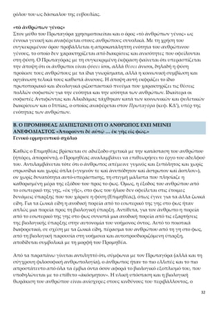 32
«τὸ ἀνθρώπων γένος»
Στον μύθο του Πρωταγόρα χρησιμοποιείται και ο όρος «τὸ ἀνθρώπων γένος» ως έν-
νοια γενική και αναφέρεται στους ανθρώπους συνολικά. Με τη χρήση του συγκεκρι-
μένου όρου προβάλλεται η απροκατάληπτη ενότητα του ανθρώπινου γένους, το ο-
ποίο δεν χαρακτηρίζεται από διακρίσεις και ανισότητες που οφείλονται στη φύση. Ο
Πρωταγόρας με τη συγκεκριμένη έκφραση φαίνεται ότι υπερασπίζεται την άποψη
ότι οι άνθρωποι είναι φύσει ίσοι, αλλά θέσει άνισοι, δηλαδή η φύση προίκισε τους αν-
θρώπους με τα ίδια γνωρίσματα, αλλά η κοινωνική συμβίωση και οργάνωση τελικά
τους καθιστά άνισους. Η άποψη αυτή εκφράζει το ίδιο πρωτοποριακό και ιδεολογικά
ριζοσπαστικό πνεύμα που χαρακτηρίζει τις θέσεις πολλών σοφιστών για την ενότη-
τα και την ισότητα των ανθρώπων. Ιδιαίτερα οι σοφιστές Αντιφώντας και Αλκιδάμας
τάχθηκαν κατά των κοινωνικών και φυλετικών διακρίσεων και ο Ιππίας, ο οποίος
αναφέρεται στον Πρωταγόρα (κεφ. ΚΔ’), υπέρ της ενότητας των ανθρώπων.
Β. Ο ΠΡΟΜΗΘΕΑΣ ΔΙΑΠΙΣΤΩΝΕΙ ΟΤΙ Ο ΑΝΘΡΩΠΟΣ ΕΧΕΙ ΜΕΙΝΕΙ ΑΝΕΦΟΔΙΑ-
ΣΤΟΣ «Ἀποροῦντι δὲ αὐτῷ … ἐκ γῆς εἰς φῶς.»
Γενικό ερμηνευτικό σχόλιο
Καθώς ο Επιμηθέας βρίσκεται σε αδιέξοδο σχετικά με την κατάσταση του ανθρώπου
(ἠπόρει, ἀποροῦντι), ο Προμηθέας αναλαμβάνει να επιθεωρήσει το έργο του αδελφού
του. Αντιλαμβάνεται τότε ότι ο άνθρωπος απέμεινε γυμνός και ξυπόλητος και χωρίς
στρωσίδια και χωρίς όπλα («γυμνόν τε καὶ ἀνυπόδητον καὶ ἄστρωτον καὶ ἄοπλον»),
ον χωρίς δυνατότητα αυτό-υπεράσπισης, τη στιγμή μάλιστα που πλησίαζε η καθορι-
σμένη μέρα της εξόδου του προς το φως. Όμως, η έξοδος του ανθρώπου από το εσω-
τερικό της γης, «ἐκ γῆς», στο φως του ήλιου δεν οφείλεται στις έτοιμες δυνάμεις ύ-
παρξης που του χάρισε η φύση (Επιμηθέας), όπως έγινε για τα άλλα ζωικά είδη. Για
τα ζωικά είδη η ανοδική πορεία από το εσωτερικό της γης στο φως ήταν απλώς μια
πορεία προς τη βιολογική ύπαρξη. Αντίθετα, για τον άνθρωπο η πορεία από το εσω-
τερικό της γης στο φως συνιστά μια ανοδική πορεία από τις εξαρτήσεις της βιολογι-
κής ύπαρξης στην αυτονομία του νοήμονος όντος. Αυτό το ποιοτικά διαφορετικό, σε
σχέση με τα ζωικά είδη, πέρασμα του ανθρώπου από τη γη στο φως, από τη βιολογι-
κή παρουσία στη νοήμονα και αυτοπροσδιοριζόμενη ύπαρξη, αποδίδεται συμβολικά
με τη μορφή του Προμηθέα.
Από τα παραπάνω γίνεται αντιληπτό ότι, σύμφωνα με τον Πρωταγόρα (αλλά και τη
σύγχρονη φιλοσοφική ανθρωπολογία), ο άνθρωπος ήταν το πιο ελλιπές και το πιο
απροστάτευτο από όλα τα έμβια όντα όσον αφορά το βιολογικό εξοπλισμό του, που
υποδηλώνεται με το επίθετο «ἀκόσμητον». Η υλική υπόσταση και η βιολογική θωρά-
κιση του ανθρώπου είναι ανίσχυρες στους κινδύνους του περιβάλλοντος, ο οποίος
μάλλον βρίσκεται στο έλεος φυσικών δυνάμεων. Ωστόσο, την άποψη ότι ο άνθρωπος
είναι το πλέον απροστάτευτο από τα ζώα επικρίνει ο Αριστοτέλης, ο οποίος στο έργο
 