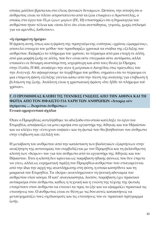 33
του Περὶ ζῴων μορίων (IV, 10) υποστηρίζει ότι η δημιουργία του ανθρώπου ήταν τέ-
λεια και «όσοι λένε ότι είναι ανυπόδητος, γυμνός, χωρίς οπλισμό για να αμυνθεί, λα-
θεύουν».
«ἡ εἱμαρμένη ἡμέρα»
Η φράση αυτή, όπως και η φράση της προηγούμενης ενότητας «χρόνος εἱμαρμένος»,
αποτελεί στοιχείο του μύθου που προσδιορίζει χρονικά τα στάδια της εξέλιξης του
ανθρώπου. Εκφράζει το πλήρωμα του χρόνου, το πέρασμα από μία εποχή σε άλλη,
από μία μορφή ζωής σε άλλη, που δεν είναι ούτε στιγμιαίο ούτε αυτόματο, αλλά υ-
πακούει σε δύναμη αναπότρεπτη, ισχυρότερη και από τους θεούς (ο Όμηρος
στην Ιλιάδα, Π 441, αναφέρει την αίσα ή μοίρακαι ο Αισχύλος στις τραγωδίες του
την Ανάγκη). Αν αφαιρέσουμε το περίβλημα του μύθου, σημαίνει ότι το πέρασμα σε
μια επόμενη φάση εξέλιξης γίνεται κάτω από την πίεση της ανάγκης για επιβίωση ή
βελτίωση της ζωής. Ανάλογη είναι η χριστιανική φράση «ὅτε ἦλθε τὸ πλήρωμα τοῦ
χρόνου».
Γ. Ο ΠΡΟΜΗΘΕΑΣ ΚΛΕΒΕΙ ΤΙΣ ΤΕΧΝΙΚΕΣ ΓΝΩΣΕΙΣ ΑΠΟ ΤΗΝ ΑΘΗΝΑ ΚΑΙ ΤΗ
ΦΩΤΙΑ ΑΠΟ ΤΟΝ ΗΦΑΙΣΤΟ ΓΙΑ ΧΑΡΗ ΤΩΝ ΑΝΘΡΩΠΩΝ «Ἀπορίᾳ οὖν σχόμε-
νος … δωρεῖται ἀνθρώπῳ.»
Γενικό ερμηνευτικό σχόλιο
Όταν ο Προμηθέας αντιλήφθηκε το αδιέξοδο στο οποίο κατέληξε το έργο του Επιμη-
θέα, αποφασίζει να μπει κρυφά στο εργαστήρι της Αθηνάς και του Ηφαίστου και να
κλέψει την «ἔντεχνον σοφίαν» και τη φωτιά που θα βοηθούσαν τον άνθρωπο στην
επιβίωση και εξέλιξή του.
Η μετάβαση του ανθρώπου από την κατάσταση των βιολογικών εξαρτήσεων στην
αναζήτηση της αυτονομίας του συμβολίζεται με τον Προμηθέα και τη φιλάνθρωπη
κλοπή των «δώρων» του για τον άνθρωπο από το εργαστήρι της Αθηνάς και του Η-
φαίστου. Έτσι η κλοπή δεν κρίνεται ως παράβαση ηθικής φύσεως που δεν έπρεπε να
γίνει, αλλά ως ευρηματική πράξη του Προμηθέα-ανθρώπου που υπαγορεύεται από
την ίδια την αρχή της αναπλήρωσης στη φύση, η οποία κατηύθυνε και τη μοιρασιά
του Επιμηθέα. Τα «δώρα» αναπληρώνουν τη φυσική αδυναμία του ανθρώπου στον
κόσμο. Η κατ’ αναγκαιότητα, λοιπόν, παράβαση έχει πρακτικό αντίκρισμα στον άν-
θρωπο, καθώς η τεχνική και η γνώση της τέχνης της φωτιάς επιτρέπουν στον άν-
θρωπο να επινοεί τα προς το ζῆν και να εφαρμόζει πρακτικά τις επινοήσεις του. Ο
άνθρωπος είναι σε θέση με τις δύο αυτές κατακτήσεις να μετασχηματίζει τους σχεδι-
ασμούς και τις επινοήσεις του σε πρακτικό πρόγραμμα ζωής.
Ειδικότερα η κατάκτηση τεχνικής συνδέεται με την ανάπτυξη τεχνικών δεξιοτή-
των, την οργάνωση της εργασίας ως κατασκευαστικής διαδικασίας, για παράδειγ-
μα σπιτιών, όπλων, εργαλείων, με την επινόηση συμβολικών συστημάτων επικοι-
 
