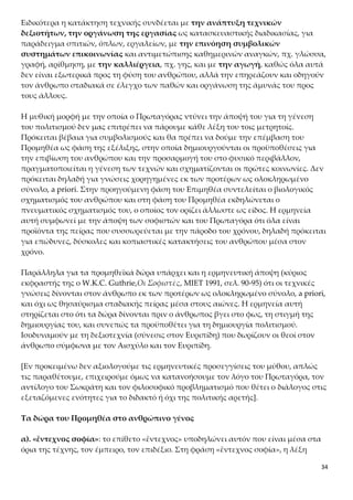 34
νωνίας και αντιμετώπισης καθημερινών αναγκών, πχ. γλώσσα, γραφή, αρίθμηση,
με την καλλιέργεια, πχ. γης, και με την αγωγή, καθώς όλα αυτά δεν είναι εξωτερι-
κά προς τη φύση του ανθρώπου, αλλά την επηρεάζουν και οδηγούν τον άνθρωπο
σταδιακά σε έλεγχο των παθών και οργάνωση της άμυνάς του προς τους άλλους.
Η μυθική μορφή με την οποία ο Πρωταγόρας ντύνει την άποψή του για τη γένεση
του πολιτισμού δεν μας επιτρέπει να πάρουμε κάθε λέξη του τοις μετρητοίς. Πρόκει-
ται βέβαια για συμβολισμούς και θα πρέπει να δούμε την επέμβαση του Προμηθέα
ως φάση της εξέλιξης, στην οποία δημιουργούνται οι προϋποθέσεις για την επιβίωση
του ανθρώπου και την προσαρμογή του στο φυσικό περιβάλλον, πραγματοποιείται η
γένεση των τεχνών και σχηματίζονται οι πρώτες κοινωνίες. Δεν πρόκειται δηλαδή
για γνώσεις χορηγημένες εκ των προτέρων ως ολοκληρωμένο σύνολο, a priori. Στην
προηγούμενη φάση του Επιμηθέα συντελείται ο βιολογικός σχηματισμός του αν-
θρώπου και στη φάση του Προμηθέα εκδηλώνεται ο πνευματικός σχηματισμός του, ο
οποίος τον ορίζει άλλωστε ως είδος. Η ερμηνεία αυτή συμφωνεί με την άποψη των
σοφιστών και του Πρωταγόρα ότι όλα είναι προϊόντα της πείρας που συσσωρεύεται
με την πάροδο του χρόνου, δηλαδή πρόκειται για επώδυνες, δύσκολες και κοπιαστι-
κές κατακτήσεις του ανθρώπου μέσα στον χρόνο.
Παράλληλα για τα προμηθεϊκά δώρα υπάρχει και η ερμηνευτική άποψη (κύριος εκ-
φραστής της ο W.K.C. Guthrie,Οι Σοφιστές, ΜΙΕΤ 1991, σελ. 90-95) ότι οι τεχνικές γνώ-
σεις δίνονται στον άνθρωπο εκ των προτέρων ως ολοκληρωμένο σύνολο, a priori, και
όχι ως θησαύρισμα σταδιακής πείρας μέσα στους αιώνες. Η ερμηνεία αυτή στηρίζε-
ται στο ότι τα δώρα δίνονται πριν ο άνθρωπος βγει στο φως, τη στιγμή της δημιουρ-
γίας του, και συνεπώς τα προϋποθέτει για τη δημιουργία πολιτισμού. Ισοδυναμούν
με τη δεξιοτεχνία (σύνεσις στον Ευριπίδη) που δωρίζουν οι θεοί στον άνθρωπο σύμ-
φωνα με τον Αισχύλο και τον Ευριπίδη.
[Εν προκειμένω δεν αξιολογούμε τις ερμηνευτικές προσεγγίσεις του μύθου, απλώς
τις παραθέτουμε, επιχειρούμε όμως να κατανοήσουμε τον λόγο του Πρωταγόρα, τον
αντίλογο του Σωκράτη και τον φιλοσοφικό προβληματισμό που θέτει ο διάλογος στις
εξεταζόμενες ενότητες για το διδακτό ή όχι της πολιτικής αρετής].
Τα δώρα του Προμηθέα στο ανθρώπινο γένος
α). «ἔντεχνος σοφία»: το επίθετο «ἔντεχνος» υποδηλώνει αυτόν που είναι μέσα στα
όρια της τέχνης, τον έμπειρο, τον επιδέξιο. Στη φράση «ἔντεχνος σοφία», η λέξη «σο-
φία» υποδηλώνει τη σοφία που εμπεριέχει την τέχνη, τη σοφία που συμπορεύεται με
την τέχνη, τις τεχνικές γνώσεις. Αρχικά η έννοια της σοφίας έχει κυρίως να κάνει με
τη δεξιότητα και την εμπειρία σε κάποια τέχνη, την αρχιτεκτονική, τη γλυπτική, τη
μεταλλουργία, την ιατρική, κ.τ.λ. Ο προσδιορισμός «ἔντεχνος» επιτρέπει εδώ στον
Πρωταγόρα να διευκρινίσει, επομένως, πως αυτού του είδους τη σοφία εννοεί και όχι
 