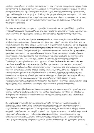 35
αυτή που συνδέουμε με τη γνώση των επιστημών και τη φιλοσοφία, δηλαδή τις θεω-
ρητικές γνώσεις.
Ως προς τις καλές τέχνες, η έντεχνη σοφία δεν σχετίζεται με τη σύλληψη της ιδέας
ενός καλλιτεχνικού έργου, αλλά με την αναγκαιότητα χρήσης τεχνικών γνώσεων και
εργαλείων για τη δημιουργία κάποιων από αυτά (πχ. Αρχιτεκτονική, γλυπτική).
Κατανοούμε, λοιπόν, τον όρο ως τεχνογνωσία, η οποία επιτρέπει στον άνθρωπο να
προβεί σε επινοήσεις και εφαρμογές σωτήριες για τη ζωή του που προωθούν την εν
γένει παρουσία του στον κόσμο. Ειδικότερα, η τεχνογνωσία συνδέεται με τις τεχνικές
δεξιότητες και την κατασκευαστική ικανότητα του ανθρώπου. Αυτό σημαίνει ότι ο
άνθρωπος είναι σε θέση να συλλάβει και να οργανώσει τη διαδικασία της εργασίας,
η οποία συμπυκνώνει με τον καλύτερο τρόπο το άλμα του πρώην, απλώς «ζωικού
οργανισμού» σε ήδη άνθρωπο που αποδεσμεύεται σταδιακά από τις αλυσίδες της βι-
ολογικής νομοτέλειας και προ-νοεί για τις επόμενες στιγμές της ζωής του. Συνδεδε-
μένη με τη διαδικασία της εργασίας είναι η διαδικασία κατασκευής και επινόησης,
καλλιέργειας και αγωγής. Με την κατασκευαστική και επινοητική ικανότητα ο άν-
θρωπος δίνει υπόσταση στους σχεδιασμούς του και τα ευρήματα του νου του, κατα-
σκευάζοντας σπίτια, σκεύη, εργαλεία, όπλα, αλλά και προβαίνει σε επινοήσεις συμ-
βολικών συστημάτων όπως η γλώσσα, η γραφή, η αρίθμηση, που διευρύνουν τα όρια
της ελευθερίας του σε σχέση με τη βιολογική αιτιότητα. Με την καλλιέργεια (γης,
γραμμάτων, τεχνών και καλών τεχνών) και την αγωγή διαμορφώνει σκόπιμα τις
προϋποθέσεις για παραγωγή έργων και μέσων και για νέες δημιουργίες μέσα από
την αξιοποίηση εργαλείων και γνώσεων τεχνικής.
Όμως, η συνολική διαδικασία γίνεται συγχρόνως και τρόπος αγωγής της φύσης του,
τρόπος εξέλιξης και διαμόρφωσής του, καθώς περιέρχεται στη θέση να ελέγξει τα
πάθη του, να τιθασεύσει το ένστικτο και να οργανώσει τις άμυνες του εαυτού του
στον αγώνα επιβίωσης.
β). «ἔμπυρος τέχνη»: Η φωτιά, η πρώτη μεγάλη πηγή ενέργειας που έμαθε να μετα-
χειρίζεται ο άνθρωπος, εύλογα τοποθετείται στη βάση όλων των έως τότε τεχνολογι-
κών κατακτήσεων. Ως πηγή ενέργειας υπήρξε αναγκαία συνθήκη για να οδηγηθεί ο
άνθρωπος στα υψηλά τεχνικά επιτεύγματα και να αντισταθμίσει με αυτά τη φυσική
αδυναμία του. Η «ἔμπυρος τέχνη» εκφράζει την εφαρμοσμένη, την κατασκευαστική
εκδήλωση της ανθρώπινης δραστηριότητας. Η «ἔμπυρος τέχνη» είναι η πρακτική ε-
φαρμογή των τεχνικών γνώσεων κυρίως με τη χρήση της φωτιάς, καθώς είναι γνω-
στό ότι πολλά υλικά, όπως τα μέταλλα, μπορούν να γίνουν αντικείμενο κατεργασίας
με τη χρήση της φωτιάς. Ο Πρωταγόρας, λοιπόν, πρέπει να είχε στο μυαλό του αυτό
που σήμερα ονομάζουμε τεχνολογία, τηρουμένων των αναλογιών. Εννοούμε, βέβαια,
μια τεχνολογία προσαρμοσμένη στα μέσα και τις δυνατότητες της εποχής.
 