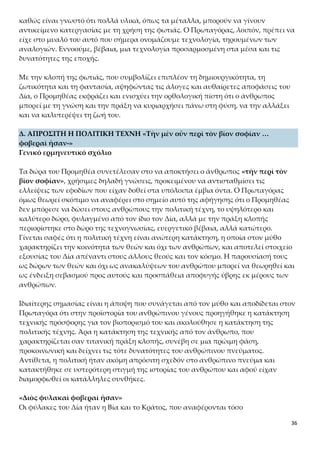 36
Με την κλοπή της φωτιάς, που συμβολίζει επιπλέον τη δημιουργικότητα, τη ζωτικό-
τητα και τη φαντασία, αψηφώντας τις άλογες και αυθαίρετες αποφάσεις του Δία, ο
Προμηθέας εκφράζει και ενισχύει την ορθολογική πίστη ότι ο άνθρωπος μπορεί με
τη γνώση και την πράξη να κυριαρχήσει πάνω στη φύση, να την αλλάξει και να κα-
λυτερέψει τη ζωή του.
Δ. ΑΠΡΟΣΙΤΗ Η ΠΟΛΙΤΙΚΗ ΤΕΧΝΗ «Τὴν μὲν οὖν περὶ τὸν βίον σοφίαν …
φοβεραὶ ἦσαν-»
Γενικό ερμηνευτικό σχόλιο
Τα δώρα του Προμηθέα συνετέλεσαν στο να αποκτήσει ο άνθρωπος «τὴν περὶ τὸν
βίον σοφίαν», χρήσιμες δηλαδή γνώσεις, προκειμένου να αντισταθμίσει τις ελλεί-
ψεις των εφοδίων που είχαν δοθεί στα υπόλοιπα έμβια όντα. Ο Πρωταγόρας όμως
θεωρεί σκόπιμο να αναφέρει στο σημείο αυτό της αφήγησης ότι ο Προμηθέας δεν
μπόρεσε να δώσει στους ανθρώπους την πολιτική τέχνη, το υψηλότερο και καλύτερο
δώρο, φυλαγμένο από τον ίδιο τον Δία, αλλά με την πράξη κλοπής περιορίστηκε στο
δώρο της τεχνογνωσίας, ευεργετικό βέβαια, αλλά κατώτερο. Γίνεται σαφές ότι η πο-
λιτική τέχνη είναι ανώτερη κατάκτηση, η οποία στον μύθο χαρακτηρίζει την κοινό-
τητα των θεών και όχι των ανθρώπων, και αποτελεί στοιχείο εξουσίας του Δία απέ-
ναντι στους άλλους θεούς και τον κόσμο. Η παρουσίασή τους ως δώρων των θεών
και όχι ως ανακαλύψεων του ανθρώπου μπορεί να θεωρηθεί και ως ένδειξη σεβα-
σμού προς αυτούς και προσπάθεια αποφυγής ύβρης εκ μέρους των ανθρώπων.
Ιδιαίτερης σημασίας είναι η άποψη που συνάγεται από τον μύθο και αποδίδεται στον
Πρωταγόρα ότι στην προϊστορία του ανθρώπινου γένους προηγήθηκε η κατάκτηση
τεχνικής πρόσφορης για τον βιοπορισμό του και ακολούθησε η κατάκτηση της πολι-
τικής τέχνης. Άρα η κατάκτηση της τεχνικής από τον άνθρωπο, που χαρακτηρίζεται
σαν τιτανική πράξη κλοπής, συνέβη σε μια πρώιμη φάση, προκοινωνική και δείχνει
τις τότε δυνατότητες του ανθρώπινου πνεύματος. Αντίθετα, η πολιτική ήταν ακόμη
απρόσιτη σχεδόν στο ανθρώπινο πνεύμα και κατακτήθηκε σε υστερότερη στιγμή της
ιστορίας του ανθρώπου και αφού είχαν διαμορφωθεί οι κατάλληλες συνθήκες.
«Διὸς φυλακαὶ φοβεραὶ ἦσαν»
Οι φύλακες του Δία ήταν η Βία και το Κράτος, που αναφέρονται τόσο
στη Θεογονία του Ησιόδου όσο και στονΠρομηθέα Δεσμώτη του Αισχύλου. Πρόκειται
για τα όργανα εξουσίας του Δία. Στον μύθο του Πρωταγόρα συμβολίζουν τη δυσκο-
λία και τις επίπονες προσπάθειες του ανθρώπινου γένους να αποκτήσει την πολιτική
τέχνη, τις γνώσεις δηλαδή για την οργάνωση κοινωνιών και για την ανάπτυξη πνευ-
ματικού πολιτισμού. Έμμεσα προβάλλει την αξία και τη σημασία της τέχνης που υ-
πόσχεται ότι διδάσκει στους νέους της Αθήνας.
 