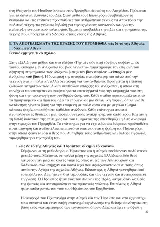 37
Ε. ΤΑ ΑΠΟΤΕΛΕΣΜΑΤΑ ΤΗΣ ΠΡΑΞΗΣ ΤΟΥ ΠΡΟΜΗΘΕΑ «εἰς δὲ τὸ τῆς Ἀθηνᾶς
… δίκη μετῆλθεν.»
Γενικό ερμηνευτικό σχόλιο
Στην εξέλιξη του μύθου και στο εδάφιο «Τὴν μὲν οὖν περὶ τὸν βίον σοφίαν … ἐκ τού-
του εὐπορία μὲν ἀνθρώπῳ τοῦ βίου γίγνεται» παρατηρούμε την επιμονή του αφηγη-
τή στη σημασία των «δώρων» («περὶ τὸν βίον σοφίαν …εὐπορία μὲν ἀνθρώπῳ τοῦ
βίου»). Η δυναμική της ιστορίας είναι φανερή: πιο πάνω από την τεχνική είναι η πο-
λιτική, αλλά όχι ακόμη για τον άνθρωπο. Προηγείται η επίλυση ζωτικών αιτημάτων
των υλικών συνθηκών ύπαρξης του ανθρώπου, η οποία στη συνέχεια του επιτρέπει
να σκεφτεί για τα επιτεύγματά του, την κυριαρχία του στη φύση και την προαγωγή
των συνθηκών ζωής του. Κάθε στάδιο προετοιμάζεται από το προηγούμενο και προ-
ετοιμάζει το επόμενο σε μια δυναμική πορεία, όπου η κάθε κατάκτηση γίνεται βάση
για την επόμενη με πολύ κόπο και με μεγάλο τίμημα κάποιες φορές, οπωσδήποτε
καθόλου ανώδυνα. Κάθε επίτευγμα απαιτεί ανυπολόγιστες θυσίες σε μια πορεία συ-
νεχούς αναζήτησης του καλύτερου. Και αυτή τη διπλή διάσταση της επιτυχίας και
του τιμήματός της υπενθυμίζει η λιτή αναφορά στην τιμωρία του Προμηθέα. Το επί-
τευγμα για να έχει αξία και διάρκεια προϋποθέτει αυταπάρνηση και ανιδιοτέλεια και
αυτό το υπαινίσσεται η φράση του Πρωταγόρα στην οποία φαίνεται ότι ο θεός που
λυπήθηκε τους ανθρώπους και έκλεψε τη φωτιά, τιμωρήθηκε για την πράξη του.
1.«εἰς δὲ τὸ τῆς Ἀθηνᾶς καὶ Ἡφαίστου οἴκημα τὸ κοινὸν»
Σύμφωνα με τη μυθολογία, ο Ήφαιστος και η Αθηνά συνδέονταν πολύ στενά
μεταξύ τους. Μάλιστα, σε πολλά μέρη της αρχαίας Ελλάδας οι δύο θεοί λα-
τρεύονταν μαζί σε κοινές γιορτές, όπως αυτές των Απατουρίων και Χαλκείων,
ενώ υπήρχαν και κοινά ιερά που αφιερώνονταν σε αυτούς, όπως αυτό στην
Αγορά της αρχαίας Αθήνας. Ειδικότερα, η Αθηνά γεννήθηκε από το κεφάλι
του Δία, ήταν η θεά της σοφίας και των τεχνών και αντιπροσώπευε τη γνώση.
Ο Ήφαιστος ήταν γιος του Δία και της Ήρας, λατρευόταν ως θεός της φωτιάς
και αντιπροσώπευε τις πρακτικές γνώσεις. Επιπλέον, η Αθηνά ήταν παιδα-
γωγός του γιου του Ηφαίστου, του Εριχθονίου.
Η αναφορά του Πρωταγόρα στην Αθηνά και τον Ήφαιστο και στο εργαστήρι
τους συνιστά και έναν σαφή υπαινιγμό οργάνωσης της θεϊκής κοινότητας στη
βάση ενός «καταμερισμού των εργασιών», όπου ο Δίας κατέχει την ύψιστη
πολιτική τέχνη, ενώ η Αθηνά και ο Ήφαιστος καταγίνονται με τέχνες συνδε-
δεμένες με την αντιμετώπιση των καθημερινών αναγκών επιβίωσης, την
πρακτική επινοητικότητα και την κατασκευαστική ικανότητα.
2.Η τιμωρία του Προμηθέα «Προμηθέα δὲ … κλοπῆς δίκη μετῆλθεν»
α. Ο Προμηθέας τιμωρήθηκε σκληρά για την πράξη κλοπής που έκανε από
αγάπη προς το ανθρώπινο γένος. Στο κείμενο αναφέρεται πολύ λιτά ότι ο
Προμηθέας δικάστηκε για κλοπή εξαιτίας της απρονοησίας του αδερφού του,
 