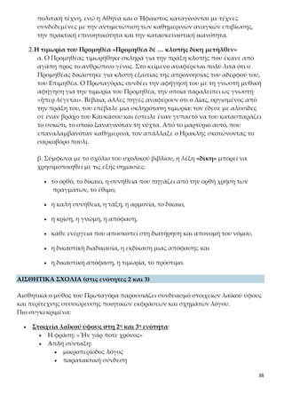 38
του Επιμηθέα. Ο Πρωταγόρας συνδέει την αφήγησή του με τη γνωστή μυθική
αφήγηση για την τιμωρία του Προμηθέα, την οποία παραλείπει ως γνωστή
«ᾗπερ λέγεται». Βέβαια, άλλες πηγές αναφέρουν ότι ο Δίας, οργισμένος από
την πράξη του, του επέβαλε μια σκληρότατη τιμωρία: τον έδεσε με αλυσίδες
σε έναν βράχο του Καυκάσου και έστειλε έναν γυπαετό να του κατασπαράζει
το συκώτι, το οποίο ξαναγινόταν τη νύχτα. Από το μαρτύριο αυτό, που επα-
ναλαμβανόταν καθημερινά, τον απάλλαξε ο Ηρακλής σκοτώνοντας το σαρ-
κοβόρο πουλί.
β. Σύμφωνα με το σχόλιο του σχολικού βιβλίου, η λέξη «δίκη» μπορεί να χρη-
σιμοποιηθεί με τις εξής σημασίες:
 το ορθό, το δίκαιο, η συνήθεια που πηγάζει από την ορθή χρήση των
πραγμάτων, το έθιμο,
 η καλή συνήθεια, η τάξη, η αρμονία, το δίκαιο,
 η κρίση, η γνώμη, η απόφαση,
 κάθε ενέργεια που αποσκοπεί στη διατήρηση και απονομή του νόμου,
 η δικαστική διαδικασία, η εκδίκαση μιας απόφασης και
 η δικαστική απόφαση, η τιμωρία, το πρόστιμο.
ΑΙΣΘΗΤΙΚΑ ΣΧΟΛΙΑ (στις ενότητες 2 και 3)
Αισθητικά ο μύθος του Πρωταγόρα παρουσιάζει συνδυασμό στοιχείων λαϊκού ύφους
και περίτεχνης συσσώρευσης ποιητικών εκφράσεων και σχημάτων λόγου.
Πιο συγκεκριμένα:
 Στοιχεία λαϊκού ύφους στη 2η και 3η ενότητα:
 Η φράση: «Ἦν γάρ ποτε χρόνος»
 Απλή σύνταξη:
 μικροπερίοδος λόγος
 παρατακτική σύνδεση
 επαναλήψεις (κυρίως ρημάτων: «νέμω», «μηχανῶμαι», «προ-
σάπτω», «ἀπορῶ», «δίδωμι»)
 συχνή χρήση του «οὖν» και του «ἐπειδὴ»
 Παραδείγματα ποιητικών εκφράσεων: χρόνος ἦλθεν, γῆς ἔνδον, ἄοπλον
φύσιν, σμικρότητι ἤμπισχεν, πτηνὸν φυγήν, τῷδε αὐτῷ (αντί αὐτῷ τούτῳ),
ἀϊστωθείη, ἀλληλοφθοριῶν, διαφυγὰς ἐπήρκεσε κ.ά.
 