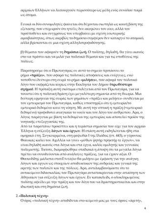 4
τουργούν περισσότερο ως μέλη ενός συνόλου παρά ως άτομα.
Γενικά οι δύο συνομιλητές φαίνεται ότι δέχονται σιωπηλά ως κοινή βάση της
εξέτασης που επιχειρούν ότι ηπόλις δεν ακυρώνει τον οίκο, αλλά τον προϋπο-
θέτει και συγχρόνως τον υπερβαίνει με σχέση εσωτερικής αμοιβαιότητας, ό-
πως ακριβώς το δημόσιο συμφέρον δεν καταργεί το ατομικό, αλλά βρίσκονται
σε μια σχέση αλληλοτροφοδότησης.
β) θέματα που αφορούν τη δημόσια ζωή. Ο πολίτης, δηλαδή, θα γίνει ικανός
στο να πράττει και να μιλά για πολιτικά θέματα και για τις υποθέσεις της πό-
λεως.
Παρατηρούμε ότι ο Πρωταγόρας σε αυτό το σημείο προτάσσει το ρή-
μα «πράξει», που αφορά τις πολιτικές αποφάσεις και ενέργειες, ενώ τοποθε-
τεί δεύτερο στη σειρά το ρήμα «μιλήσει», που αφορά τον πολιτικό λόγο που
εκφράζεται κυρίως στην Εκκλησία του Δήμου (πρωθύστερο σχήμα). Η πρό-
ταξη αυτή σκόπιμα επιλέγεται από τον Πρωταγόρα, για να τονιστεί ότι η πο-
λιτική δράση έχει μεγαλύτερη σημασία από τη θεωρία. Μια δεύτερη ερμηνεία
της σειράς των ρημάτων «πράξει και μιλήσει» συνδέεται με τον εμπειρισμό
του Πρωταγόρα, καθώς υποστηρίζει ότι η εμπειρία/το εμπειρικό δεδομένο κι-
νεί τη νόηση. Με αυτή την οπτική η πράξη (=εμπειρικό δεδομένο) τροφοδοτεί
αναγκαία το νοεῖν και τον λόγο του ανθρώπου. Άρα, ο λόγος παράγεται με
βάση τα δεδομένα της εμπειρίας και αποτελεί προϊόν της νοητικής επεξεργα-
σίας της.
Από τα παραπάνω προκύπτει και η τεράστια σημασία που είχε για τον αρχαίο
Έλληνα η σύζευξη λόγων και έργων. Η στάση αυτή εκδηλώνεται ήδη στα
ομηρικά έπη. Συγκεκριμένα, στη ραψωδία Ι της Ιλιάδας (στ. 443), ο γέροντας
Φοίνικας καλεί τον Αχιλλέα να γίνει «μύθων ῥητὴρ πρηκτήρ τε ἔργων», να εί-
ναι δηλαδή ικανός στα λόγια και στα έργα, καλός ομιλητής και γενναίος πο-
λεμιστής. Έκτοτε, διαμορφώθηκε σταδιακά η άποψη ότι τα μεγάλα λόγια
πρέπει να συνοδεύονται από ανάλογες πράξεις, για να έχουν αξία. Ο Θουκυ-
δίδης μάλιστα στονἘπιτάφιο θα μιλήσει με έμφαση για την ανάγκη λόγων και
έργων ως στοιχείων αποδεικτικών της ανδρείας και γενικά της αρετής των
πολιτών και της πόλεως. Άρα, αντιλαμβανόμαστε ότι το αντικείμενο διδα-
σκαλίας του Πρωταγόρα ανταποκρίνεται στην απαίτηση των Αθηναίων για
σύζευξη λόγων και έργων. Εν κατακλείδι, ο ολοκληρωμένος πολίτης οφείλει
με την πράξη και τον λόγο του να δραστηριοποιείται και στην ιδιωτική και στη
δημόσια ζωή.
2.«Πολιτική τέχνη»
Ο όρος «πολιτική τέχνη» αποδίδεται στο κείμενό μας με τους όρους «ἀρετή»,
«εὐβουλία», «πολιτικὴ ἀρετή» και «ἀνδρὸς ἀρετή». Όλοι αυτοί οι όροι αφορούν
 