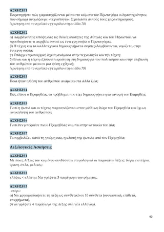 40
γ) Υπάρχει πρωταρχική σχέση ανάμεσα στην τεχνολογία και την τέχνη;
δ) Είναι και η τέχνη εξίσου απαραίτητη στη δημιουργία του πολιτισμού και στην επιβίωση
του ανθρώπου μέσα σε μια φύση εχθρική;
(ερώτηση από το σχολικό εγχειρίδιο στη σελίδα 79)
ΑΣΚΗΣΗ 3
Ποια ήταν η θέση του ανθρώπου ανάμεσα στα άλλα ζώα;
ΑΣΚΗΣΗ 4
Πώς έλυσε ο Προμηθέας το πρόβλημα που είχε δημιουργήσει η κατανομή του Επιμηθέα;
ΑΣΚΗΣΗ 5
Γιατί η φωτιά και οι τέχνες παρουσιάζονται στον μύθο ως δώρο του Προμηθέα και όχι ως
ανακάλυψη του ανθρώπου;
ΑΣΚΗΣΗ 6
Γιατί δεν μπορούσε πια ο Προμηθέας να μπει στην κατοικία του Δία;
ΑΣΚΗΣΗ 7
Τι συμβολίζει, κατά τη γνώμη σας, η κλοπή της φωτιάς από τον Προμηθέα;
Λεξιλογικές Ασκήσεις
ΑΣΚΗΣΗ 1
Με ποιες λέξεις του κειμένου συνδέονται ετυμολογικά οι παρακάτω λέξεις: δώρο, εισιτήριο,
όραση, όπλα, μελικός;
ΑΣΚΗΣΗ 2
κλέψας < κλέπτω: Να γράψετε 3 παράγωγα του ρήματος.
ΑΣΚΗΣΗ 3
«πῦρ»:
α) Να χρησιμοποιήσετε τη λέξη ως συνθετικό σε 10 σύνθετα (ουσιαστικά, επίθετα, επιρρή-
ματα),
β) να γράψετε 4 παράγωγα της λέξης στα νέα ελληνικά.
ΑΣΚΗΣΗ 4
«γῆ»: Να γράψετε σύνθετα (στα νέα ελληνικά) με όλα τα θέματα του ουσιαστικού (-γειος,
γη-, γαιο-, γεω-).
 