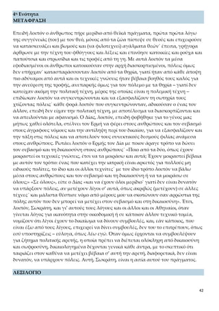 42
(Εκτός από το λεξιλόγιο του σχολικού βιβλίου στις σελίδες 81-82)
Δημιουργικὴ τέχνη = οι τεχνικές γνώσεις
Ἰδιώτης = απλός πολίτης, ο μη ειδικός
Δημιουργοὶ = οι ειδικοί, όσοι έχουν ειδικές ή τεχνικές γνώσεις
ὡς προσῆκον = με την ιδέα ότι ταιριάζει (αιτιολογική μετοχή υποκειμενικής αιτιολο-
γίας)
ἅπαντος ἀνδρὸς = γενικά κάθε άνδρα
ΕΤΥΜΟΛΟΓΙΚΑ ΚΑΙ ΟΜΟΡΡΙΖΑ ΣΤΗ ΝΕΑ ΕΛΛΗΝΙΚΗ
Βωμούς < βαίνω: ακροβάτης, ανάβαση, αναβάτης, βάδην, βαθμός, βάθρο, βάση, βα-
τήρας, βατός, βήμα, βηματοδότης, διάβαση, διαβάτης, διάβημα, δύσβατος, έμβασμα,
επιβάτης, κατάβαση, παραβάτης, πρόσβαση.
Ὑποδέσεις < ὑπὸ + δέω (= δένω): δέμα, δέσιμο, δέσμιος, δεσμός, δεσμοφύλακας, δε-
σμώτης, διάδημα, επίδεσμος, περίδεση, υπόδημα.
Τέχνη < τίκτω: απότοκος, αρχιτεκτονική, άτεκνος, άτεχνος, έντεχνος, επιτόκιο, επί-
τοκος, περίτεχνος, τεκνοποίηση, τέκτονας, τεχνικός, τεχνίτης, τεχνοκράτης, τεχνολο-
γία, τεχνολογία, τεχνοτροπία, τοκετός, τόκος.
Ἱκανὴ < ἱκνοῦμαι: ανέφικτος, άφιξη, εφικτός, ικανοποίηση, ικανοποιητικός, ικανός,
ικανότητα, ικανώς, ικεσία, ικετευτικός, ικετεύω, ικετήριος, ικέτης, προίκα.
Βοηθός < βοὴ + θέω (= τρέχω): αβοήθητος, βοήθεια, βοήθημα, βοηθητικός, βοηθώ,
υποβοήθηση.
Σκεδαννύμενοι < σκεδάννυμαι: διασκέδαση, διασκεδαστής, διασκεδαστικός, σκέδα-
σις.
Δείσας < δέδοικα ή δέδια< δείδω: δειλία, δειλός, δεινός, δεινότητα, δεισιδαιμονία,
δέος, επιδείνωση, πάνδεινα, περιδεής.
Κόσμος: απόκοσμος, διακόσμηση, διάκοσμος, κόσμημα, κοσμηματοπώλης, κοσμη-
τής, κοσμητικός, κοσμητολογία, κοσμήτορας, κοσμητός, κοσμήτωρ, κοσμικός, κοσμι-
κότητα, κόσμιος, κοσμιότητα, κοσμίως, κοσμογονία, κοσμογυρισμένος, κοσμοκαλό-
γερος, κοσμοκράτορας, κοσμολογικός, κοσμοναύτης, κοσμοπλημμύρα, κοσμοπολί-
της, κοσμοπολίτικος, κοσμοσυρροή, κοσμώ, μικρόκοσμος, υπόκοσμος.
Δοίη < δίδωμι: αιμοδότης, ανδράποδο, ανέκδοτος, αποδοτικός, δόση, δοσίλογος, δο-
σολογία, δότης, δοτός, δωρεά, δώρημα, δώρο, δωροδοκία, δωροδότης, δωροθέτης, δω-
σίλογος, έκδοση, εκδοτικός, ενδοτικός, ηλεκτροδότηση, καταδότης, λογοδοσία, μετά-
δοση, μεταδοτικός, μισθοδοσία, παράδοση, σηματοδότης.
Νείμω < νέμω: αγορανομία, ανομία, απονομή, αστυνομία, αστυνομικός, αστυνόμος,
αυτονομία, αυτόνομος, δασονομία, δασονόμος, διανομέας, διανομή, εξοικονόμηση,
κατανομή, νέμεση, νομαδικός, νομάς, νομή, νομική, νομικός, νόμισμα, νομισματικός,
νομοθεσία, νομοθέτης, νομομαθής, νομός, νομός, νομοσχέδιο, νομοταγής, οικονομία,
οικονόμος, παρανομία, παράνομος, ταξινόμηση, τροχονόμος, υπόνομος, χειρονομία.
Ἔχων < ἔχω: ακατάσχετος, ανακωχή, ανεκτός, ανθεκτικός, ανοχή, αντοχή, αποχή,
διπλωματούχος, εκεχειρία, ένοχος, έξη, εξής, εξοχή, ευεξία, εφεκτικός, εχεμύθεια, ε-
 