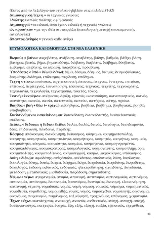 43
χέμυθος, εχέφρων, ηνίοχος, κατεχόμενα, κατοχή, κάτοχος, καχεκτικός, καχεξία, κλη-
ρούχος, μετοχή, μέτοχος, νουνεχής, οχυρό, παροχή, πάροχος, πολιούχος, προνομιού-
χος, ραβδούχος, συνεχής, σχέδιο, σχεδόν, σχέση, σχετικός, σχήμα, σχολείο, υπέροχος,
χειρόκτιο, χτικιό.
Ἰατρικὴν < ἰάομαι-ῶμαι: ανίατος, ίαμα, ιαματικός, ίαση, ιάσιμος, ιατός, ιατρείον, ια-
τρός.
Θῶ < τίθημι: αδιαθεσία, ανάθεμα, αντίθετος, απόθεμα, αποθηκάριος, αποθήκη, διά-
θεση, διαθήκη, έκθεμα, έκθεση, εκθέτης, έκθετος, εμπρόθετος, επίθεση, επιθετικός,
θέμα, θεμέλιο, θεμελιώδης, θέση, θεσμός, θετός, θήκη, κατάθεση, καταθέτης, νουθε-
σία, παράθεμα, παράθεση, παρακαταθήκη, πρόσθετος, σύνθεση, συνθετικός, σύνθε-
τος, συνθήκη, τοποθεσία, υιοθεσία, υπερθετικός, υποθετικός.
Ἴωσιν < ἔρχομαι-εἶμι: ανεξίτηλος, διέλευση, εισιτήριο, ελευθερία, έλευση, Ελευσίνα,
εξιτήριο, έπηλυς, ερχομός, ισθμός, οδός, προσέλευση, προσηλυτισμός, προσήλυτος,
προσιτός.
Σωφροσύνης < σώφρων < σῶς (= σῶος) + φρήν: ευφροσύνη, εχέφρων, παραφροσύ-
νη, παράφρων, σχιζοφρένεια, σωφρονητικός, σωφρονίζω, σωφρονισμός, σωφρονι-
στής, σωφρονώ, σωφρόνως, φρενίτιδα, φρενοβλαβής, φρενοκομείο.
Ἀρετή < ἀραρίσκω (= τακτοποιώ, προετοιμάζω, συνδέω): αρέσκεια, αρεστός, άρ-
θρο, αριθμός, αριστείο, αριστοκρατία, άριστος, άρμα, αρμονία, αρμός, δυσαρέσκεια,
ενάρετος, πανάρετος, φιλαρέσκεια.
ΣΥΝΤΟΜΗ ΑΠΟΔΟΣΗ ΤΟΥ ΠΕΡΙΕΧΟΜΕΝΟΥ
Χάρη στη φωτιά και στις τεχνικές γνώσεις, που τους χάρισε ο Προμηθέας, οι άνθρω-
ποι μπόρεσαν να αναπτύξουν θρησκεία, γλώσσα, υλικό και τεχνικό πολιτισμό. Επει-
δή όμως κινδύνευαν να αφανιστούν από τα θηρία, άρχισαν να συγκεντρώνονται και
να κατοικούν πολλοί μαζί προκειμένου να τα αντιμετωπίσουν, αλλά η έλλειψη πολι-
τικής αρετής είχε ως αποτέλεσμα να αδικεί ο ένας τον άλλον και να μην είναι δυνατή
η συμβίωση. Επειδή λοιπόν ο Δίας φοβήθηκε για το μέλλον του ανθρώπινου γένους,
έστειλε τον Ερμή να φέρει στους ανθρώπους την αιδώ και τη δίκη, μέσα απαραίτητα
για την πολιτική συγκρότηση των κοινωνιών και την αρμονική συνύπαρξη των αν-
θρώπων σε κάθε πτυχή έκφανσης των κοινωνικών μορφωμάτων. Η εντολή του ήταν
να συμμετέχουν όλοι ανεξαιρέτως σ’ αυτές. Γι’ αυτό, λοιπόν, και οι Αθηναίοι θεω-
ρούν ότι όλοι οι πολίτες είναι αρμόδιοι να εκφέρουν γνώμη σε θέματα πολιτικής αρε-
τής.
Α. ΤΟ ΠΡΟΜΗΘΕΪΚΟ ΣΤΑΔΙΟ ΕΞΕΛΙΞΗΣ ΤΟΥ ΑΝΘΡΩΠΟΥ
Γενικό ερμηνευτικό σχόλιο
Τα «δώρα» του Προμηθέα καθιστούν τον άνθρωπο ικανό να επεμβαίνει στη φύση, να
προσπαθεί να την αλλάξει και να καλυτερέψει τη ζωή του. Ο Προμηθέας έδωσε στον
 
