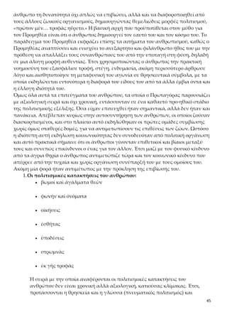 45
κατασκευές και επινοήσεις για την ικανοποίηση των βιοτικών αναγκών του
ανθρώπου (υλικός πολιτισμός). Η σειρά είναι κατιούσα, αφού αρχίζει με το
πνευματικά υψηλότερο, τη θρησκεία, και τελειώνει με το υλικά κατώτερο και
πλέον αυτονόητο, την τροφή. Για τον λόγο αυτόν άλλωστε τα επιρρήμα-
τα «πρῶτον»και «ἔπειτα» πρέπει να τα εννοήσουμε με αξιολογική και διαιρε-
τική σημασία και όχι χρονική.
2.«Ἐπειδὴ δὲ ὁ ἄνθρωπος θείας μετέσχε μοίρας»
Στο πλαίσιο του μύθου η φωτιά αποτελεί το θεϊκό μερίδιο που είχαν την τύχη,
χάρη στην παρέμβαση του Προμηθέα, να λάβουν οι άνθρωποι. Είναι θεϊκό
α) γιατί το κατείχαν ως τότε μόνο οι θεοί,
β) γιατί οι άνθρωποι το απέκτησαν με θεϊκή παρέμβαση του Προμηθέα,
γ) γιατί, επιτρέποντας στον άνθρωπο να αναπτύξει πολιτισμό, του επέτρεψε
κατά συνέπεια να αναγνωρίσει την ύπαρξη των θεών. Η πρώτη, με την έννοια
της κορυφαίας, και άμεση συνέπεια του δώρου της φωτιάς, σύμφωνα με τον
Πρωταγόρα, είναι ακριβώς η εμφάνιση της θρησκείας.
Η φωτιά αλλά και οι τεχνικές γνώσεις, η «έντεχνος σοφία», επέτρεψαν στον
άνθρωπο να δημιουργήσει τεχνικό πολιτισμό, μεταβάλλοντας την όψη της
φύσης, κατά κάποιο τρόπο σαν δημιουργός-θεός. Η μεταμορφωτική δύναμη
του στοιχείου της φωτιάς θεωρούνταν αποκλειστικό κτήμα των θεών, δηλαδή
στοιχείο της θεϊκής ουσίας και ένα από τα μυστικά της δύναμής τους. Η έν-
νοια της φωτιάς ως δυναμογόνου φυσικού στοιχείου απασχολεί ήδη τον Ηρά-
κλειτο (ἀείζωον πῦρ).
3.«πρῶτον μὲν διὰ τὴν τοῦ θεοῦ συγγένειαν ζῴων μόνον θεοὺς ἐνόμισεν, καὶ
ἐπεχείρει βωμούς τε ἱδρύεσθαι καὶ ἀγάλματα θεῶν»
Ο Πρωταγόρας αρχίζει την παρουσίαση των κατακτήσεων του ανθρώπου από
τη θρησκεία, παρά τον θρησκευτικό αγνωστικισμό του. Αυτό μπορεί να εξη-
γηθεί αρχικά με βάση την ανάγκη συνοχής του μύθου (θείας μετέσχε μοίρας,
πρῶτον μὲν διὰ τὴν τοῦ θεοῦ συγγένειαν ζῴων μόνον θεοὺς ἐνόμισεν,
καὶ ἐπεχείρει βωμούς τε ἱδρύεσθαι καὶ ἀγάλματα θεῶν˙) και λογικής αλλη-
λουχίας των νοημάτων του μύθου. Δηλαδή, εφόσον οι άνθρωποι πήραν μέρος
σε κάτι που μέχρι τότε ανήκε μόνο στους θεούς, σύμφωνα με τον μύθο, αυτό
τους οδήγησε στην πίστη ότι υπάρχουν θεοί και ότι οι άνθρωποι έχουν πνευ-
ματική συγγένεια με αυτούς. Αποτέλεσμα ήταν να αναπτύξουν θρησκεία και
θρησκευτική τέχνη.
Επιπλέον η πρόταξη θρησκευτικής συμπεριφοράς («ἐπεχείρει βωμούς τε
ἱδρύεσθαι καὶ ἀγάλματα θεῶν») και θρησκευτικού συναισθήματος («θεοὺς
ἐνόμισεν») μπορεί να ερμηνευθεί και ως προβολή του υψηλότερου σημείου
ανάπτυξης που παρουσίασε το ανθρώπινο είδος στο προμηθεϊκό στάδιο. Αυτό
σημαίνει ότι ο Πρωταγόρας αξιολόγησε τη θρησκεία ως πολύ σημαντική κα-
τάκτηση του ανθρώπου ανάμεσα στις άλλες, γιατί δείχνει ότι ο άνθρωπος α-
 
