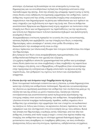 47
γλώσσα δημιουργήθηκε νόμῳ, αλλά και με την άποψη σύγχρονων γλωσσο-
λόγων. Αντίθετη σ’ αυτή είναι η λεγόμενη θεοκρατική αντίληψη, την οποία
υποστήριζε ο Ηρόδοτος. Σύμφωνα μ’ αυτή, η γλώσσα υπάρχει φύσει, δηλαδή
τη χάρισε στον άνθρωπο ο θεός, μόλις τον έπλασε. Πιο σύνθετη προσέγγιση
της γλώσσας κάνει αργότερα ο Αριστοτέλης, ο οποίος συνθέτει στοιχεία και
από τη φύσει και από τη νόμῳ θεώρηση της γλώσσας.
5.«καὶ οἰκήσεις καὶ ἐσθῆτας καὶ ὑποδέσεις καὶ στρωμνὰς καὶ τὰς ἐκ γῆς
τροφὰς ηὕρετο»
Η ανάγκη του ανθρώπου να αντιμετωπίσει τις δυσκολίες της φύσης (πχ. τα
άγρια θηρία), να προστατευτεί από τις καιρικές συνθήκες και να καλύψει τις
βιοτικές του ανάγκες οδήγησε στη γένεση του υλικού-τεχνικού πολιτισμού.
Έτσι, από τη μία επινόησε και κατασκεύασε κατοικίες, ρούχα, υποδήματα και
στρωσίδια, και από την άλλη εξασφάλιζε τη διατροφή του, προσπορίζοντάς
την από τα εκάστοτε και κατά τόπους αυτοφυή προϊόντα.
6.«Οὕτω δὴ παρεσκευασμένοι κατ’ ἀρχὰς ἄνθρωποι ᾤκουν σποράδην, πό-
λεις δὲ οὐκ ἦσαν˙ ἀπώλλυντο οὖν ὑπὸ τῶν θηρίων διὰ τὸ πανταχῇ αὐτῶν
ἀσθενέστεροι εἶναι, καὶ ἡ δημιουργικὴ τέχνη αὐτοῖς πρὸς μὲν τροφὴν
ἱκανὴ βοηθὸς ἦν, πρὸς δὲ τὸν τῶν θηρίων πόλεμον ἐνδεής –πολιτικὴν γὰρ
τέχνην οὔπω εἶχον, ἧς μέρος πολεμική– ἐζήτουν δὴ ἁθροίζεσθαι καὶ
σῴζεσθαι κτίζοντες πόλεις˙ ὅτ’ οὖν ἁθροισθεῖεν, ἠδίκουν ἀλλήλους ἅτε
οὐκ ἔχοντες τὴν πολιτικὴν τέχνην, ὥστε πάλιν σκεδαννύμενοι διεφθείρο-
ντο»
Στη συνέχεια του μύθου παρακολουθούμε τον Πρωταγόρα να παρουσιάζει τις
θαυμαστές ανθρώπινες κατακτήσεις –παράγωγες της αξιοποίησης των τεχνι-
κών γνώσεων και των πολυμορφικών εφαρμογών από τη χρήση της φωτιάς–
να συμβαίνουν σε κατάσταση ακοινωνησίας, αγριότητας και αδυναμίας για
οργανωμένη ζωή, αφού αρχικά οι άνθρωποι κατοικούσαν διασκορπισμένοι
(«ᾤκουν σποράδην»). Κινδύνευαν όμως από τα θηρία, τα οποία δεν μπορού-
σαν να τα αντιμετωπίσουν λόγω:
α) της έλλειψης σωματικών δυνατοτήτων σε σχέση με αυτά,
β) της έλλειψης κοινωνικής και πολιτικής οργάνωσης, αλλά και της πολεμικής
τέχνης, η οποία, σύμφωνα με τον Πρωταγόρα, αναπτύσσεται μόνο μέσα στο
πλαίσιο μιας οργανωμένης κοινωνίας. Έτσι, λοιπόν, προκειμένου να αντιμε-
τωπίσουν αυτούς τους κινδύνους, αναγκάζονται να συγκεντρωθούν και να
συγκροτήσουν τις πρώτες μορφές κοινωνίας.
Ο πραγματισμός (ρεαλισμός) του Πρωταγόρα δηλώνεται και εδώ, αφού συν-
δέει το πρόβλημα της φυσικής εξόντωσης των ανθρώπων με την ανάγκη επί-
λυσής του και την εύρεση της λύσης του. Η ανάγκη, η χρεία, ενεργοποιεί την
ανθρώπινη ευρηματικότητα, η οποία εκδηλώνεται άμεσα και πρωτόγονα με
την πράξη της αθροιστικής (όχι ακόμα λειτουργικής) συνύπαρξης των αν-
 