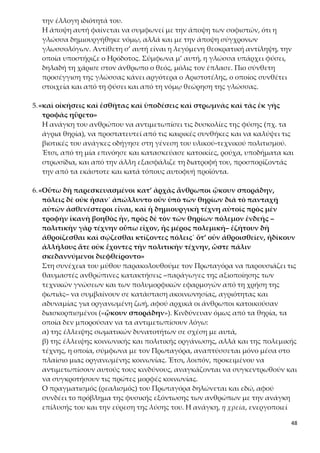 48
θρώπων για την από κοινού αντιμετώπιση του φυσικού κινδύνου από τα ά-
γρια ζώα. Συγκεκριμένα στο εδάφιο: «ἐζήτουν δὴ ἁθροίζεσθαι καὶ
σῴζεσθαι κτίζοντες πόλεις˙ ὅτ’ οὖν ἁθροισθεῖεν» ο Πρωταγόρας κάνει λόγο
για μια πρώτη εκδήλωση κοινωνικότητας, τάσης συνύπαρξης προς ένα σκοπό
(σῴζεσθαι = να προστατευθούν από τα άγρια θηρία) χωρίς όμως οργάνωση
και αποκατάσταση λειτουργικών σχέσεων ανάμεσα στα μέλη αυτών των
πρώτων κοινωνικών συσσωματώσεων, όπως φαίνεται από την επανάληψη
του ρήματος ἁθροίζω. Αυτό υπήρξε χρονοβόρο, όπως δηλώνει η χρήση του
ρήματος ἐζήτουν (= επεδίωκαν, προσπαθούσαν, δεν ήταν καθόλου δεδομένη
η επιτυχία του εγχειρήματος) σε χρόνο μάλιστα παρατατικό, που επιτείνει τη
διάρκεια των προσπαθειών του ανθρώπου για σωτηρία.
Επιπλέον η κατασκευαστική ικανότητα του ανθρώπου «κτίζοντες πό-
λεις» προβάλλεται πάλι και ως τρόπος σωτηρίας αλλά και ως αποτέλεσμα
στην υλική εμφάνιση των πόλεων η οποία προηγείται χρονικά κατά τον Πρω-
ταγόρα σε σχέση με τους θεσμούς της και τον άυλο πολιτισμό της, που ακο-
λουθεί. Συνεπώς η τάση κοινωνικής συνύπαρξης δεν εκδηλώνεται από
εσωτερική αναγκαιότητα του ανθρώπου, αλλά από την εξωτερική ανα-
γκαιότητα που επιβάλλει η φυσική υπεροχή των άγριων θηρίων.
Αποτέλεσμα της πρωτοκοινωνικής εκδήλωσης των ανθρώπων, δηλαδή της
τυχαίας αθροιστικής συνύπαρξής τους, χωρίς εσωτερικούς δεσμούς και κανό-
νες που οριοθετούν την συμπεριφορά τους, ήταν η εμφάνιση πρόσθετου κιν-
δύνου αφανισμού τους. Λόγω της έλλειψης πολιτικής οργάνωσης οι άνθρωποι
άρχισαν να αδικούν ο ένας τον άλλον («ἠδίκουν ἀλλήλους») και να αλληλο-
σκοτώνονται, με αποτέλεσμα να βρεθούν και πάλι στην ίδια χαοτική κατά-
σταση («ὥστε πάλιν σκεδαννύμενοι διεφθείροντο»). Γιατί η επιστροφή τους
στη φύση τούς εξέθετε στον θανάσιμο κίνδυνο των άγριων θηρίων, ενώ η συ-
νύπαρξή τους στον κίνδυνο της αλληλοεξόντωσής τους. Το ανθρώπινο είδος,
λοιπόν, πάλι αντιμέτωπο με την πρόκληση της επιβίωσής του.
7.«-πολιτικὴν γὰρ τέχνην οὔπω εἶχον, ἧς μέρος πολεμικὴ-»
Γιατί ο Πρωταγόρας αναφέρει παρενθετικά ότι η πολεμική τέχνη είναι
μέρος της πολιτικής;
Η πολιτική τέχνη είναι συνώνυμο της οργανωμένης κοινωνίας, η οποία προϋ-
ποθέτει σταθερό τόπο κατοικίας, κοινή γλώσσα, την ύπαρξη θεσμών και νό-
μων, στρατού και στόλου, ηθών, εθίμων, παραδόσεων και ιδανικών, ανάπτυξη
γραμμάτων και τεχνών, και γενικά την ανάπτυξη τεχνολογίας και πολιτι-
σμού. Η πολεμική τέχνη αναπτύσσεται μόνο μέσα στο πλαίσιο μιας οργανω-
μένης κοινωνίας, γιατί εκεί παρουσιάζεται για πρώτη φορά η ανάγκη να υπε-
ρασπιστούν οι άνθρωποι τα υπάρχοντά τους και τα τεχνολογικά και πολιτι-
σμικά επιτεύγματά τους (που αναφέραμε προηγουμένως) από κάθε είδους
εξωτερικό εχθρό, εκδηλώνεται δηλαδή η συνείδηση του συνανήκειν και της
συνυπευθυνότητας των μελών της οργανωμένης κοινωνίας.
 
