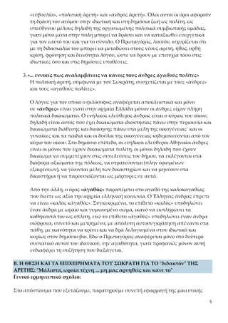 5
τη δράση του ατόμου στην ιδιωτική και στη δημόσια ζωή ως πολίτη, ως υπεύ-
θυνου μέλους δηλαδή της οργανωμένης πολιτικά συμβιωτικής ομάδας, γιατί
μόνο μέσα στην πόλη μπορεί να δράσει και να καταξιωθεί ευεργετικά για τον
εαυτό του και για το σύνολο. Ο Πρωταγόρας, λοιπόν, ισχυρίζεται ότι με τη δι-
δασκαλία του μπορεί να μεταδώσει στους νέους αρετή, ήθος, ορθή κρίση,
φρόνηση και δεινότητα λόγου, ώστε να δρουν με επιτυχία τόσο στις ιδιωτικές
όσο και στις δημόσιες υποθέσεις.
3.«... εννοείς πως αναλαμβάνεις να κάνεις τους άνδρες ἀγαθοὺς πολίτες»
Η πολιτική αρετή, σύμφωνα με τον Σωκράτη, συσχετίζεται με τους «άνδρες»
και τους «αγαθούς πολίτες».
Ο λόγος για τον οποίο ο φιλόσοφος αναφέρεται αποκλειστικά και μόνο
σε «άνδρες» είναι γιατί στην αρχαία Ελλάδα μόνον οι άνδρες είχαν πλήρη
πολιτικά δικαιώματα. Ο ενήλικος ελεύθερος άνδρας είναι ο κύριος του οίκου,
δηλαδή είναι αυτός που έχει δικαιώματα ιδιοκτησίας πάνω στην περιουσία και
δικαιώματα διάθεσης και διοίκησης πάνω στα μέλη της οικογένειας˙ και οι
γυναίκες και τα παιδιά και οι δούλοι της οικογένειας κηδεμονεύονται από τον
κύριο του οίκου. Στο δημόσιο επίπεδο, οι ενήλικοι ελεύθεροι Αθηναίοι άνδρες
είναι οι μόνοι που έχουν δικαιώματα πολίτη, οι μόνοι δηλαδή που έχουν δι-
καίωμα να συμμετέχουν στις συνελεύσεις του δήμου, να εκλέγονται στα διά-
φορα αξιώματα της πόλεως, να στρατεύονται (πλην ορισμένων εξαιρέσεων),
να γίνονται μέλη των δικαστηρίων και να μηνύουν στα δικαστήρια ή να πα-
ρουσιάζονται ως μάρτυρες σε αυτά.
Από την άλλη, ο όρος «ἀγαθός» παραπέμπει στο αγαθό της καλοκαγαθίας
που διείπε ως αξία την αρχαία ελληνική κοινωνία. Ο Έλληνας άνδρας έπρεπε
να είναι «καλὸς κἀγαθός». Συγκεκριμένα, το επίθετο «καλὸς» υποδηλώνει
έναν άνδρα με ωραίο και γυμνασμένο σώμα, ικανό να εκπληρώσει τα καθή-
κοντά του ως οπλίτη, ενώ το επίθετο «ἀγαθὸς» υποδηλώνει έναν άνδρα σώ-
φρονα, συνετό και μετρημένο, με απόλυτη αυτοσυγκράτηση απέναντι στα
πάθη, με ικανότητα να κρίνει και να δρα λελογισμένα στον ιδιωτικό και κυρί-
ως στον δημόσιο βίο. Εδώ ο Πρωταγόρας αναφέρεται μόνο στο δεύτερο συ-
στατικό αυτού του ιδανικού, την αγαθότητα, γιατί προφανώς μόνον αυτή εν-
διαφέρει τη συζήτηση που διεξάγεται.
B. Η ΘΕΣΗ ΚΑΙ ΤΑ ΕΠΙΧΕΙΡΗΜΑΤΑ ΤΟΥ ΣΩΚΡΑΤΗ ΓΙΑ ΤΟ "διδακτόν" ΤΗΣ Α-
ΡΕΤΗΣ: "Μάλιστα, ωραία τέχνη ... μη μας αρνηθείς και κάνε το"
Γενικό ερμηνευτικό σχόλιο:
Στο απόσπασμα που εξετάζουμε, παρατηρούμε συνεπή εφαρμογή της μαιευτικής
μεθόδου από τον Σωκράτη, ο οποίος προσποιούμενος άγνοια και ειρωνευόμενος, με
 
