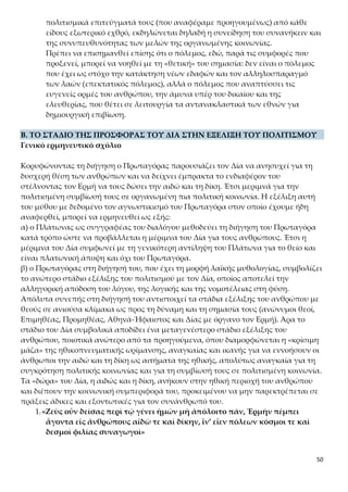 50
κής τάξης στον κόσμο και τιμωρούσε όσους επιχειρούσαν να την ανατρέψουν.
Στο κείμενο δεν παρουσιάζονται όμως ως θεότητες, αλλά ως ηθικές ιδιότη-
τες ή αξίες, που μοιράζονται και διδάσκονται στους ανθρώπους.
Ο Δίας, για να διασφαλίσει την προοπτική επιβίωσης των ανθρώπων που διέ-
τρεχαν άμεσο κίνδυνο αφανισμού, αποφασίζει να τους προσφέ-
ρει τήν αἰδῶ καί τήν δίκην. Έτσι, θα είναι δυνατή η συγκρότηση κοινωνιών και
η περαιτέρω ανάπτυξη του πολιτισμού. Η ενέργεια αυτή του Δία δείχνει το
ενδιαφέρον και τη φροντίδα του για τους ανθρώπους.
Αἰδώς: είναι ο σεβασμός, το αίσθημα ντροπής του κοινωνικού ανθρώπου για
κάθε πράξη που προσκρούει στον καθιερωμένο ηθικό κώδικα του κοινωνικού
περιβάλλοντος. Η δράση της είναι ανασταλτική και αποτρεπτική και συμπί-
πτει με τη λειτουργία της ηθικής συνείδησης. Το συναίσθημα αυτό λειτουργεί
και ως κίνητρο για την εκτέλεση του χρέους και του καθήκοντος που επιβάλ-
λει η κοινωνία στα μέλη της, αφού με τον τρόπο αυτό αποφεύγεται η αγανά-
κτηση και η αποδοκιμασία των άλλων.
Δίκη: είναι το συναίσθημα της δικαιοσύνης, η ενύπαρκτη στον άνθρωπο α-
ντίληψη για το δίκαιο και το άδικο, ο σεβασμός των γραπτών και άγραφων
νόμων και των δικαιωμάτων των άλλων, καθώς και οι ενέργειες για την απο-
κατάσταση αυτών των δικαιωμάτων, όταν καταστρατηγούνται βάναυσα από
κάποιον. Η δίκη εκδηλώνεται με τη δημιουργία και την τήρηση κανόνων δι-
καίου, την κατοχύρωση του δικαίου, του ορθού και του νόμιμου. Έτσι περι-
στέλλεται ο ατομικισμός και ο εγωισμός και εξασφαλίζεται η αρμονική κοι-
νωνική συμβίωση.
Κάθε πολιτισμικά προηγμένη κοινωνία θεμελιώνεται στις αξίες της αιδούς
και της δίκης. Οι αξίες αυτές είναι καθολικές και συνιστούν παράγωγα της
εξέλιξης τόσο της ηθικής συνείδησης, όσο και του πολιτισμού που την εκφρά-
ζει και την κατευθύνει.
«ἵν’ εἶεν πόλεων κόσμοι τε καὶ δεσμοὶ φιλίας συναγωγοὶ»
Με τη φράση αυτή διατυπώνεται έξοχα η κοινωνιοπλαστική αποστολή της αι-
δούς και της δίκης. Χάρη στην αιδώ και στη δίκη εξασφαλίζεται η αρμονική
συμβίωση μέσα στην πόλη, η συνοχή του συνόλου, η ισορροπία και η ευταξία.
Με αυτές αναπτύσσονται μεταξύ των ανθρώπων σχέσεις φιλίας, συνεργασί-
ας, αλληλεγγύης και αλληλοσεβασμού. Ειδικότερα η αἰδὼς οδηγεί σε ό,τι ονο-
μάζεται «πόλεων κόσμοι», δηλαδή εμπνέει στους πολίτες κόσμια συμπεριφο-
ρά και συντελεί στην κατάκτηση της αυτονομίας τους, αναγκαία για την αρ-
μονία της κοινωνίας. Η δίκη παραπέμπει στο «πόλεων δεσμοί», δηλαδή σε
υπαγορεύσεις με τις οποίες οι πολίτες υποβάλλονται σε δεσμεύσεις της συ-
μπεριφοράς τους, ώστε να επιβάλλεται η συνοχή της πολιτικής κοινωνίας. Η
συμπληρωματική λειτουργία των δύο «δώρων» συνεπάγεται φιλίαν, που ση-
μαίνει ηθική ενότητα της πολιτείας, σύμπνοια και ομόνοια των πολιτών, ώστε
να συμβιώνουν αρμονικά.
 