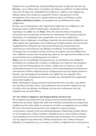 51
Χρειάζεται βέβαια να διευκρινισθεί ότι οι δύο αξίες δόθηκαν ως πρότυπα που
έπρεπε να κατακτηθούν από τους ανθρώπους με τη λογική και τον προσωπι-
κό αγώνα. Άλλωστε ο Δίας, αν και κατείχε την πολιτική τέχνη, δεν τη δώρισε
στον άνθρωπο. Αντίθετα δώρισε την αἰδὼ και τη δίκη για να εξοικονομήσει
την πολιτική τέχνη μόνος του ο άνθρωπος με τον προσωπικό αγώνα του. Ό-
ταν οι άνθρωποι γνωρίσουν σε βάθος τις έννοιες αυτές, που προβάλλονται ως
αιτήματα της ηθικής, και είναι σε θέση να τις πραγματώσουν στις σχέσεις
τους, τότε η οργάνωση της πολιτικής κοινωνίας θα στηρίζεται σε αυτές. Η πο-
λιτεία που θεμελιώνεται σε αυτές είναι δημοκρατική, γιατί ο αμοιβαίος σεβα-
σμός και το αίσθημα δικαιοσύνης των πολιτών εμπεδώνει την εμπιστοσύνη
μεταξύ τους και με την πολιτεία και εξασφαλίζει ισορροπία στις σχέσεις τους.
Σύγκριση δώρων Προμηθέα και Δία
Σε όλες τις πολιτισμικές εκφάνσεις, όπως απεικονίζονται με τη μυθική αφή-
γηση, κάθε στάδιο της ανθρώπινης παρουσίας και εξέλιξης στον κόσμο συμ-
βολίζεται με κάποιον θεό και την προσφορά του στον άνθρωπο. Το στάδιο της
βιολογικής συγκρότησης του ανθρώπου συμβολίζεται με τον Επιμηθέα, το
επόμενο, της δημιουργίας τεχνικού πολιτισμού, με τον Προμηθέα και τα δώρα
του και το τελευταίο, του σχηματισμού της πολιτικής κοινωνίας, με τον Δία
και τη δική του προσφορά στον άνθρωπο. Αξιολογώντας και συγκρίνοντας τα
δώρα του Προμηθέα και του Δία, αρχικά μπορούμε να πούμε ότι συνδέονται
με διαφορετικές φάσεις εξέλιξης και ανταποκρίνονται σε διαφορετικές ανά-
γκες του ανθρώπου.
Ειδικότερα, τα «δώρα του Προμηθέα», προϊόν κλοπής από την Αθηνά και τον
Ήφαιστο, βοήθησαν τον άνθρωπο να προφυλαχθεί από τη φύση και παράλ-
ληλα έθεσαν τα θεμέλια του υλικού και τεχνικού πολιτισμού. Εκφράζουν την
ανάγκη του ανθρώπου να αντισταθμίσει τη φυσική του αδυναμία με δικά του
δημιουργήματα και να επιβιώσει απέναντι στην άλογη δύναμη της φύσης.
Όμως με αυτά ο άνθρωπος παρά τα σπουδαία βήματα που έκανε δεν μπόρεσε
να επιβληθεί στη φύση και να υπερασπίσει αποτελεσματικά την ύπαρξή του,
δηλαδή δεν μπόρεσε ούτε να αντιμετωπίσει τα θηρία ούτε να οργανώσει κοι-
νωνίες.
Αντίθετα, τα δώρα του Δία, που ήταν προσφορά του ίδιου, έσωσαν τον άν-
θρωπο από τον αφανισμό, αλλά κυρίως τον βοήθησαν να αποκτήσει την πο-
λιτική αρετή, να μετασχηματίσει τα κοινωνικά μορφώματα σε κοινωνίες με
συνειδητοποιημένη συναίσθηση δημιουργικότητας και να αναπτύξει υψηλό
επίπεδο πολιτισμού. Αξίζει να παρατηρήσουμε ότι ο Δίας δεν δώρισε στον άν-
θρωπο την πολιτική τέχνη, αν και την κατείχε, αλλά την αιδώ και τη δίκη, με
τις οποίες το ξεχωριστό για τον θεό πλάσμα είναι σε θέση να κατακτήσει την
πολιτική τέχνη. Τα «δώρα του Δία» εκφράζουν ένα ανώτερο στάδιο εξέλιξης
του πολιτισμού, κατά το οποίο ο άνθρωπος ωριμάζει ηθικοπνευματικά και
 