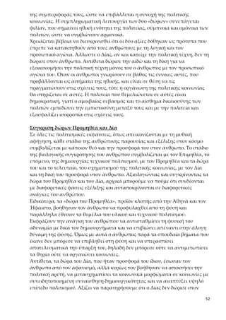 52
παράγει πολιτισμό, του οποίου οι συντεταγμένες ορίζονται όχι μόνο από την
ανάγκη του ζῆν, αλλά από τη συνειδητοποίηση της αξίας του εὖ ζῆν.
2.«Πότερον ὡς αἱ τέχναι νενέμηνται, οὕτω καὶ ταύτας νείμω;»
Ο Δίας στέλνει τα δώρα του στους ανθρώπους με τον Ερμή, ο οποίος προβλη-
ματίζεται αν πρέπει να δοθούν σε όλους τους ανθρώπους. Η ερώτηση του Ερ-
μή φαντάζει αφελής και κωμική και δημιουργεί μια ατμόσφαιρα θυμηδίας,
που ωστόσο έχει τη λειτουργικότητά της, καθώς:
α) χαλαρώνει προς το παρόν τον ακροατή και τον προετοιμάζει για το συμπέ-
ρασμα του μύθου, που ακολουθεί,
β) η εναλλαγή ευθέος και πλαγίου λόγου δίνει ζωντάνια και παραστατικότη-
τα στην αφήγηση,
γ) η ερώτηση του Ερμή δημιουργεί το αναγκαίο κλίμα για τη δικαίωση της ε-
πιτακτικής θεϊκής απαίτησης και παράλληλα προοιωνίζεται την έκφανσή της.
Ο Πρωταγόρας με τη φράση «αἱ τέχναι νενέμηνται» φαίνεται ότι αντιλαμβά-
νεται τη σημασία του καταμερισμού της εργασίας για την πρόοδο του πολιτι-
σμού, για αυτό και θέτει το ερώτημα με τον Ερμή. Αν όμως στον καταμερισμό
της εργασίας εντασσόταν και η πολιτική, οι άνθρωποι δεν θα αποδέχονταν
κοινές ηθικές αξίες, και συνεπώς δεν θα ήταν δυνατόν να διαμορφωθούν πο-
λιτικές κοινωνίες που να στηρίζονται στη βάση κοινών αξιών. Αντίθετα, οι
κοινωνικοί ανταγωνισμοί θα οξύνονταν και θα κατέληγαν στην αλληλοεξό-
ντωση των ανθρώπων. Συνεπώς το ερώτημα του Ερμή είναι καίριο για την
εμφάνιση της πολιτικής κοινωνίας, γιατί ο Δίας δεν μοιράζει την πολιτική τέ-
χνη, αλλά δύο ηθικές ιδιότητες αναγκαίες στους ανθρώπους για να οργανώ-
σουν πολιτική κοινωνία. Έτσι ο Πρωταγόρας με την καθολικότητα και την
αναγκαιότητα της αιδούς και της δίκης προβαίνει στην ηθική θεμελίωση της
πολιτικής, θέση που υπερασπίζονται και ο Πλάτωνας και ο Αριστοτέλης.
3.«εἷς ἔχων ἰατρικὴν πολλοῖς ἱκανὸς ἰδιώταις, καὶ οἱ ἄλλοι δημιουργοὶ»
Σ’ αυτό το σημείο γίνεται αναφορά στη χρησιμότητα του καταμερισμού στην
εργασία. Όσον αφορά, λοιπόν, τις τέχνες ο καταμερισμός είναι απολύτως α-
παραίτητος, διότι έτσι: α) εξυπηρετούνται καλύτερα οι πολίτες, αφού ένας τε-
χνίτης μπορεί να εξυπηρετήσει πολλούς πολίτες, β) υπάρχει δυνατότητα εμ-
βάθυνσης και εξειδίκευσης σε κάθε τομέα, με αποτέλεσμα την πρόοδο και την
ευημερία της κοινωνίας και γ) η επιλογή του επαγγέλματος είναι υπόθεση
προσωπική του κάθε ανθρώπου και συνδέεται σε μεγάλο βαθμό με τις ειδικές
δεξιότητες, ικανότητες, ταλέντα, κλίσεις που μπορεί να έχει. Έτσι οι δημιουρ-
γοί (< δήμος + έργον) είναι αυτοί που παράγουν ένα έργο ωφέλιμο στον δήμο,
στον λαό. Στα ομηρικά χρόνια στους δημιουργούς ανήκαν οι μάντεις, οι για-
τροί, οι κήρυκες, οι οικοδόμοι κ.τ.λ. και ο καταμερισμός της εργασίας αφορά
τους ἰδιώτας και όχι τους πολίτας.
 
