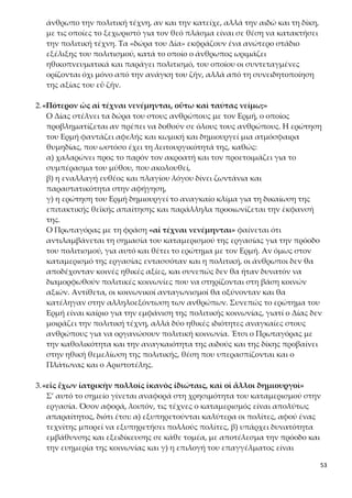 53
4.«καὶ δίκην δὴ καὶ αἰδῶ οὕτω θῶ ἐν τοῖς ἀνθρώποις, ἢ ἐπὶ πάντας νείμω;»
«Ἐπὶ πάντας,» ἔφη ὁ Ζεύς, «καὶ πάντες μετεχόντων˙ οὐ γὰρ ἂν γένοιντο
πόλεις, εἰ ὀλίγοι αὐτῶν μετέχοιεν ὥσπερ ἄλλων τεχνῶν»
Η καθολικότητα της πολιτικής αρετής
Στον διάλογο αυτό ο Δίας θεωρεί απαραίτητη την καθολικότητα των αξιών
της αιδούς και της δίκης για τους ανθρώπους, με την αιτιολόγηση-επιχείρημα
ότι η κοινωνία δεν μπορεί να συγκροτηθεί πολιτικά, αν οι βασικές ιδιότητες
που θεμελιώνουν την πολιτική συγκρότηση δεν είναι κοινές σε όλα τα μέλη
της. Στην πολιτική αρετή (την οποία ο άνθρωπος κατακτά με την αιδώ και τη
δίκη) πρέπει να συμμετέχουν όλοι ανεξαιρέτως οι πολίτες, γιατί μόνο έτσι
μπορούν να συγκροτηθούν οργανωμένες και βιώσιμες κοινωνίες. Η αιδώς και
η δίκη λειτουργούν ως συνεκτική δύναμη της κοινωνίας και η απουσία τους
συνεπάγεται τη διάλυσή της.
5.«καὶ νόμον γε θὲς παρ’ ἐμοῦ τὸν μὴ δυνάμενον αἰδοῦς καὶ δίκης μετέχειν
κτείνειν ὡς νόσον πόλεως.»
Ο Πρωταγόρας τελειώνει τον μύθο με τον Δία να επιβάλλει αυστηρά
την ανάγκη της καθολικότητας της πολιτικής αρετής και μάλιστα με την
ποινή του θανάτου δηλώνοντας έτσι την πολύ μεγάλη σημασία που δίνει στις
αξίες της αιδούς και της δίκης για τη συγκρότηση και τη διατήρηση της πολι-
τείας.
Η σημασία και η αυστηρότητα του νόμου του Δία τονίζεται από την επιβολή
θανατικής ποινής («κτείνειν ὡς νόσον πόλεως») σε όποιον δεν συμμορφώνε-
ται στις εντολές του. Η παρομοίωση όποιου δεν συμμετέχει στην πολιτική α-
ρετή με αρρώστια της πόλης υποδηλώνει ότι αποτελεί κίνδυνο γι’ αυτή και
πρέπει να θανατωθεί για να διαφυλαχθεί η τάξη και η ισορροπία του συνό-
λου. Ο Δίας ζητάει το απόλυτο και το απαιτεί με αμείλικτη σκληρότητα. Επι-
πλέον η επιβολή της ποινής του θανάτου από τον Δία, και συνεπώς η αδυνα-
μία του να εξασφαλίσει την καθολικότητά τους, δείχνει ότι οι αξίες της αιδούς
και της δίκης δεν είναι έμφυτες, γιατί δεν αποτελούσαν γνώρισμα της αρχικής
ανθρώπινης φύσης και ότι ο σκληρός νόμος που τις επιβάλλει είναι «έργο του
χρόνου, της πικρής πείρας και της ανάγκης». Με αυτόν τον τρόπο οι πολίτες
διαμορφώνουν κοινωνικοπολιτική συνείδηση και αναδεικνύονται υπεύθυνοι
για τη χρηστή διοίκηση, αφού αυτή εξαρτάται από το δικαίωμά τους να έχουν
βαρύνουσα άποψη για τη διαχείριση των δημόσιων υποθέσεων.
6.Τέλος του μύθου. Συνοπτική, διαγραμματική παρουσίαση των σταδίων
της εξέλιξης της ανθρωπότητας
Με τον μύθο ο Πρωταγόρας:
α) παρουσιάζει την ιστορική εξέλιξη της ανθρωπότητας ως συνεχή πορεία ε-
 
