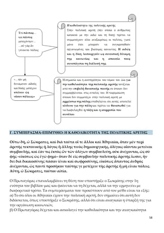 58
της πολιτικής αρετής, και σε αυτή τη βάση στηρίζει το διδακτό της αρετής.
γ) Τα επιχειρήματα του Πρωταγόρα για το διδακτό της πολιτικής αρετής που συνά-
γονται από τον μύθο και τα κεφαλαιοποιεί στο επιμύθιο είναι τα εξής:
1) Οι τεχνικές γνώσεις δεν δόθηκαν σε όλους τους ανθρώπους και γι' αυτό ένας που
κατέχει μία τέχνη, πχ. την αρχιτεκτονική ή την ιατρική, μπορεί να καλύψει πολλούς
ιδιώτες. Έτσι αιτιολογείται γιατί οι Αθηναίοι επιτρέπουν μόνο σε ειδικούς να εκφέ-
ρουν γνώμη για ζητήματα τεχνικής ειδίκευσης.
2) Άποψη του Πρωταγόρα είναι ότι η πολιτική αρετή δόθηκε στον άνθρωπο σ’ ένα
μεταγενέστερο στάδιο και όχι από την αρχή της δημιουργίας του. Αυτές τις δύο αξίες
τις διαθέτει ο άνθρωπος ως ηθικές καταβολές και προδιάθεση. Για να γίνουν ό-
μως κτήμα του και να φτάσει στην πλήρη κατάκτηση της πολιτικής αρετής
πρέπει να καταβάλει προσπάθεια και αγώνα. Ο άνθρωπος δεν γεννιέται, αλλά
γίνεται κάτοχος της πολιτικής αρετής μέσα από μαθητεία σε αυτήν, δηλαδή με
διδαχή και προσπάθεια. Σ’ αυτό θα συντελέσουν οι φορείς αγωγής αλλά και οι
νόμοι με τις ποινές και τις κυρώσεις τους («Ἐπὶ πάντας,»… «καὶ πάντες μετεχό-
ντων»… κτείνειν ὡς νόσον πόλεως.»). Την άποψη αυτή θα επιχειρήσει να αποδείξει
στις επόμενες ενότητες, για να καταλήξει στο συμπέρασμα ότι η πολιτική αρετή δι-
δάσκεται.
Η έννοια της πολιτικής αρετής και οι επιμέρους αξίες
- «ὅταν δὲ εἰς συμβουλὴν πολιτικῆς ἀρετῆς ἴωσιν, ἣν δεῖ διὰ δικαιοσύνης πᾶσαν
ἰέναι καὶ σωφροσύνης»
Στο περιεχόμενο της πολιτικής αρετής, πέρα από την αἰδῶ και τη δίκην, ο Πρωταγό-
ρας εντάσσει και τη σωφροσύνη και την ευσέβεια (η τελευταία θα αναφερθεί στις ε-
νότητες 5 και 7) και προοικονομεί τη σχετική σωκρατική αναζήτηση των μερών της
αρετής προκειμένου να οριστεί η αρετή, που θα ακολουθήσει στον διάλογο.
Σύγκριση απόψεων Πρωταγόρα και Αριστοτέλη για τα αίτια γένεσης και τους
στόχους της πολιτικής κοινωνίας
α. Πρωταγόρας: σύμφωνα με την άποψη του Πρωταγόρα η πολιτική κοινότητα δη-
μιουργήθηκε «νόμῳ», από την ανάγκη δηλαδή των ανθρώπων να προστατευτούν
από τα άγρια θηρία και να εξασφαλίσουν την επιβίωσή τους. Σκοπός της ήταν η ικα-
νοποίηση των βιολογικών τους αναγκών και η διασφάλιση της ζωής τους.
β. Αριστοτέλης: ο Αριστοτέλης διαφοροποιείται από τον Πρωταγόρα και θεωρεί ότι η
πολιτική κοινότητα δημιουργήθηκε από φυσική αναγκαιότητα («φύσει»), ήταν έμφυ-
τη δηλαδή στον άνθρωπο η ανάγκη να συμβιώνει με άλλους ανθρώπους σε κοινωνί-
ες οργανωμένες με πολίτευμα, θεσμούς και νόμους (ο άνθρωπος είναι «φύσει ζῷον
πολιτικόν»). Σκοπός της δημιουργίας της δεν ήταν απλώς η ικανοποίηση βιοτικών
αναγκών και η επιβίωση, αλλά ένας ανώτερος στόχος, το «εὖ ζῆν», δηλαδή η ηθική
τελείωση, η ευδαιμονία των πολιτών, η οποία επιτυγχάνεται μέσω της αυτάρκειας.
ΑΙΣΘΗΤΙΚΑ ΣΧΟΛΙΑ
 