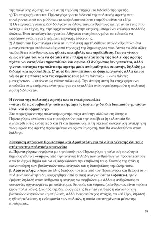 59
Πολυσύνδετο σχήμα:
«καὶ οἰκήσεις καὶ ἐσθῆτας καὶ ὑποδέσεις καὶ στρωμνὰς καὶ τὰς ἐκ γῆς τροφὰς
ηὕρετο»
Αντίθεση:
«πρὸς μὲν τροφὴν ἱκανὴ βοηθὸς ἦν, πρὸς δὲ τὸν τῶν θηρίων πόλεμον ἐνδεὴς»
Εναλλαγή ευθέος και πλαγίου λόγου/ σχήμα αποστροφής:
«Ἐρωτᾷ οὖν Ἑρμῆς Δία τίνα οὖν τρόπον δοίη δίκην καὶ αἰδῶ ἀνθρώποις˙ «Πότερον ὡς
αἱ τέχναι νενέμηνται, οὕτω καὶ ταύτας νείμω; Νενέμηνται δὲ ὧδε˙ εἷς ἔχων ἰατρικὴν
πολλοῖς ἱκανὸς ἰδιώταις, καὶ οἱ ἄλλοι δημιουργοί˙ καὶ δίκην δὴ καὶ αἰδῶ οὕτω θῶ ἐν
τοῖς ἀνθρώποις, ἢ ἐπὶ πάντας νείμω;» «Ἐπὶ πάντας,» ἔφη ὁ Ζεύς, «καὶ πάντες μετεχό-
ντων˙…»
Επανάληψη:
6 φορές επαναλαμβάνεται η λέξη «πόλις»
Ερμηνευτικές Ερωτήσεις Ανοικτού Τύπου
ΑΣΚΗΣΗ 1
α) Ποια είναι η συνεισφορά του Δία στον πολιτισμό, σύμφωνα με τον μύθο του Πρωταγόρα;
β) Σε τι διαφέρει η προσφορά του Δία από το δώρο της φωτιάς του Προμηθέα;
(ερώτηση από το σχολικό εγχειρίδιο στη σελίδα 83)
ΑΣΚΗΣΗ 2
Πώς βλέπετε να ορίζεται η πολιτική αρετή μέσα στο απόσπασμα;
(ερώτηση από το σχολικό εγχειρίδιο στη σελίδα 83)
ΑΣΚΗΣΗ 3
Πώς βλέπετε να διαρθρώνονται, μέσα στον μύθο του Πρωταγόρα, τα στάδια της εξέλιξης
του πολιτισμού που κατακτά ο άνθρωπος;
(ερώτηση από το σχολικό εγχειρίδιο στη σελίδα 83)
ΑΣΚΗΣΗ 4
Συγκρίνετε τον μύθο του Πρωταγόρα με το απόσπασμα του Αισχύλου από τον Προμηθέα
Δεσμώτη. (βλέπε σχολικό βιβλίο σελ. 64-68)
(ερώτηση από το σχολικό εγχειρίδιο στη σελίδα 83)
ΑΣΚΗΣΗ 5
Πώς ο άνθρωπος απέκτησε συγγένεια με τους θεούς και γιατί η έντεχνος σοφία και η φωτιά
θεωρούνται θεϊκά στοιχεία;
ΑΣΚΗΣΗ 6
Πώς δικαιολογείται ένας αγνωστικιστής, ο Πρωταγόρας, να κάνει στο έργο του αναφορά
στους θεούς;
ΑΣΚΗΣΗ 7
 