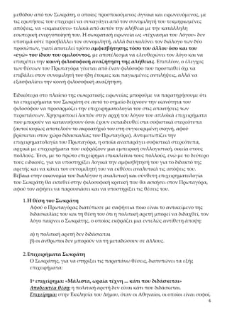 6
τις ερωτήσεις του επιχειρεί να συναγάγει από τον συνομιλητή του τεκμηριωμένες
απόψεις, να «εκμαιεύσει» τελικά από αυτόν την αλήθεια με την κατάλληλη εσωτερι-
κή ενεργοποίησή του. Η σωκρατική ειρωνεία ως «τέχνασμα του Λόγου» δεν υποτιμά
ούτε προσβάλλει τον συνομιλητή, αλλά διευκολύνει τον διάλογο των δύο προσώπων,
γιατί αποτελεί τρόπο αμφισβήτησης τόσο του άλλου όσο και του «εγώ» του ίδιου
του ομιλούντος, με αποτέλεσμα να ελευθερώνει τον λόγο και να επιτρέπει
την κοινή φιλοσοφική αναζήτηση της αλήθειας. Επιπλέον, ο έλεγχος των θέσεων
του Πρωταγόρα γίνεται από έναν φιλόσοφο που προσπαθεί όχι να επιβάλει στον συ-
νομιλητή του ήδη έτοιμες και παγιωμένες αντιλήψεις, αλλά να εξασφαλίσει την κοι-
νή φιλοσοφική αναζήτηση.
Ειδικότερα στο πλαίσιο της σωκρατικής ειρωνείας μπορούμε να παρατηρήσουμε ότι
τα επιχειρήματα του Σωκράτη σε αυτό το σημείο δείχνουν την ικανότητα του φιλο-
σόφου να προσαρμόζει την επιχειρηματολογία του στις απαιτήσεις των περιστάσε-
ων. Χρησιμοποιεί λοιπόν στην αρχή του λόγου του απλοϊκά επιχειρήματα που μπο-
ρούν να κατανοήσουν όσοι έχουν εκπαιδευθεί στα σοφιστικά στερεότυπα (αυτοί κυ-
ρίως αποτελούν το ακροατήριό του στη συγκεκριμένη σκηνή, αφού βρίσκεται στον
χώρο διδασκαλίας του Πρωταγόρα). Αντιμετωπίζει την επιχειρηματολογία του Πρω-
ταγόρα, η οποία αναπαράγει σοφιστικά στερεότυπα, αρχικά με επιχειρήματα που
εκφράζουν μια εμπειρική συλλογιστική, οικεία στους πολλούς. Έτσι, με το πρώτο ε-
πιχείρημα επικαλείται τους πολλούς, ενώ με το δεύτερο τους ειδικούς, για να υπο-
στηρίξει λογικά την αμφισβήτησή του για το διδακτό της αρετής και να κάνει τον συ-
νομιλητή του να εκθέσει αναλυτικά τις απόψεις του. Βέβαια στην οικονομία του δια-
λόγου η αναλυτική και σύνθετη επιχειρηματολογία του Σωκράτη θα εκτεθεί στην
φιλοσοφική κριτική που θα ασκήσει στον Πρωταγόρα, αφού τον αφήσει να παρου-
σιάσει και να υποστηρίξει τις θέσεις του.
1.Η θέση του Σωκράτη
Αφού ο Πρωταγόρας διατύπωσε με σαφήνεια ποιο είναι το αντικείμενο της δι-
δασκαλίας του και τη θέση του ότι η πολιτική αρετή μπορεί να διδαχθεί, τον
λόγο παίρνει ο Σωκράτης, ο οποίος εκφράζει μια εντελώς αντίθετη άποψη:
α) η πολιτική αρετή δεν διδάσκεται
β) οι άνθρωποι δεν μπορούν να τη μεταδώσουν σε άλλους.
2.Επιχειρήματα Σωκράτη
Ο Σωκράτης, για να στηρίξει τις παραπάνω θέσεις, διατυπώνει τα εξής επι-
χειρήματα:
1ο επιχείρημα: «Μάλιστα, ωραία τέχνη ... κάτι που διδάσκεται»
Αποδεικτέα θέση: η πολιτική αρετή δεν είναι κάτι που διδάσκεται.
Επιχείρημα: στην Εκκλησία του Δήμου, όταν οι Αθηναίοι, οι οποίοι είναι σοφοί,
συζητούν για θέματα που απαιτούν ιδιαίτερη τεχνογνωσία, θεωρούν σωστό
 
