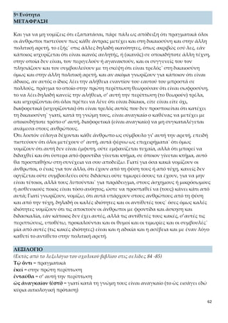 62
οὐδένα ὅντιν’ οὐχὶ = ο καθένας
που = υποθέτω, αν δεν απατώμαι
ΕΤΥΜΟΛΟΓΙΚΑ ΚΑΙ ΟΜΟΡΡΙΖΑ ΣΤΗ ΝΕΑ ΕΛΛΗΝΙΚΗ
Ὄντι < εἰμί: ανούσιος, απουσία, επουσιώδης, εξουσία, ομοούσιος, ον, οντολογία, ο-
ντολογικός, όντως, ουσία, ουσιαστικός, ουσιώδης, παρουσία, περιουσιακός, περιούσι-
ος.
Λαβέ < λαμβάνω: ακατάληπτος, αμεροληψία, ανάληψη, αντιλαβή, ανεπανάληπτος,
αντίληψη, απολαβή, ασύλληπτος, δικολάβος, εικονολήπτης, επανάληψη, επιληψία,
εργολάβος, ευυπόληπτος, ηχολήπτης, ηχοληψία, θρησκοληψία, κατάληψη, λαβή,
λάφυρο, λήμμα, λήψη, μεροληψία, μετάληψη, παραλαβή, παραλήπτης, περίληψη,
προκατάληψη, πρόσληψη, συλλαβή, σύλληψη, υπόληψη, χειρολαβή.
Φῇ < φημί: αντίφαση, αντιφατικός, απόφαση, άφατος, διαφήμιση, διαφημιστικός,
δυσφήμιση, δυσφημιστικός, έμφαση, εμφατικός, επίφαση, κατάφαση, καταφατικός,
περίφημος, πρόσφατος, πρόφαση, προφήτης, φήμη, φημολογία.
Προσιόντες < προσέρχομαι < πρὸς + έρχομαι: ανεξίτηλος, διέλευση, εισιτήριο, ελευ-
θερία, έλευση, Ελευσίνα, εξιτήριο, έπηλυς, ερχομός, ισθμός, οδός, προσέλευση, προ-
σηλυτισμός, προσήλυτος, προσιτός (στο σχολικό εγχειρίδιο δίνεται ετυμολόγηση
από το ρήμα προσίημι < πρὸς + ἵημι: άνεση, αφέτης, αφετηρία, δίεση, ένεση, έφεση,
εφετείο).
Εἰδῶσιν, ἴσασιν < οἶδα: ειδήμων, είδηση, ειδικός, ειδοποιός, είδος, ιστορία.
ἀλήθεια < ἀληθής < ἀ- στερητικό + λήθη (< λανθάνω): αληθεύω, αληθινός, αλη-
θοφάνεια, επαληθεύω, φιλαλήθεια, φιλαλήθης.
δεῖν < δεῖ (απρόσωπο): αντιδεοντολογικός, δεοντολογία, δεοντολογικός.
εἰκότως < ἔοικα: εικασία, εικόνα, εικονικός, επιεικής
πειράσομαι < πειράομαι -ῶμαι: απειρία, απόπειρα, εμπειρία, πείρα, πείραγμα, πεί-
ραμα, πειραματόζωο, πειρατεία, πειρατής, πειρατικός, πειραχτήρι, πειρασμός
ἀσθενεῖς < ἀ- στερητικό + σθένος: ασθένεια, ασθενώ, ασθενώς, εξασθενώ
ἀσέβεια < ἀσεβὴς < ἀ- στερητικό + σέβω: ασέβημα, ασεβώ, σεβάζομαι, σέβας, σέβα-
σμα, σεβαστός.
συλλήβδην < σὺν + λαμβάνω: συλλαβή, συλλαβίζω, σύλληψη
ΣΥΝΤΟΜΗ ΑΠΟΔΟΣΗ ΠΕΡΙΕΧΟΜΕΝΟΥ
Στο πρώτο μέρος της ενότητας ο Πρωταγόρας θα αποδείξει την καθολικότητα της
πολιτικής αρετής, κάνοντας χρήση λογικής απόδειξης. Σύμφωνα μ’ αυτή, αν κάποιος
ισχυρίζεται ότι κατέχει μια τέχνη, ενώ αυτό δεν αληθεύει, τον περιγελούν και τον
συμβουλεύουν σαν να είναι τρελός. Στην περίπτωση όμως της δικαιοσύνης και της
πολιτικής αρετής γενικότερα, όλοι πρέπει να λένε πως την κατέχουν, ακόμα κι αν
αυτό δεν ισχύει. Διαφορετικά, θεωρείται τρελός, όποιος δεν προσποιείται ότι είναι δί-
καιος. Επομένως, όλοι οι άνθρωποι πρέπει να μετέχουν σ’ αυτή, αν θέλουν να θεω-
 