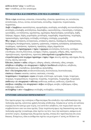 63
ρούνται μέλη του κοινωνικού συνόλου.
Στο δεύτερο μέρος της ενότητας, θα αποδείξει ότι η πολιτική αρετή διδάσκεται χρη-
σιμοποιώντας και πάλι λογική απόδειξη: για όλα τα φυσικά ελαττώματα του αν-
θρώπου κανείς δεν θυμώνει, γιατί αυτά προέρχονται από τη φύση ή την τύχη και δεν
μπορούν να διορθωθούν. Όποιος όμως δεν κατέχει τις ιδιότητες που γίνονται κτήμα
έπειτα από φροντίδα, άσκηση και διδασκαλία (στις οποίες ανήκει και η πολιτική αρε-
τή), τότε προκαλούνται θυμοί, τιμωρίες και συμβουλές.
Α. ΤΟ «ΤΕΚΜΗΡΙΟΝ» ΓΙΑ ΤΗΝ ΚΑΘΟΛΙΚΟΤΗΤΑ ΤΗΣ ΑΡΕΤΗΣ
Γενικό ερμηνευτικό σχόλιο
Ο πλατωνικός Πρωταγόρας στην ενότητα αυτή επιχειρεί να αποδείξει λογικά ό,τι
ήδη έχει πει με τον μύθο και δεν εισάγει νέα θέματα προς συζήτηση. Χρησιμοποιεί τα
επιχειρήματα του Σωκράτη, συμμεριζόμενος τον προβληματισμό του, για να αποδεί-
ξει όμως το διδακτό της πολιτικής αρετής, δηλαδή το αντίθετο της σωκρατικής ρήσης
ότι η πολιτική αρετή δεν διδάσκεται. Η τακτική του Πλάτωνα να χρησιμοποιούν οι
συνομιλητές τα ίδια επιχειρήματα για να συνάγουν αντίθετα συμπεράσματα, δείχνει
ότι δεν είναι εύκολη και απλή υπόθεση η συζήτηση για το διδακτό της πολιτικής αρε-
τής. Αντίθετα, απαιτεί συστηματική εκτύλιξη της σκέψης των συνομιλητών και ερ-
μηνευτική ευελιξία.
Ειδικότερα, ακολουθώντας ο Πρωταγόρας το πρώτο επιχείρημα του Σωκράτη, που
αναφερόταν στον ειδικό στη ναυπηγική και στην οικοδομική, χρησιμοποιεί την περί-
πτωση του αυλητή για να δείξει την καθολικότητα της πολιτικής αρετής. Ο Πρωτα-
γόρας προβάλλει ρεαλιστικά τη συμβατική αντίληψη της αθηναϊκής κοινωνίας
ότι δεν μπορεί να υπάρχει άνθρωπος (ούτε κοινωνία) χωρίς στοιχειώδη αίσθηση
δικαιοσύνης, γι’ αυτό και δεν ανέχονται οι Αθηναίοι κανέναν να ομολογεί ότι εί-
ναι άδικος, ότι δηλαδή αρνείται τη δυνατότητα, το δικαίωμα και την υποχρέω-
ση να είναι δίκαιος. Συγχρόνως, διαφαίνεται και η κοινωνική ηθική της αθηναϊκής
κοινωνίας που απαιτούσε κάθε πολίτης να έχει πολιτική και κοινωνική συνείδηση
που στοιχειωδώς εκδηλώνεται με κατάφαση του δικαίου. Αυτό αναγκαστικά οδηγού-
σε στο να υποστηρίζει κανείς, έστω με τα λόγια, ότι ήταν δίκαιος, γιατί διαφορετικά
θα θεωρούνταν απειλή για τη συνοχή της κοινωνίας. Συνεπώς, ο Πρωταγόρας προ-
βάλλει ως «τεκμήριον» για την καθολικότητα της πολιτικής αρετής το συμβατικό αί-
σθημα δικαίου που χαρακτηρίζει την αθηναϊκή κοινωνία.
1.Η αποδεικτέα θέση: «Ἵνα δὲ μὴ οἴῃ ἀπατᾶσθαι ὡς τῷ ὄντι ἡγοῦνται πάντες
ἄνθρωποι πάντα ἄνδρα μετέχειν δικαιοσύνης τε καὶ τῆς ἄλλης πολιτικῆς
ἀρετῆς, τόδε αὖ λαβὲ τεκμήριον.»
Η φράση αυτή αποτελεί την αποδεικτέα θέση για την καθολικότητα της
αρετής, ότι όλοι δηλαδή οι άνθρωποι έχουν μερίδιο σ’ αυτή. Ο Σωκράτης, στο
 