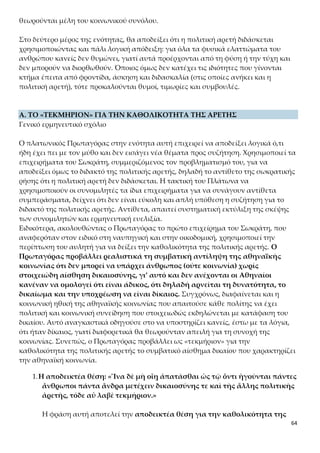 64
επιχείρημα για τους ειδικούς που συμβουλεύουν σε ειδικά θέματα σε αντίθε-
ση με την πολιτική, για την οποία όλοι αδιακρίτως έχουν λόγο, αφήνει να νο-
ηθεί ότι για την πολιτική μιλούν όλοι, γιατί ισχύει η καθολικότητα της πολιτι-
κής αρετής ως κοινής ιδιότητας όλων των ανθρώπων. Επιπλέον, πρέπει να ε-
πισημανθεί ότι στα συστατικά της πολιτικής αρετής ο Πρωταγόρας προσθέτει
εδώ και τη δικαιοσύνη. Στο τέλος του κεφαλαίου θα προσθέσει, επίσης, την
ευσέβεια.
Ο Πρωταγόρας για να αποδείξει τη θέση του για την καθολικότητα της πολι-
τικής αρετής προβαίνει στη συγκριτική εξέταση δύο παραδειγμάτων από την
αθηναϊκή κοινωνία. Το πρώτο αναφέρεται στη στάση της κοινής γνώμης απέ-
ναντι στους ειδικούς σε έναν τεχνικό τομέα, εδώ σε έναν αυλητή, και το δεύ-
τερο στη στάση της κοινής γνώμης απέναντι στον πολίτη και στη σχέση του
με τη δικαιοσύνη. Η διαφορετική στάση της κοινής γνώμης στη μια και στην
άλλη περίπτωση είναι για τον Πρωταγόρα επαρκής λόγος για να πείσει τον
Σωκράτη και το ακροατήριό του για την καθολικότητα της πολιτικής αρετής.
2.Τα παραδείγματα που τεκμηριώνουν την αποδεικτέα θέση:
1ο παράδειγμα: «Ἐν γὰρ ταῖς ἄλλαις ἀρεταῖς, ὥσπερ σὺ λέγεις, ἐάν τις φῇ
ἀγαθὸς αὐλητὴς εἶναι, ἢ ἄλλην ἡντινοῦν τέχνην ἣν μή ἐστιν, ἢ
καταγελῶσιν ἢ χαλεπαίνουσιν, καὶ οἱ οἰκεῖοι προσιόντες νουθετοῦσιν ὡς
μαινόμενον˙»
Η αρετή, εδώ, δεν έχει ηθικό περιεχόμενο, αλλά αποδίδει την ικανότητα και
τις γνώσεις σε έναν ειδικό τομέα. Η κοινή γνώμη των Αθηναίων, απορρίπτει
αυστηρά όποιον ισχυρίζεται ότι έχει ειδικές γνώσεις, ενώ δεν έχει, δηλαδή ό-
ποιον δεν διαθέτει τη στοιχειώδη αυτογνωσία για το τι γνωρίζει και τι είναι.
Όσον αφορά, λοιπόν, την ικανότητα ή τις γνώσεις σε κάποια τέχνη, επαινείται
το να λέει κανείς την αλήθεια. Διαφορετικά, καταδικάζεται στη συνείδηση της
κοινής γνώμης.
2ο παράδειγμα: «ἐν δὲ δικαιοσύνῃ καὶ ἐν τῇ ἄλλῃ πολιτικῇ ἀρετῇ, ἐάν τι-
να καὶ εἰδῶσιν ὅτι ἄδικός ἐστιν, ἐὰν οὗτος αὐτὸς καθ’ αὑτοῦ τἀληθῆ λέγῃ
ἐναντίον πολλῶν, ὃ ἐκεῖ σωφροσύνην ἡγοῦντο εἶναι, τἀληθῆ λέγειν,
ἐνταῦθα μανίαν …»
Αντίθετα, όσον αφορά τη δικαιοσύνη (και την πολιτική αρετή γενικότε-
ρα), θεωρείται σωστό το να λένε όλοι ότι είναι δίκαιοι, ακόμα κι αν δεν εί-
ναι. Η κοινή γνώμη αποδέχεται ότι ο καθένας είτε είναι δίκαιος είτε όχι πρέ-
πει να υποστηρίζει ότι είναι ή να φαίνεται δίκαιος. Όποιος αποκλίνει από τη
στάση αυτή, δεν μπορεί να γίνεται αποδεκτός ως μέλος της κοινωνίας. Φαίνε-
ται εδραιωμένη η αντίληψη ότι η κοινωνική συνύπαρξη των ανθρώπων δεν
συμφωνεί με την αδικία, η οποία απειλεί με διάσπαση τη συνοχή της κοινωνί-
 