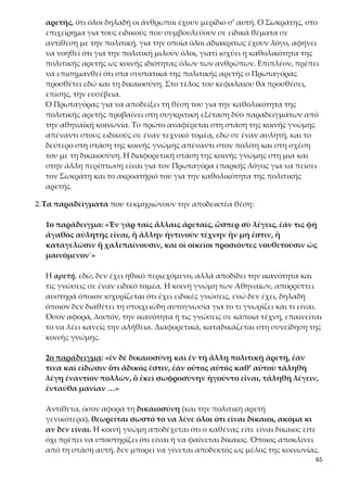65
ας, και ότι δεν υπάρχει άνθρωπος που τουλάχιστον δεν καταφάσκει στη δι-
καιοσύνη.
Ειδικότερα, το σκεπτικό του Πρωταγόρα μπορεί να ερμηνευθεί και ως εξής:
α) ακόμα κι ένας άδικος είναι σε θέση να διακρίνει τη δίκαιη από την άδικη
πράξη. Αυτό σημαίνει ότι έχει μέσα του κάποια στοιχεία δικαιοσύνης, που
όμως δεν έχουν καλλιεργηθεί επαρκώς, ώστε να τον αποτρέψουν από τη διά-
πραξη της αδικίας. Άρα, δεν θα πει αλήθεια, αν ισχυριστεί ότι είναι άδικος.
β) το να ομολογεί κάποιος δημόσια την αλήθεια, ότι δηλαδή είναι άδικος, θε-
ωρείται παραφροσύνη, διότι:
 θα υποστεί ποινές,
 θα αμαυρωθεί η δημόσια εικόνα του.
Κανένας λογικός άνθρωπος δεν θέλει να του συμβεί κάτι τέτοιο. Ο Πρωταγό-
ρας φαίνεται να διεισδύει στη νοοτροπία των ανθρώπων και να παρατηρεί ότι
δεν τους ενδιαφέρει το τι πρέπει ή είναι σωστό να κάνουν, αλλά το τι τους
συμφέρει να κάνουν. Επίσης, δεν τους ενδιαφέρει η πραγματική τους εικόνα
(το εἶναι), όσο η εικόνα που συνάδει με τα προβαλλόμενα κοινωνικά πρότυπα
και το κοινώς αποδεκτό σύστημα αξιών (τοφαίνεσθαι). Συνεπώς, η κοινωνική
ηθική και το συμβατικό αίσθημα δικαίου αφορά (και πρέπει να αφορά) όλους
τους ανθρώπους, διαφορετικά θέτουν τον εαυτό τους έξω από την κοινωνία
και υφίστανται ό,τι συνεπάγεται αυτό.
Η άποψη του Πρωταγόρα για την καθολικότητα της πολιτικής αρετής συ-
μπληρώνεται και στηρίζεται από δύο ακόμη αιτιολογήσεις, που αποδίδονται
ως σχόλια της κοινής γνώμης:
α) «καί φασιν πάντας δεῖν φάναι εἶναι δικαίους»: όλοι πρέπει να λένε ότι
κατέχουν την πολιτική αρετή,
β) «ὡς ἀναγκαῖον οὐδένα ὅντιν’ οὐχὶ ἁμῶς γέ πως μετέχειν αὐτῆς, ἢ μὴ
εἶναι ἐν ἀνθρώποις.»: Είναι ανάγκη όλοι οι άνθρωποι να έχουν μερίδιο στην
πολιτική αρετή και να συμμετέχουν στη δικαιοσύνη, ή έστω να αποδέχονται
καταρχήν το δίκαιο, για να μπορούν να υπάρξουν κοινωνίες.
ἢ μὴ εἶναι ἐν ἀνθρώποις.»
Σ’ αυτό το σημείο ο Πρωταγόρας φαίνεται ότι δέχεται πως η πολιτική ιδιότη-
τα, έστω και ως κατάφαση στην έννοια της δικαιοσύνης, είναι ειδοποιό γνώρι-
σμα του ανθρώπου και απαραίτητη προϋπόθεση για να είναι δεκτός στην πο-
λιτική κοινωνία. Όταν και αυτό το ελάχιστο της κατάφασης στην έννοια του
δικαίου λείπει από κάποιον, ο άνθρωπος αυτός δεν μπορεί να συγκαταλέγεται
ανάμεσα στους ανθρώπους, γιατί υστερεί και αποτελεί απειλή για τους ιδρυ-
τικούς σκοπούς της πολιτικής κοινωνίας. Έτσι, σ’ αυτή την ενότητα προτείνε-
ται αυτός να μη συγκαταλέγεται μεταξύ των ανθρώπων, δηλαδή να εξο-
ρίζεται και να του στερούνται τα πολιτικά του δικαιώματα. Από την άλλη,
 