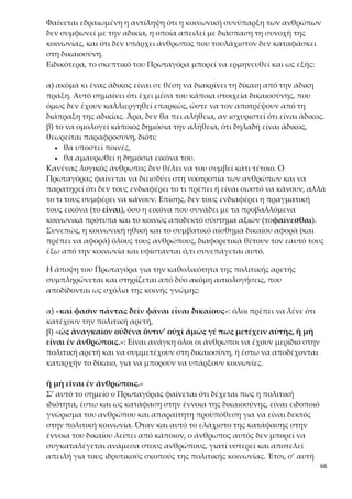 66
στην 4η ενότητα είχε προταθεί από τον Δία η θανατική ποινή («κτείνειν ὡς
νόσον πόλεως»). Ίσως η ποινή του Πρωταγόρα να φαίνεται ηπιότερη σε σχέ-
ση με αυτή που επιβάλλει ο Δίας˙ έχουν όμως και οι δύο τον ίδιο σκοπό: να
οδηγήσουν τους ανθρώπους στην αρετή. Έτσι, προβάλλεται ο παιδευτικός ρό-
λος των νόμων. Αν, βέβαια, λάβουμε υπόψη μας τη σημασία που έχει η πόλη
και η συμμετοχή του πολίτη στα κοινά την εποχή αυτή, καταλαβαίνουμε πως
η ποινή που αναφέρει ο Πρωταγόρας είναι ισάξια ή και αυστηρότερη από αυ-
τή που προτείνεται από τον Δία.
3.«Ὅτι μὲν οὖν πάντ’ ἄνδρα εἰκότως ἀποδέχονται περὶ ταύτης τῆς ἀρετῆς
σύμβουλον διὰ τὸ ἡγεῖσθαι παντὶ μετεῖναι αὐτῆς, ταῦτα λέγω˙»
Η φράση αυτή αποτελεί την κατακλείδα και το συμπέρασμα του «τεκμηρί-
ου». Εδώ, δηλαδή, κλείνει το θέμα της καθολικότητας της πολιτικής αρετής
και διατυπώνεται το συμπέρασμα. Αυτό καταδεικνύεται και από τις λέ-
ξεις οὖν και ταῦτα λέγω. Επιπλέον, συνδέεται με όσα είχε πει ο Σωκράτης για
τους Αθηναίους στην 1η ενότητα. Ο Πρωταγόρας, δηλαδή, από τη μια επιβε-
βαίωσε την άποψη του Σωκράτη ότι οι Αθηναίοι δικαιολογημένα δέχονται ο-
ποιονδήποτε για σύμβουλο σε θέματα πολιτικής αρετής και από την άλλη αι-
τιολόγησε την άποψη αυτή λέγοντας ότι αυτό γίνεται, επειδή πιστεύουν ότι
όλοι έχουν μερίδιο στην πολιτική αρετή.
Διαγραμματική παρουσίαση του πρωταγορικού συλλογισμού
Αποδεικτέα θέση: όλοι οι άνθρωποι πιστεύουν πως καθένας συμμετέχει στην πολιτική
αρετή.
(«ἡγοῦνται πάντες ἄνθρωποι πάντα ἄνδρα μετέχειν δικαιοσύνης τε καὶ τῆς ἄλλης
πολιτικῆς ἀρετῆς»).
Παραδείγματα:
α) Στις τέχνες: έστω ότι κάποιος δεν είναι καλός αυλητής.
Θεωρείται μυαλωμένος, αν πει την αλήθεια˙ αλλιώς, θεωρείται τρελός.
β) Στην αρετή-δικαιοσύνη: έστω ότι κάποιος δεν είναι δίκαιος.
Θεωρείται μυαλωμένος, αν προσποιηθεί ότι είναι δίκαιος, ακόμα κι αν δεν είναι˙ αλ-
λιώς, θεωρείται τρελός.
Φράσεις-αιτιολογήσεις, που τεκμηριώνουν την αποδεικτέα θέση:
α) επειδή όλοι πρέπει να ισχυρίζονται ότι είναι δίκαιοι
(«καί φασιν πάντας δεῖν φάναι εἶναι δικαίους»)
β) επειδή είναι αναγκαίο να έχει ο καθένας μερίδιο στην πολιτική αρετή
(«ὡς ἀναγκαῖον οὐδένα ὅντιν’ οὐχὶ ἁμῶς γέ πως μετέχειν αὐτῆς»)
 