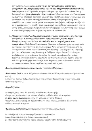 67
Συμπέρασμα: όλοι οι άνθρωποι πιστεύουν πως καθένας συμμετέχει στην πολιτική αρε-
τή.
(«ἡγοῦνται πάντες ἄνθρωποι πάντα ἄνδρα μετέχειν δικαιοσύνης τε καὶ τῆς ἄλλης
πολιτικῆς ἀρετῆς»).
Κριτική του «τεκμηρίου» του Πρωταγόρα
Το «τεκμήριον» του Πρωταγόρα είναι μια υποδειγματική εφαρμογή των τεχνικών και
των κανόνων της ρητορικής. Αποτελεί επίκληση στην εμπειρία και μάλιστα εμπειρία
κοινή και αποδεκτή από όλους και γι’ αυτό είναι τυπικό τεκμήριο. Επιπλέον, το σχή-
μα της αντίθεσης, που χρησιμοποιεί ο ρήτορας για να δείξει τι ισχύει στον χώρο της
τεχνικής γνώσης και τι στον χώρο της δικαιοσύνης, είναι ένα κλασικό, τυπικό στοι-
χείο ρητορικής που χρησιμοποιείται στους ρητορικούς λόγους. Ωστόσο, η αξιολόγηση
του τεκμηρίου του Πρωταγόρα φανερώνει τα εξής τρωτά σημεία του:
α) η αποδεικτέα θέση έχει αποφαντική διατύπωση («ἡγοῦνται … μετέχειν»), ενώ στις
δύο αιτιολογήσεις υπάρχει δεοντολογική διατύπωση («δεῖν φάναι -
ἀναγκαῖον μετέχειν»), η οποία όμως δεν έχει αποδεικτική ισχύ. Δεν ευσταθεί ο συλ-
λογισμός ότι «όλοι έχουν την πολιτική αρετή, επειδή όλοι πρέπει να λένε ότι είναι δί-
καιοι και επειδή είναι αναγκαίο να έχουν όλοι μερίδιο σ’ αυτή». Αυτό που μας ενδι-
αφέρει είναι τι πραγματικά συμβαίνει και όχι τι πρέπει να συμβαίνει. Ο συλλογισμός
θα ήταν λογικά ορθός, αν είχε ως συμπέρασμα τη φράση: «ἡγοῦνται πάντες
ἄνθρωποι πάντα ἄνδρα δεῖν μετέχειν δικαιοσύνης τε καὶ τῆς ἄλλης πολιτικῆς
ἀρετῆς».
β) «ἐάντε ὦσιν ἐάντε μή»: η φράση έρχεται σε αντίφαση με την καθολικότητα της
αρετής, που υποστηρίχτηκε στην αποδεικτέα θέση, καθώς εδώ δηλώνεται ότι υπάρ-
χουν και άδικοι άνθρωποι.
γ) ο συλλογισμός έχει περιορισμένη αποδεικτική αξία, γιατί ως προς τη μορφή είναι
υποθετικός, στηρίζεται δηλαδή σε κρίσεις που ισχύουν υπό όρους και όχι απόλυτα.
δ) οι προκείμενες δεν είναι λογικές κρίσεις, αλλά εμπειρικά παραδείγματα και χαρα-
κτηρίζονται από υποκειμενισμό.
Β. ΠΡΩΤΗ ΑΠΟΔΕΙΞΗ ΓΙΑ ΤΟ ΟΤΙ Η ΠΟΛΙΤΙΚΗ ΑΡΕΤΗ ΔΙΔΑΣΚΕΤΑΙ
1.«ὅτι δὲ αὐτὴν οὐ φύσει ἡγοῦνται εἶναι οὐδ’ ἀπὸ τοῦ αὐτομάτου, ἀλλὰ διδα-
κτόν τε καὶ ἐξ ἐπιμελείας παραγίγνεσθαι ᾧ ἂν παραγίγνηται, τοῦτό σοι
μετὰ τοῦτο πειράσομαι ἀποδεῖξαι.»
Ο Πρωταγόρας με τη συγκριτική παρουσίαση των δύο παραδειγμάτων του
αυλητή και του άδικου επιβεβαίωσε τον σωκρατικό ισχυρισμό για την άνευ
όρων συμμετοχή όλων των πολιτών στον πολιτικό διάλογο και υποχρεώνεται
τώρα να προχωρήσει στην ανατροπή της σωκρατικής θέσης ότι η πολιτική α-
ρετή δεν διδάσκεται. Το κύριο επιχείρημα, που χρησιμοποιεί, έχει θέμα τη δι-
 