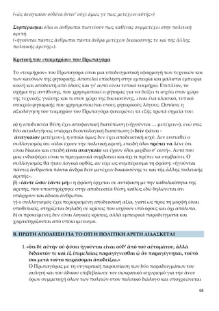 68
αφοροποίηση της ανθρώπινης συμπεριφοράς και αντίδρασης στα έμφυτα και
επίκτητα γνωρίσματα της ανθρώπινης φύσης. Οργανώνει το επιχείρημα κατά
το τυπικό του ρητορικού λόγου, δηλαδή με υποδειγματική «πρόθεσιν» (θεμα-
τική περίοδο) και «απόδειξιν», και προσφεύγει και πάλι στην εμπειρία και τη
ρητορική αντίθεση (φυσικά – επίκτητα, θετικά – αρνητικά χαρακτηριστικά και
συμπονετική/ανεκτική – κριτική/«παρεμβατική» συμπεριφορά).
Η φράση «ὅτι δὲ αὐτὴν … παραγίγνεσθαι ᾧ ἂν παραγίγνηται» αποτελεί
την αποδεικτέα θέση του επιχειρήματος για το ότι η πολιτική αρετή διδάσκε-
ται. Ο Πρωταγόρας δεν αφίσταται από αυτό που οι άνθρωποι γενικά πιστεύ-
ουν, δηλαδή ότι: α) η πολιτική αρετή δεν είναι έμφυτη στον άνθρωπο ούτε εί-
ναι αυτόματη η εμφάνισή της και β) διδάσκεται, καλλιεργείται και γίνεται
κτήμα του ανθρώπου με επιμέλεια και άσκηση. Παράλληλα χρησιμοποιώντας
το σχήμα άρσης-θέσης θα αποδείξει ότι η αρετή δεν προέρχεται από τη φύση
ή την τύχη, χωρίς την προσπάθεια του ανθρώπου, αλλά ότι είναι αποτέλεσμα
διδασκαλίας, φροντίδας και άσκησης. Με την αναφορά στο ζεύγος «φύσει ή
τύχῃ» ο Πρωταγόρας δείχνει ότι τίποτε δεν μπορεί να θεωρηθεί τυχαίο στη
φύση, αλλά προϊόν της σκοπιμότητας του δημιουργού του. Συνεπώς, και η πο-
λιτική αρετή οφείλεται στη σκοπιμότητα της πολιτικής κοινωνίας, δηλαδή
στην εξασφάλιση του ζῆν και του εὖ ζῆν των ανθρώπων που την συναποτε-
λούν.
Ο Πρωταγόρας, στην πορεία απόδειξης της θέσης του, διακρίνει δύο κατηγο-
ρίες χαρακτηριστικών στον άνθρωπο, τα φυσικά/έμφυτα και τα επίκτητα:
2.«Ὅσα γὰρ ἡγοῦνται ἀλλήλους κακὰ ἔχειν ἄνθρωποι φύσει ἢ τύχῃ, οὐδεὶς
θυμοῦται οὐδὲ νουθετεῖ οὐδὲ διδάσκει οὐδὲ κολάζει τοὺς ταῦτα ἔχοντας,
ἵνα μὴ τοιοῦτοι ὦσιν, ἀλλ’ ἐλεοῦσιν˙ οἷον τοὺς αἰσχροὺς ἢ σμικροὺς ἢ
ἀσθενεῖς τίς οὕτως ἀνόητος ὥστε τι τούτων ἐπιχειρεῖν ποιεῖν; Ταῦτα μὲν
γὰρ οἶμαι ἴσασιν ὅτι φύσει τε καὶ τύχῃ τοῖς ἀνθρώποις γίγνεται, τὰ καλὰ
καὶ τἀναντία τούτοις˙»
Σ’ αυτό το χωρίο ο Πρωταγόρας αναφέρεται στα προτερήματα και τα ελαττώ-
ματα που προέρχονται από τη φύση και την τύχη και σχετίζονται με την εξω-
τερική εμφάνιση και τον ανθρώπινο οργανισμό. Φυσικά, δεν τον απασχολούν
τα φυσικά προτερήματα, γιατί αυτά δεν του είναι απαραίτητα για την απόδει-
ξή του, αφού όλοι θαυμάζουν αυτούς που τα έχουν. Με όποιον, όμως, έχει φυ-
σικά ελαττώματα (ασχήμια, μικρό ανάστημα, ασθενικό σώμα) κανείς δεν ορ-
γίζεται ούτε προσπαθεί να τα διορθώσει με συμβουλές, διδασκαλία και τιμω-
ρίες, γιατί δεν εξαρτώνται από τη βούληση και την ευθύνη του ανθρώπου
(«ἀπό τοῦ αὐτομάτου»). Αντίθετα, νιώθουν οίκτο και συμπόνια για τη σκλη-
ρότητα της φύσης ή της τύχης.
Αξίζει, εδώ, να σημειωθεί η καθαρή αποστασιοποίηση του σοφιστή από θεο-
 