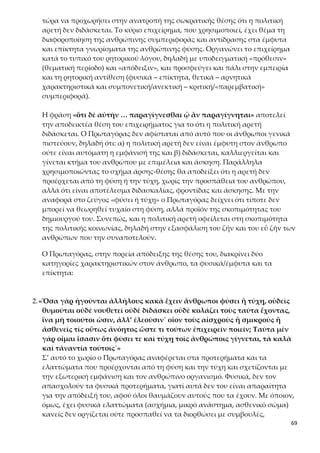 69
κρατικές ερμηνείες, σε αντίθεση με την 4η ενότητα, όπου, στο πλαίσιο του μύ-
θου, γινόταν αναφορά στη θεϊκή προέλευση της αἰδοῦς και της δίκης. Δέχεται,
λοιπόν, την ύπαρξη μιας τελεολογικής αρχής στη φύση, ότι όλα δηλαδή γίνο-
νται για να εξυπηρετήσουν κάποιο σκοπό, και προσθέτει τον αστάθμητο πα-
ράγοντα του τυχαίου. Πουθενά, όμως, δεν γίνεται λόγος για παρουσία ή πα-
ρέμβαση του θείου.
Επιπλέον, μέσα από την ανάπτυξη των παραπάνω θέσεων αποκαλύπτεται η
ανθρωπιστική στάση του Πρωταγόρα, η οποία κρίνεται ιδιαίτερα πρωτοπορι-
ακή για την εποχή της. Άνθρωποι που έχουν αδικηθεί από τη φύση αξίζουν
την κατανόηση, τη συμπαράσταση και τη συμπάθεια των άλλων ανθρώπων.
3.«ὅσα δὲ ἐξ ἐπιμελείας καὶ ἀσκήσεως καὶ διδαχῆς οἴονται γίγνεσθαι ἀγαθὰ
ἀνθρώποις, ἐάν τις ταῦτα μὴ ἔχῃ, ἀλλὰ τἀναντία τούτων κακά, ἐπὶ τού-
τοις που οἵ τε θυμοὶ γίγνονται καὶ αἱ κολάσεις καὶ αἱ νουθετήσεις. Ὧν
ἐστιν ἓν καὶ ἡ ἀδικία καὶ ἡ ἀσέβεια καὶ συλλήβδην πᾶν τὸ ἐναντίον τῆς
πολιτικῆς ἀρετῆς.»
Σ’ αυτό το χωρίο αναφέρεται ο σοφιστής στα χαρακτηριστικά που αποκτούν
οι άνθρωποι ύστερα από φροντίδα, άσκηση και διδασκαλία. Σ’ αυτή την κατη-
γορία εντάσσονται στοιχεία, που έχουν να κάνουν με τον χαρακτήρα του αν-
θρώπου και τις αρετές. Εύλογα, και πάλι, δεν ασχολείται με όσους ήδη διαθέ-
τουν αυτές τις αρετές. Σε αυτό, λοιπόν, το σημείο κυρίως στηρίζει την απόδει-
ξη του «διδακτού» της αρετής: όποιος δεν έχει αρετές, αλλά τα αντίθετα χα-
ρακτηριστικά (για παράδειγμα την αδικία και την ασέβεια), προκαλεί την κοι-
νή γνώμη και οι άνθρωποι θυμώνουν μαζί του, τον τιμωρούν και τον συμβου-
λεύουν, διότι αδιαφόρησε να τα καλλιεργήσει. Άρα, η πολιτική αρετή διδάσκε-
ται. Συνεπώς, η κοινωνική φύση του ανθρώπου είναι επιδεκτική καλλιέργειας,
ευαισθητοποίησης και ηθικοποίησης.
«ἐξ ἐπιμελείας καὶ ἀσκήσεως καὶ διδαχῆς»
Οι παράγοντες που θα συντελέσουν στην κατάκτηση της πολιτικής αρετής εί-
ναι η φροντίδα, η άσκηση και η διδασκαλία, που αποτελούν τις τρεις μορφές
αγωγής. Ως βοηθητικά στοιχεία αναφέρονται επιπλέον η νουθεσία και η τι-
μωρία. Πιο συγκεκριμένα:
α) Η φροντίδα (ἐπιμέλεια) είναι η επιλογή των παιδευτικών/μορφωτικών α-
γαθών που θα παρασχεθούν.
β) Η άσκηση (ἄσκησις) είναι η εξασφάλιση πραγματικών συνθηκών αγωγής.
Οι άνθρωποι οφείλουν να να ασκηθούν, δηλαδή να μάθουν να εφαρμόζουν
αυτά που διδάσκονται, ώστε να είναι έτοιμοι να ανταποκριθούν ικανοποιητι-
κά στους ρόλους, που θα αναλάβουν αργότερα στο πλαίσιο της κοινωνίας και
στη συναναστροφή τους με τους συνανθρώπους και τους συμπολίτες τους.
Αυτό σημαίνει ότι στη διαδικασία της αγωγής είναι σημαντικό να αποκτήσουν
οι άνθρωποι με τον εθισμό την προσδοκώμενη από την πολιτεία συμπεριφο-
ρά.
 